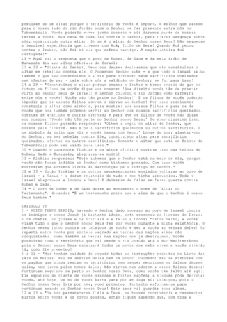 precisam de um altar porque o território de vocês é impuro, é melhor que passem
para o nosso lado do rio Jordão onde o Senhor se faz presente entre nós no
Tabernáculo. Vocês poderão viver junto conosco e nós daremos parte de nossas
terras a vocês. Mas nada de rebelião contra o Senhor, para trazer desgraça sobre
nós, construindo outro altar! Só um é o altar do Senhor nosso Deus! Não esqueçam
a terrível experiência que tivemos com Acã, filho de Zera! Quando Acã pecou
contra o Senhor, não foi só ele que sofreu castigo. A nação inteira foi
castigada!"
21 - Aqui vai a resposta que o povo de Ruben, de Gade e da meia tribo de
Manassés deu aos altos oficiais de Israel:
22 e 23 - "Diante do Senhor, Deus dos deuses declaramos que não construímos o
altar em rebelião contra ele. O Poderoso Senhor sabe - e que todo o Israel saiba
também - que não construímos o altar para oferecer nele sacrifícios queimados
nem ofertas de paz - caia sobre nós a maldição do Senhor, se foi para isso!
24 a 29 - "Construímos o altar porque amamos o Senhor e temos receio de que no
futuro os filhos de vocês digam aos nossos: 'Que direito vocês têm de prestar
culto ao Senhor Deus de Israel? O Senhor colocou o rio Jordão como barreira
entre nós e vocês! Vocês não têm parte no Senhor!' E os filhos de vocês poderão
impedir que os nossos filhos adorem e sirvam ao Senhor! Por isso resolvemos
construir o altar como símbolo, para mostrar aos nossos filhos e para os de
vocês que nós também podemos servir ao Senhor com nossos sacrifícios queimados,
ofertas de gratidão e outras ofertas; e para que os filhos de vocês não digam
aos nossos: 'Vocês não têm parte no Senhor nosso Deus.' Se eles disserem isso,
os nossos filhos poderão responder: 'Olhem a cópia do altar do Senhor, que
nossos pais fizeram. Não é pois sacrifícios queimados ou outros sacrifícios. É
um símbolo da união que nós e vocês temos com Deus.' Longe de nós, afastar-nos
do Senhor, ou nos rebelar contra Ele, construindo altar para sacrifícios
queimados, ofertas ou outros sacrifícios. Somente o altar que está em frente do
Tabernáculo pode ser usado para isso."
30 - Quando o sacerdote Finéias e os altos oficiais ouviram isso das tribos de
Ruben, Gade e Manassés, alegraram-se muito!
31 - Finéias respondeu: "Hoje sabemos que o Senhor está no meio de nós, porque
vocês não foram infiéis ao Senhor como tínhamos pensado. Com isso vocês
mostraram que estamos livres da destruição pelo castigo do Senhor."
32 e 33 - Então Finéias e os outros representantes enviados voltaram ao povo de
Israel - a Canaã - e deram relatório de tudo o que tinha acontecido. Todo o
Israel alegrou-se e louvou a Deus! E deixaram de falar em fazer guerra contra
Ruben e Gade.
34 - O povo de Ruben e de Gade deram ao monumento o nome de "Altar do
Testemunho", dizendo: "É um testemunho entre nós e eles de que o Senhor é nosso
Deus também."
CAPITULO 23
1 - MUITO TEMPO DEPOIS, havendo o Senhor dado sucesso ao povo de Israel contra
os inimigos e sendo Josué já bastante idoso, este convocou os líderes de Israel
- os chefes, os juizes e os oficiais - e falou a todos: "Estou velho, e vocês
viram tudo o que o Senhor nosso Deus fez por vocês durante a minha existência. O
Senhor mesmo lutou contra os inimigos de vocês e deu a vocês as terras deles! Eu
reparti entre vocês por sorteio sagrado as terras das nações ainda não
conquistadas, como também as terras nas nações que já destruímos. Vocês
possuirão todo o território que vai desde o rio Jordão até o Mar Mediterrâneo,
pois o Senhor nosso Deus expulsará todos os povos que nele vivem e vocês viverão
lá, como Ele prometeu!
6 a 11 - "Mas tenham cuidado de seguir todas as instruções escritas no Livro das
Leis de Moisés. Não se desviem delas nem um pouco! Cuidado! Não se misturem com
os pagãos que ainda restam no território; nem sequer mencionem os falsos deuses
deles, nem jurem pelos nomes deles. Não sirvam nem adorem a esses falsos deuses!
Continuem seguindo de perto ao Senhor nosso Deus, como vocês têm feito até aqui.
Ele expulsou de diante de vocês grandes e fortes nações; e ninguém pôde derrotar
vocês, até hoje. Um só de vocês basta para pôr em fuga mil inimigos, pois o
Senhor nosso Deus luta por nós, como prometeu. Portanto esforcem-se para
continuar amando ao Senhor nosso Deus! Este amor vai guardar suas almas.
12 e 13 - "Se não permanecerem fiéis a Deus, se houver convivência e casamentos
mistos entre vocês e os povos pagãos, então fiquem sabendo que, com toda a

 