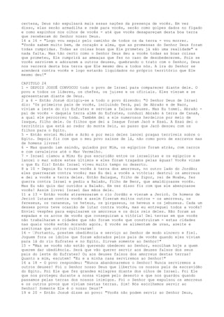 certeza, Deus não expulsará mais essas nações da presença de vocês. Em vez
disso, elas serão armadilha e rede para vocês, serão como golpes dados no fígado
e como espinhos nos olhos de vocês - até que vocês desapareçam desta boa terra
que receberam do Senhor nosso Deus.
14 a 16 - "Logo vou seguir pelo caminho de todos os da terra - vou morrer.
"Vocês sabem muito bem, de coração e alma, que as promessas do Senhor Deus foram
todas cumpridas. Todas as coisas boas que Ele prometeu já são uma realidade" e
nada falta. Mas tão certo como o Senhor Deus deu a vocês todas as boas coisas
que prometeu, Ele cumprirá as ameaças que fez no caso de desobedecerem. Pois se
vocês servirem e adorarem a outros deuses, quebrando o trato com o Senhor, Deus
nos varrerá desta boa terra que Ele mesmo deu a todos nós. A ira do Senhor se
acenderá contra vocês e logo estarão liquidados no próprio território que Ele
mesmo deu!"
CAPITULO 24
1 - DEPOIS JOSUÉ CONVOCOU todo o povo de Israel para comparecer diante dele. O
povo e todos os lideres, os chefes, os juizes e os oficiais. Eles vieram e se
apresentaram diante de Deus.
2 a 4 - Então Josué dirigiu-se a todo o povo dizendo: "O Senhor Deus de Israel
diz: 'Os primeiros pais de vocês, incluindo Terá, pai de Abraão e de Naor,
viviam a leste do rio Eufrates e serviam a falsos deuses. Mas Eu tomei. Abraão pai de vocês - daquela terra além do Eufrates, conduzi Abraão à terra de Canaã,
a qual ele percorreu toda. Também dei a ele numerosos herdeiros por meio de
Isaque, filho dele. Os filhos que dei a Isaque foram Jacó e Esaú. A Esaú dei o
território que está ao redor do monte Seir, ao passo que Jacó desceu com os
filhos para o Egito.
5 - Então enviei Moisés e Arão e por meio deles lancei pragas terríveis sobre o
Egito. Depois fiz com que o meu povo saísse de lá, não como povo de escravos mas
de homens livres!
6 - Mas quando iam saindo, guiados por Mim, os egípcios foram atrás, com carros
e com cavaleiros até o Mar Vermelho.
7 - Israel clamou a Mim; Eu pus escuridão entre os israelitas e os egípcios e
lancei o mar sobre estes últimos e eles foram tragados pelas águas! Vocês viram
o que Eu fiz! Então Israel viveu muito tempo no deserto.
8 a 10 - Depois Eu trouxe vocês à terra dos amorreus, no outro lado do Jordão;
eles guerrearam contra vocês; mas Eu dei a vocês a vitória: destruí os amorreus
e dei a vocês a terra deles. Então Balaque, filho de Zipor, rei de Moabe, fez
guerra contra Israel e pediu a Balaão, filho de Beor, que amaldiçoasse vocês.
Mas Eu não quis dar ouvidos a Balaão. Em vez disso fiz com que ele abençoasse
vocês! Assim livrei Israel das mãos dele.
11 a 13 - Então vocês atravessaram o rio Jordão e vieram a Jericó. Os homens de
Jericó lutaram contra vocês e assim fizeram muitos outros - os amorreus, os
fereseus, os cananeus, os heteus, os girgaseus, os heveus e os jebuseus. Cada um
desses povos teve ocasião de lutar contra vocês, mas eu entreguei todos a vocês!
Enviei vespões para expulsarem os amorreus e os dois reis deles. Não foram as
espadas e os arcos de vocês que conseguiram a vitória! Dei terras em que vocês
não trabalharam e cidades que não foram vocês que construíram - estas cidades
nas quais vocês estão morando agora. E vocês se alimentam de uvas, azeite e
azeitonas que outros cultivaram!
14 - ”Portanto, prestem obediência e serviço ao Senhor de modo sincero e fiel.
Joguem fora os ídolos que foram adorados pelos pais de vocês quando eles viviam
para lá do rio Eufrates e no Egito. Sirvam somente ao Senhor!"
15 - "Mas se vocês não estão querendo obedecer ao Senhor, escolham hoje a quem
querem dar obediência. Será que vão querer servir aos deuses falsos dos seus
pais do leste do Eufrates? Ou aos deuses falsos dos amorreus destas terras?
Quanto a mim, escutem! "Eu e a minha casa serviremos ao Senhor!"
16 a 18 - O povo respondeu: "Nunca abandonaremos o Senhor! Nunca serviremos a
outros deuses! Foi o Senhor nosso Deus que libertou os nossos pais da escravidão
do Egito. Foi Ele que fez grandes milagres diante dos olhos de Israel. Foi Ele
que nos protegeu durante a nossa viagem pelo deserto e que nos guardou quando
passamos pelas terras dos nossos inimigos. Foi o Senhor que expulsou os amorreus
e os outros povos que viviam nestas terras. Sim! Nós escolhemos servir ao
Senhor! Somente Ele é o nosso Deus!"
19 e 20 - Então Josué disse ao povo: "Vocês não podem servir ao Senhor Deus,

 