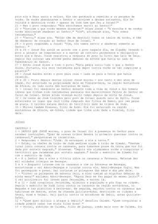 pois ele é Deus santo e zeloso. Ele não perdoará a rebelião e os pecados de
vocês. Se vocês abandonarem o Senhor e servirem a deuses estranhos, Ele Se
voltará e destruirá vocês - apesar de todo bem que fez a Israel!"
21 - Mas o povo respondeu: "Nós escolhemos servir ao Senhor!"
22 - "Ouviram o que vocês mesmos disseram!" disse Josué - "A escolha é de vocês;
vocês resolveram obedecer ao Senhor." "Sim", afirmaram eles, "nós somos
testemunhas."
23 - "Certo," disse ele. "Então têm de destruir todos os ídolos de vocês, e têm
de obedecer de coração ao Senhor Deus de Israel. "
24 - O povo respondeu a Josué: "Sim, nós vamos servir e obedecer somente ao
Senhor. "
25 e 26 - Josué fez assim um acordo com o povo naquele dia, em Siquém; levando o
povo a assumir um compromisso e a manter um contrato permanente e obrigatório
entre ele e Deus. Josué registrou a resposta do povo no Livro das Leis de Deus.
Depois fez colocar uma enorme pedra debaixo da árvore que havia ao lado do
Tabernáculo do Senhor.
27 - Então Josué disse a todo o povo: "Esta pedra ouviu tudo o que o Senhor
disse. Portanto, ela será testemunha para depor contra vocês se não cumprirem a
palavra!"
28 - Josué mandou então o povo para casa - cada um para a terra que havia
recebido.
29 e 30 - Pouco depois destas coisas Josué morreu - aos cento e dez anos de
idade. Foi enterrado na propriedade dele em Timnate-Sera, na região montanhosa
de Efraim, no lado norte das montanhas de Gaás,
31 - Israel foi obediente ao Senhor durante toda a vida de Josué e dos homens
idosos que tinham sido testemunhas pessoais dos maravilhosos feitos do Senhor em
favor de Israel. Estes ainda viveram muito tempo depois da morte de Josué.
32 - Os ossos de José trazidos pelo povo de Israel quando saiu do Egito, foram
enterrados no lugar que Jacó tinha comprado dos filhos de Hamor, por cem peças
de prata. O terreno estava dentro do território dado às tribos de José.
33 - Morreu também Eleazar, filho de Arão. Ele foi enterrado na região
montanhosa de Efraim, em Gibeá, cidade que tinha sido dada a Finéias, filho
dele.
JUÍZES
CAPITULO 1
1 - DEPOIS QUE JOSUÉ morreu, o povo de Israel foi à presença do Senhor para
receber instruções. "Qual de nossas tribos deverá ir primeiro guerrear contra os
cananeus?," perguntaram os israelitas.
2 - Respondeu o Senhor: "Judá. Já entreguei a ele a terra."
3 - Então, os chefes da tribo de Judá pediram ajuda à tribo de Simeão. "Venham
lutar junto conosco contra os cananeus, para tomarmos posse da terra que nos foi
dada por sorteio sagrado," disseram. "Depois nós ajudaremos vocês a conquistar o
território que receberam por sorteio sagrado." Assim o exército de Simeão foi
com o exército de Judá.
4 - E o Senhor deu a eles a vitória sobre os cananeus e fereseus. Mataram dez
mil soldados inimigos em Bezeque.
5 e 6 - Enquanto lutavam com os cananeus e com os fereseus em Bezeque,
encontraram o rei Adoni-Bezeque e lutaram contra ele. Adoni-Bezeque fugiu. Mas
foi perseguido e preso. Daí cortaram os polegares das mãos e dos pés dele.
7 - "Cortei os polegares de setenta reis, e eles comiam as migalhas debaixo da
minha mesa!" exclamou Adoni-Bezeque. "Agora Deus me fez pagar do mesmo jeito!" O rei prisioneiro foi levado para Jerusalém, e morreu lá.
8 a 11 - Judá conquistou Jerusalém, eliminou a população e pôs fogo na cidade.
Depois o exército de Judá lutou contra os cananeus da região montanhosa, no
Neguebe e nas planícies à beira-mar. Em seguida, marchou contra os cananeus que
habitavam em Hebrom, antes da chamada Quiriate-Arba, destruindo as cidades e
Sesai, Aimã e Talmai. Dali partiu contra os moradores de Debir, antes QuiriateSefer.
12 - "Quem quer dirigir o ataque a Debir?," desafiou Calebe. "Quem conquistar a
cidade poderá casar com minha filha Acsa! "
13 - Otniel, sobrinho de Calebe, filho de Quenaz, irmão mais novo de Calebe, foi

 