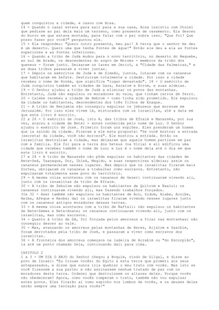 quem conquistou a cidade, e casou com Acsa.
14 - Quando o casal estava para sair para a sua casa, Acsa insistiu com Otniel
que pedisse ao pai dela mais um terreno, como presente de casamento. Ela desceu
do burro em que estava montada, para falar com o pai sobre isso. "Que foi? Que
posso fazer por você?" perguntou ele.
15 - Ela respondeu: "Quero outro presente, meu pai! A terra que o senhor me deu
é um deserto. Quero uma que tenha fontes de água!" Então ele deu a ela as fontes
superiores e as fontes inferiores.
16 - Quando a tribo de Judá mudou para o novo território, no deserto do Neguebe,
ao sul de Arade, os descendentes do sogro de Moisés - membros da tribo dos
queneus - foram junto. Deixaram os lares em Jericó, a "Cidade das Palmeiras," e
as duas tribos passaram a viver juntas.
17 - Depois os exércitos de Judá e de Simeão, juntos, lutaram com os cananeus
que habitaram em Zefate. Destruíram totalmente a cidade. Por isso a cidade
recebeu o nome de Hormá, que significa "lugar devastado". 18 - O exército de
Judá conquistou também as cidades de Gaza, Ascalom e Ecrom, e suas aldeias.
19 - O Senhor ajudou a tribo de Judá a eliminar os povos das montanhas.
Entretanto, Judá não expulsou os moradores do vale, que tinham carros de ferro.
20 - Calebe recebeu a cidade de Hebrom - como tinha sido prometido. Ele expulsou
da cidade os habitantes, descendentes dos três filhos de Enaque.
21 - A tribo de Benjamim não conseguiu expulsar os jebuseus que moravam em
Jerusalém. Por isso eles vivem lá, misturados com os israelitas, até a data em
que este livro é escrito.
22 a 26 - O exército de José, isto é, das tribos de Efraim e Manassés, por sua
vez, atacou a cidade de Betel - antes conhecida pelo nome de Luz. O Senhor
ajudou o exército de José. Primeiro foram uns espiões. Eles prenderam um homem
que ia saindo da cidade. Fizeram a ele esta proposta: "Se você mostrar a entrada
(secreta) da cidade, você não morrerá". Ele mostrou a entrada. Então os
israelitas destruíram a cidade, mas deixaram que aquele homem partisse em paz
com a família. Ele foi para a terra dos heteus (na Síria) e ali edíficou uma
cidade que recebeu também o nome de Luz; e Luz é o nome dela até o dia em que
este livro é escrito.
27 e 28 - A tribo de Manassés não pôde expulsar os habitantes das cidades de
Bete-Seã, Taanaque, Dor, Ibleã, Megido, e suas respectivas aldeias; assim os
cananeus permaneceram nesses lugares. Mas depois que os israelitas ficaram mais
fortes, obrigaram os cananeus a trabalhar como escravos. Entretanto, não
expulsaram totalmente esse povo do território.
29 - A mesma coisa aconteceu com os cananeus de Gezer: continuaram vivendo ali,
junto com os israelitas da tribo de Efraim.
30 - A tribo de Zebulom não expulsou os habitantes de Quitrom e Naalol; os
cananeus continuaram vivendo ali, mas fazendo trabalhos forçados.
31e 32 - Aser também não expulsou os habitantes de Aco, Sidom, Alabe, Aczibe,
Helba, Afeque e Reobe; daí os israelitas ficaram vivendo nesses lugares junto
com os cananeus antigos moradores dessas terras.
33 - A mesma coisa aconteceu com a tribo de Naftali: não expulsou os habitantes
de Bete-Semes e Bete-Anate; os cananeus continuaram vivendo ali, junto com os
israelitas, mas como escravos.
34 - Quanto à tribo de Dã, foi forçada pelos amorreus a ficar nas montanhas; não
conseguiu descer ao vale.
35 - Mas, avançando os amorreus pelas montanhas de Heres, Aijalom e Saalbim,
foram derrotados pela tribo de José, e passaram a viver como escravos dos
israelitas.
36 - A fronteira dos amorreus começava na ladeira de Acrabim ou "do Escorpião",
ia até um ponto chamado Sela, continuando dali para cima.
CAPITULO 2
1 a 3 - UM DIA O ANJO do Senhor chegou a Boquim, vindo de Gilgal, e disse ao
povo de Israel: "Eu trouxe vocês; do Egito a esta terra que prometi aos seus
antepassados, e disse que nunca iria quebrar o meu trato com vocês. Mas isto se
você fizessem a sua parte; e não assinassem nenhum tratado de paz com os
moradores desta terra. Ordenei que destruíssem os altares deles. Porque vocês
não obedeceram? Agora, como vocês romperam o trato, também não vou expulsar
estes povos. Eles ficarão aí como espinho nos lombos de vocês, e os deuses deles
serão sempre uma tentação para vocês!"

 
