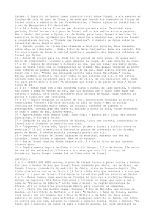 Calebe. O Espírito do Senhor tomou controle total sobre Otniel, e ele exerceu as
funções de juiz do povo de Israel, de modo que quando ele comandou as forças de
Israel contra o exército do rei Cusã-Risataim, o Senhor ajudou os israelitas, e
o rei da Mesopotâmia foi derrotado.
11 a 14 - Então a terra ficou em paz durante quarenta anos. Terminado esse
período, Otniel morreu, e o povo de Israel voltou aos velhos erros e pecados.
Mas o Senhor deu poder a Eglom, rei de Moabe, para levar Israel à derrota. Os
exércitos de Eglom, ajudados por forças amonitas e amalequitas, atacaram Israel
e conquistaram Jericó, a "Cidade das Palmeiras". O domínio de Eglom sobre os
israelitas durou dezoito anos!
15 - Quando, porém, os israelitas clamaram a Deus por socorro, Deus levantou
sobre eles um libertador - Eúde, filho de Gera, benjamita. Eúde era canhoto. Ele
foi encarregado de levar à capital moabita o pagamento dos impostos cobrados de
Israel por Eglom.
16 - Antes de viajar para lá, Eúde fez um punhal de dois gumes, de quase meio
metro de comprimento; prendeu a arma debaixo da roupa, do lado direito da coxa.
17 a 20 - Depois de entregar o dinheiro ao rei, que por sinal era muito gordo,
saiu de volta junto com os companheiros de viagem. Mas quando chegaram ao ponto
onde estavam as pedras esculpidas, perto de Gilgal, Eúde voltou sozinho para
falar com o rei. "Tenho uma mensagem secreta para Vossa Majestade," disse.
Eglom, pedindo silêncio, fez sair todos os que estavam com ele. O rei estava
sentado numa sala agradável para os dias de calor, de uso exclusivo dele. Eúde
foi para perto dele e disse: "A mensagem que trago é da parte de Deus." Eglom
ficou de pé.
21 a 23 - Então Eúde com a mão esquerda tirou o punhal do lado direito, e cravou
tão fundo a arma no ventre do rei, que ela afundou até o cabo! Como Eúde não
retirou o punhal, este ficou encoberto pela gordura de Eglom. Eúde trancou as
portas e fugiu por uma janelinha.
24 e 25 - Depois chegaram os criados do rei, encontraram fechadas as portas, e
comentaram: "Decerto ele está dormindo na sala de verão." Mas as portas
continuaram trancadas muito tempo. Os criados, cansados de esperar e
preocupados, conseguiram uma chave e, abrindo a porta da sala, viram estendido
no chão o corpo do rei. Estava morto.
26 - Aproveitando essa demora toda, Eúde fugiu - passou pelo local das pedras
esculpidas, e foi para Seirá.
27 - Chegando na região montanhosa de Efraim, tocou uma corneta, convocando os
israelitas e formando um exército com eles.
28 - "Sigam-me," disse ele, "pois o Senhor já deu a Israel a vitória sobre os
moabitas!" Lá foi o exército e dominou os pontos de travessia do rio Jordão,
perto de Moabe. E nenhum moabita conseguia passar por ali.
29 - Depois as forças de Israel atacaram os moabitas, matando uns dez mil
soldados, todos fortes e capazes. Nem um só escapou.
30 - Assim Israel dominou Moabe naquele dia. E a terra ficou em paz durante
oitenta anos.
31 - Imediatamente depois de Eúde, o juiz foi Sangar, filho de Anate. Ele matou
de uma só vez seiscentos filisteus - e a arma que usou foi um chuço de
boiadeiro. Assim Sangar também foi um libertador de Israel.
CAPITULO 4
1 a 3 - DEPOIS QUE EÚDE morreu, o povo de Israel tornou a pecar contra o Senhor.
Por isso o Senhor deixou que Israel fosse dominado por Jabim, rei de Hazor, em
Canaã. Sísera, comandante do exército de Jabim, vivia em Harosete-Hagoim. Ele
tinha novecentos carros de ferro e já fazia vinte anos que dominava - e com que
dureza! - o povo de Israel. Finalmente os israelitas pediram socorro ao Senhor .
4 e 5 - Nesse tempo, quem exercia as funções de juiz era a profetisa Débora,
mulher de Lapitote. Ela fazia funcionar o tribunal no lugar que veio a ter o
nome de "Palmeira de Débora," entre Ramá e Betel, na região montanhosa de
Efraim. Ali os israelitas procuravam Débora para resolver as demandas.
6 e 7 - Certo dia ela mandou chamar Baraque, filho de Abinoão, que morava em
Quedes, no território de Naftali, e disse: "O Senhor, o Deus de Israel, mandou
você reunir dez mil homens das tribos de Naftali e de Zebulom. Leve esses
exército ao monte Tabor para enfrentar o poderoso exército de Jabim, com todos
os carros que ele tem, estando no comando o general Sísera. Disse o Senhor: "Eu
farei que o exército de Jabim vá para o ribeiro Quisom. Ali você derrotará as

 