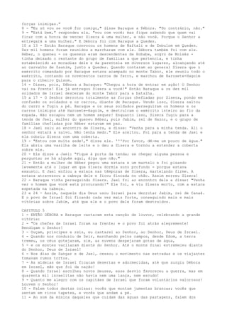 forças inimigas."
8 - "Eu só vou se você for comigo," disse Baraque a Débora. "Do contrário, não."
9 - "Está bem," respondeu ela, "vou com você; mas fique sabendo que quem vai
ficar com a honra de vencer Sísera é uma mulher, e não você. Porque o Senhor a
entregará a uma mulher." E Débora foi com Baraque a Quedes.
10 a 13 - Então Baraque convocou os homens de Naftali e de Zebulom em Quedes.
Dez mil homens foram reunidos e marcharam com ele. Débora também foi com ele.
Héber, o queneu - os queneus eram descendentes de Hobabe, sogro de Moisés tinha deixado o restante do grupo de famílias a que pertencia, e tinha
estabelecido as moradias dele e da parentela em diversos lugares, alcançando até
ao carvalho de Zaanim, junto a Quedes. Quando contaram ao general Sísera que o
exército comandado por Baraque estava acampado no monte Tabor, ele reuniu todo o
exército, contando os novecentos carros de ferro, e marchou de Harosete-Hagoim
para o ribeiro Quisom.
14 - Disse, pois, Débora a Baraque: "Chegou a hora de entrar em ação! O Senhor
vai na frente! Ele já entregou Sísera a você!" Então Baraque e os dez mil
soldados de Israel desceram do monte Tabor para a batalha.
15 a 17 - O Senhor derrotou totalmente as forças chefiadas por Sísera, pondo em
confusão os soldados e os carros, diante de Baraque. Vendo isso, Sísera saltou
do carro e fugiu a pé. Baraque e os seus soldados perseguiram os homens e os
carros inimigos até Harosete-Hagoim, e destruíram o exército inteiro ao fio da
espada. Não escapou nem um homem sequer! Enquanto isso, Sísera fugiu para a
tenda de Jael, mulher do queneu Héber, pois Jabim, rei de Hazor, e o grupo de
famílias chefiadas por Héber estavam em paz.
18 - Jael saiu ao encontro de Sísera, e disse: "Venha para a minha tenda. Ali o
senhor estará a salvo. Não tenha medo." Ele aceitou. Foi para a tenda de Jael e
ela cobriu Sísera com uma coberta.
19 - "Estou com muita sede!," disse ele. '''Por favor, dê-me um pouco de água."
Ela abriu uma vasilha de leite e o deu a Sísera e tornou a estender a coberta
sobre ele.
20 - Ele disse a Jael: "Fique à porta da tenda; se chegar alguma pessoa e
perguntar se há alguém aqui, diga que não."
21 - Então a mulher de Héber pegou uma estaca e um martelo e foi pisando
levemente até o lugar em que Sísera dormia sono profundo - porque estava
exausto. E Jael enfiou a estaca nas têmporas de Sísera, martelando firme. A
estaca atravessou a cabeça dele e ficou fincada no chão. Assim morreu Sísera!
22 - Baraque vinha perseguindo Sísera. Jael foi ao encontro dele e disse: "Venha
ver o homem que você está procurando!" Ele foi, e viu Sísera morto, com a estaca
espetada na cabeça.
23 e 24 - Assim, naquele dia Deus usou Israel para derrotar Jabim, rei de Canaã.
E o povo de Israel foi ficando cada vez mais forte, conseguindo mais e mais
vitórias sobre Jabim, até que ele e o povo dele foram destruídos.
CAPITULO 5
1 - ENTÃO DÉBORA e Baraque cantaram esta canção de louvor, celebrando a grande
vitória:
2 - "Os chefes de Israel foram na frente; e o povo foi atrás alegremente!
Bendigam o Senhor!
3 - Ouçam, príncipes e reis, eu cantarei ao Senhor, ao Senhor, Deus de Israel.
4 - Quando nos conduziu de Seir, marchando pelos campos, desde Edom, a terra
tremeu, os céus gotejaram, sim, as nuvens despejaram gotas de água,
5 - e os montes vacilaram diante do Senhor. Até o monte Sinai estremeceu diante
do Senhor, Deus de Israel!
6 - Nos dias de Sangar e de Jael, cessou o movimento nas estradas e os viajantes
tomavam rumos tortos.
7 - As aldeias de Israel ficaram desertas e adormecidas, até que surgiu Débora
em Israel, mãe que foi da nação!
8 - Quando Israel escolheu novos deuses, esse desvio favoreceu a guerra, mas em
quarenta mil israelitas não havia nem uma lança, nem escudo!
9 - Quanto me alegro com os capitães de Israel que foram voluntários valorosos!
Louvem o Senhor!
10 - Falem todos destas coisas: vocês que montam jumentas brancas; vocês que
sentam em ricos tapetes, e vocês que andam a pé.
11 - Ao som da música daqueles que cuidam das águas das pastagens, falem dos

 