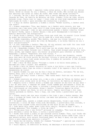 povos que oprimiam vocês - expulsei todos estes povos, e dei a vocês as terras
deles. Então eu disse: Eu sou o Senhor, o Deus de vocês. Não sirvam aos deuses
dos amorreus que estão ao redor de vocês. Mas vocês não deram ouvidos!'"
11 - Contudo, um dia o Anjo do Senhor veio e sentou debaixo do carvalho da
fazenda de Joás, da família de Abiezra, em Ofra. Gideão, filho de Joás, estava
batendo trigo. Fazia isso no lagar - local onde as uvas eram espremidas para a
fabricação do vinho - para esconder dos midianitas o produto.
12 - O Anjo do Senhor apareceu a Gideão e disse: "Homem valente, o Senhor está
com você!"
13 - Gideão respondeu: "Ora, meu Senhor, se o Senhor está conosco, por que
aconteceu com o meu povo tudo isto? E onde foram parar todos os milagres que os
nossos pais contaram - como os que aconteceram quando o Senhor libertou Israel
do Egito? Porém, agora o Senhor deixou o meu povo desamparado e entregue ao
domínio destruidor dos midianitas!"
14 - Então disse o Senhor: "Com essa força que você tem, vá avante! Livre Israel
do poder dos midianitas! Veja! Sou Eu quem dá a você esta missão.
15 - Gideão respondeu, porém: "Meu Senhor, com que vou livrar Israel?! Pois a
minha família é a mais pobre da tribo de Manassés, e na minha família eu sou o
mais insignificante!"
16 - A isso respondeu o Senhor: "Mas eu, EU sou estarei com você! Por isso você
vai destruir rapidamente os bandos midianitas!"
17 e 18 - Respondeu Gideão: "Se é certo que vai me ajudar desse jeito, e se é
certo que estou mesmo falando com o Senhor, faça algum milagre para provar isso.
Peço, porém, que espere aqui; vou buscar um presente para oferecer ao Senhor."
Respondeu o Senhor: "Esperarei até você voltar. "
19 - Gideão foi para casa e preparou um cabrito e bolos sem fermento, usando
para isso mais de vinte quilos de farinha! Colocou a carne em uma cesta, o caldo
numa panela, e levou tudo aonde estava Ele, à sombra do carvalho. E lhe ofereceu
tudo o que tinha preparado.
20 - Mas o Anjo de Deus disse: "Coloque a carne e os bolos nessa pedra, e
derrame por cima o caldo". Ele obedeceu.
21 - Então o Anjo do Senhor encostou na carne e nos bolos a vara que trazia.
Imediatamente subiu fogo da rocha e consumiu tudo! E de repente o Anjo do Senhor
desapareceu de vista!
22 - Quando Gideão viu que era de fato ó Anjo do Senhor, exclamou: "Ai de mim,
Senhor Deus, pois vi face a face o Anjo do Senhor!
23 - "Está tudo bem," disse o Senhor. "Não tenha medo! Você não vai morrer por
causa disto!"
24 - Gideão construiu um altar ali, e deu a ele o nome de "Altar do Senhor que é
paz." Esse altar ainda está lá em Ofra, no território da família de Abiezra.
25 - Naquela noite o Senhor disse a Gideão que tomasse um dos bois do pai dele o boi de sete anos, o segundo em idade. Disse também que derrubasse o altar de
Baal, pertencente ao pai dele, e cortasse o poste-ídolo fincado junto ao altar.
26 - Continuando as instruções, disse o Senhor: "Construa depois um altar
dedicado ao Senhor seu Deus, no alto do morro. Depois sacrifique o boi como
oferta queimada ao Senhor. Para o fogo, use como lenha o poste-ídolo que vai
cortar.
27 - Gideão reuniu dez dos seus criados e fez tudo o que o Senhor mandou. Mas
teve o cuidado de fazer tudo de noite, com medo dos parentes, e com medo dos
homens da cidade.
28 - De manhã cedo, quando a cidade estava despertando, viram o que tinha
acontecido: o altar de Baal tinha sido derrubado, o poste-ídolo fora cortado, e
num novo altar alguém tinha sacrificado um dos bois do pai de Gideão.
29 - Toda gente quis saber quem tinha feito aquilo. Pergunta daqui e dali, a
verdade apareceu: "Foi Gideão, o filho de Joás."
30 - "Traga para fora o seu filho!" gritaram os cidadãos. "Ele terá de morrer,
pois derrubou o altar de Baal, e cortou o poste-ídolo!"
31 - Porém Joás disse a todos os que estavam contra Gideão: "Ora, ora! Vocês vão
comprar a briga de Baal?! Será que o deus Baal precisa disso? Quem fizer isso é
que deverá morrer, pois estará insultando Baal! Se Baal é deus, ele que cuide
disto e mate aquele que destruiu o altar!"
32 - Desse dia em diante, Gideão foi chamado "Jerubaal" - apelido que significa
isto: "Baal que cuide dele mesmo."
33 - Pouco depois, os exércitos de Midiã, de Amaleque e doutros povos vizinhos

 