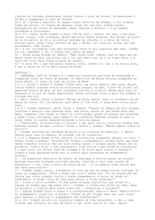 fizeram um tratado, planejando atacar juntos o povo de Israel. Atravessaram o
Jordão e acamparam no vale de Jezreel.
34 e 35 - Então o Espírito do Senhor tomou controle de Gideão, e ele ordenou
toque de reunir. Os homens de Abiezer foram ter com ele. Gideão mandou
mensageiros às tribos de Manassés, Azer, Zebulom e Naftali - e os homens
atenderam à convocação.
36 e 37 - Então disse Gideão a Deus: "Se de fato o Senhor vai usar a mim para
salvar Israel, como prometeu, dê-me uma prova desta maneira: Vou deixar um pouco
de lã no pátio: se só a lã estiver molhada do orvalho, e a terra em volta
estiver seca, então terei certeza de que o Senhor vai libertar Israel por meu
intermédio, como disse."
38 - E foi justamente isso que aconteceu! Pois no dia seguinte bem cedo, Gideão
foi lá, espremeu a lã, e colheu uma tigela de água!
39 - Disse ainda Gideão ao Senhor: "Não fique irado comigo, mas eu peço que me
deixe fazer só mais uma prova com a lã: que desta vez só a lã fique seca, e a
terra em volta dela fique molhada do sereno.
40 - E Deus fez o que ele pediu naquela noite. Gideão viu que a lã estava seca,
e que a terra em volta dela estava molhada!
CAPITULO 7
1 - JERUBAAL, ISTO É, Gideão, e o exército israelita partiram de madrugada e
acamparam junto da fonte de Harode. Os exércitos de Midiã estavam acampados ao
norte deles, no vale, ao lado da colina de Moré.
2 e 3 - Disse o Senhor a Gideão: "Você está com gente demais! Não posso deixar
tantos homens lutarem contra os midianitas porque, se não, o povo de Israel vai
gabar-se diante de Mim, de que conseguiu sozinho a vitória! Mande para casa os
medrosos e os que já estão apavorados. Então voltaram vinte e dois mil homens, e
ficaram dez mil.
4 - Mas o Senhor disse a Gideão: "Ainda há muita gente. Leve os soldados até às
águas da fonte. Ali vou mostrar quem deve ir com você, e quem deve voltar para
casa.
5 e 6 - Gideão obedeceu. Então disse o Senhor: "Separe os homens em dois grupos,
conforme a maneira como beberem água. Num deles, ponha os que bebem água nas
mãos, lambendo como fazem os cães; no outro grupo, ponha os homens que ajoelham
e põem a boca nas águas, para beber." Só trezentos beberam levando as mãos à
boca; todos os outros beberam baixando a boca às águas.
7 - "Derrotarei os midianitas e livrarei o meu povo com os trezentos homens que
beberam levando as mãos à boca," disse o Senhor a Gideão, "Mande embora todos os
outros!"
8 - Gideão recolheu as vasilhas de barro e as cornetas do exército, e depois
mandou para casa os homens, só ficando com os trezentos.
9 a 11 - Naquela mesma noite, estando os midianitas acampados abaixo, no vale, o
Senhor disse a Gideão: "Levante-se! Ataque o acampamento, porque farei que você
tenha completa vitória! Mas se você receia lançar o ataque agora, desça até lá
primeiro, você e Pura, o seu assistente. Você ouvirá o que dizem os midianitas.
E o que ouvir vai encher você de coragem e de ânimo para atacar o inimigo!"
Gideão e Pura desceram então até os postos mais avançados do acampamento
inimigo.
12 - Os numerosos exércitos de Midiã, de Amaleque e doutros povos do oriente
estavam reunidos formando multidão enorme, cobrindo o vale como nuvens de
gafanhotos - sim, como a areia da praia do mar - e os camelos eram tantos que
não dava para contar!
13 - Gideão chegou perto, justamente na hora em que um homem estava contando um
sonho ao companheiro. "Veja o sonho que tive!" disse ele. "Vi um grande pão de
cevada que vinha rodando contra o nosso acampamento, e bateu na tenda do
comandante. A tenda virou de cima para baixo, e ficou achatada!"
14 - Disse o outro soldado: "O seu sonho só pode significar uma coisa: É a
espada de Gideão que vem sobre nós! - Gideão, o israelita, filho de Joás. Deus
já garantiu a vitória dele sobre todos nós - midianitas e aliados!"
15 - Quando Gideão ouviu o sonho e a interpretação, adorou a Deus. Depois voltou
ao acampamento israelita, e bradou: "Todos de pé! Porque Deus vai usar vocês
para dominar e destruir o acampamento dos midianitas!"
16 a 18 - Gideão dividiu os trezentos homens em três batalhões, e deu a cada
soldado uma corneta, um vaso de barro e uma tocha dentro do vaso. Depois

 