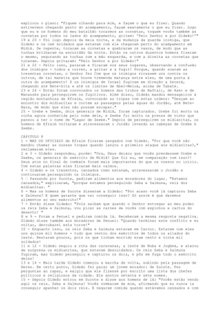 explicou o plano: "Fiquem olhando para mim, e façam o que eu fizer. Quando
estivermos chegando perto do acampamento, façam exatamente o que eu fizer. Logo
que eu e os homens do meu batalhão tocarmos as cornetas, toquem vocês também as
cornetas por todos os lados do acampamento, gritem: 'Pelo Senhor e por Gideão!'"
19 e 20 - Foi logo depois da meia noite, e da mudança da guarda inimiga, que
Gideão e os cem soldados que estavam com ele chegaram perto do acampamento em
Midiã. De repente, tocaram as cornetas e quebraram os vasos, de modo que as
tochas brilharam na escuridão da noite. Então os outros duzentos homens fizeram
o mesmo, segurando as tochas com a mão esquerda, e com a direita as cornetas que
tocavam. Depois gritaram: "Pelo Senhor e por Gideão!"
21 e 22 - Feito isso, pararam e ficaram nos seus lugares, observando a confusão
dos inimigos - todos a correr, a gritar e a fugir! Porque, quando soaram as
trezentas cornetas, o Senhor fez Com que os inimigos virassem uns contra os
outros, de tal maneira que houve tremenda matança entre eles, de uma ponta à
outra do acampamento! E os inimigos de Israel fugiram em direção a Zererá,
chegando até Bete-Sita e até os limites de Abel-Meloá, acima de Tabate.
23 e 24 - Então foram convocados os homens das tribos de Naftali, de Aser e de
Manassés para perseguirem os fugitivos. Além disso, Gideão mandou mensageiros à
região montanhosa de Efraim, convocando as tropas com estas ordens: "Desçam ao
encontro dos midianitas e cortem as passagens pelas águas do Jordão, até BeteBara, de modo que eles não possam escapar."
25 - Orebe e Zeebe, dois generais de Midiã, foram capturados. Orebe foi morto na
rocha agora conhecida pelo nome dele, e Zeebe foi morto na prensa de vinho que
passou a ter o nome de "Lagar de Zeebe." Depois de perseguirem os midianitas, os
homens de Efraim voltaram e atravessaram o Jordão levando as cabeças de Orebe e
Zeebe.
CAPITULO 8
1 - MAS OS OFICIAIS de Efraim ficaram zangados com Gideão. "Por que você não
mandou chamar as nossas tropas quando lançou o primeiro ataque aos midianitas?,"
reclamaram eles.
2 e 3 - Gideão respondeu, porém: "Ora, Deus deixou que vocês prendessem Orebe e
Zeebe, os generais do exército de Midiã! Que fiz eu, em comparação com isso?!
Seus atos no final do combate foram mais importantes do que os nossos no início.
Com estas palavras eles ficaram mais calmos.
4 - Gideão e os trezentos, cansados como estavam, atravessaram o Jordão e
continuaram perseguindo os inimigos.
5 ” Passando por Sucote, pediram alimentos aos moradores do lugar. "Estamos
cansados," explicaram, "porque estamos perseguindo Zeba e Salmuna, reis dos
midianitas. "
6 - Mas os homens de Sucote disseram a Gideão: "Por acaso você já capturou Zeba
e Salmuna? E quem garante que vai conseguir isso? Só assim é que daremos
alimentos ao seu exército!"
7 - Então disse Gideão: "Pois saibam que quando o Senhor entregar ao meu poder
os reis Zeba e Salmuna, vou picar as carnes de vocês com espinhos e cactos do
deserto! "
8 e 9 - Foram a Penuel e pediram comida lá. Receberam a mesma resposta negativa.
Gideão disse também aos moradores de Penuel: "Quando terminar este conflito e eu
voltar, derrubarei esta torre!"
10 - Enquanto isso, os reis Zeba e Salmuna estavam em Carcor. Estavam com eles
uns quinze mil homens - tudo que restou dos exércitos de todos os aliados do
leste. Restaram poucos, pois os que tinham morrido eram cento e vinte mil
soldados!
11 e 12 - Gideão seguiu a rota das caravanas, a leste de Noba e Jogbeá, e atacou
de surpresa os midianitas, que estavam descuidados. Os reis Zeba e Salmuna
fugiram, mas Gideão perseguiu e capturou os dois, e pôs em fuga todo o exército
deles!
13 e 14 - Mais tarde Gideão começou a marcha de volta, subindo pela passagem de
Heres. Em certo ponto, Gideão fez parar um jovem morador: de Sucote. Fez
perguntas ao rapaz, e exigiu que ele fizesse por escrito uma lista dos chefes
políticos e religiosos da cidade. Ele anotou setenta e sete nomes.
15 - Depois Gideão entrou em Sucote e disse aos homens de lá: "Vocês estão vendo
aqui os reis. Zeba e Salmuna! Vocês zombaram de mim, afirmando que eu nunca ia
conseguir apanhar os dois reis. E negaram comida quando estávamos cansados e com

 