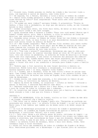 fome!
16 - Dizendo isso, Gideão prendeu os chefes da cidade e deu terrível lição a
eles, com espinhos e cactos do deserto, como tinha dito!
17 - Em seguida, foi a Penuel, derrubou a torre e matou os homens da cidade!
18 - Depois disso Gideão perguntou a Zeba e a Salmuna: "como eram os homens que
vocês mataram em Tabor?" Eles responderam: "Eram assim como você; pareciam
filhos de reis."
19 - "Só podem ser meus irmãos!" exclamou Gideão. E acrescentou: "Diante do
Senhor, o Deus vivo e verdadeiro, eu digo que não mataria vocês, se não tivessem
matado os meus irmãos!"
20 - Gideão encarregou Jeter, seu filho mais velho, de matar os dois reis. Mas o
rapaz era muito jovem e não teve coragem.
21 - Então disseram Zeba e Salmuna a Gideão: "Faça isso você mesmo! Mostre que é
homem!" Gideão matou, pois, Zeba e Salmuna, e tirou os enfeites em forma de
meia-lua, que adornavam os pescoços dos camelos deles.
22 - Passadas estas coisas, os homens de Israel foram ter com Gideão e disseram:
"Seja nosso rei! Você, os seus filhos e os seus descendentes reinarão sobre nós
pois você salvou Israel do domínio de Midiã! "
23 e 24 - Mas Gideão respondeu: "Nem eu nem meu filho seremos reis sobre vocês;
o Senhor é o nosso Rei! Só uma coisa peço: que me dêem as argolas de ouro que
vocês tomaram dos inimigos que tombaram" - pois os soldados de Midiã, sendo
ismaelitas, usavam argolas de ouro como brincos.
25 e 26 - "Com todo o prazer!" responderam. Estenderam uma capa no chão para
juntar nela as argolas. As argolas reunidas deram um total de 170 quilos de
ouro. Isto sem contar os pendentes, os enfeites em forma de meia-lua e as finas
vestes dos reis capturados, e sem contar os enfeites dos pescoços dos camelos!
27 - Desse ouro todo, Gideão mandou fazer uma faixa sacerdotal que colocou em
Ofra, cidade dele. Mas logo todo o povo de Israel - infiel a Deus - começou a
adorar a faixa! Ela veio a ser armadilha e tentação para Gideão e para a família
dele.
28 - Termina aqui a fiel narrativa de como Israel derrotou e dominou os
midianitas. Midiã nunca mais conseguiu a recuperação, e a terra gozou paz
durante quarenta anos - ou seja, enquanto viveu Gideão.
29 a 31 - Gideão, que é Jerubaal, filho de Joás voltou a morar na antiga casa
dele. Como Gideão casou com muitas mulheres, chegou a ter setenta filhos. Além
disso, teve um filho da mulher que tinha em Siquém. Este filho recebeu do pai o
nome de Abimeleque.
32 - Gideão morreu com idade bem avançada, e foi enterrado no túmulo do pai
dele, em Ofra, no território da família de Abiezra.
33 - Depois da morte de Gideão, os israelitas - infiéis ao Senhor - voltaram a
adorar os Baalins, e adotaram Baal-Berite como deus!
34 - Depressa esqueceram que o Senhor era o Deus deles, e que Ele tinha livrado
o povo de Israel de todos os inimigos que o rodeavam.
35 - Os israelitas nem sequer foram bondosos para com a família de Gideão, não
dando atenção a todo o bem que ele fizera a Israel!
CAPITULO 9
1 - CERTO DIA ABIMELEQUE, filho de Gideão, visitou os tios ” irmãos da mãe dele
- em Siquém. Conversou com a família inteira.
2 - "Vão falar com os chefes de Siquém," pediu ele. "Perguntem se preferem ser
governados por setenta reis ” os setenta filhos de Gideão - ou por um só homem.
Neste caso, é bom lembrar que também sou da mesma carne e do mesmo sangue de
vocês."
3 - Os tios de Abimeleque procuraram os oficiais da cidade e apresentaram a
proposta dele. Os cidadãos de Siquém concordaram em aceitar a chefia de
Abimeleque, e concluíram: "Afinal, ele é nosso irmão!"
4 e 5 - Para isso, deram a ele setenta peças de prata, retiradas do templo - as
ofertas feitas ao deus Baal-Berite. Com esse dinheiro ele alugou uns homens sem
caráter e atrevidos, que concordaram em fazer o que ele dissesse. Abimeleque foi
com eles a Ofra, à casa do pai dele, e sobre uma rocha matou todos os seus
irmãos - os setenta filhos de Jerubaal, menos o mais novo deles, Jotão. Este
conseguiu fugir e ficar escondido.
6 - Então foi feita uma assembléia de todos os cidadãos de Siquém e de BeteMilo. Resolveram proclamar rei a Abimeleque - o que fizeram junto do carvalho-

 