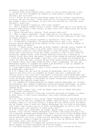 monumento, perto de Siquém.
7 - Quando Jotão ficou sabendo disso, subiu ao topo do monte Gerizim, e dali
gritou em alta voz: "Cidadãos de Siquém! Se vocês querem a bênção de Deus,
escutem o que vou dizer!
8 e 9 - "Certa vez as árvores resolveram eleger um rei. Primeiro escolheram a
oliveira, mas ela não quis. 'Vocês acham que eu iria deixar de produzir o óleo
que agrada a Deus e aos homens, só para ficar me agitando por cima das outras
árvores?', disse ela.
10 - "Então disseram à figueira: 'Seja nossa rainha!'
11 - "Mas a figueira também recusou o cargo. 'Vocês acham que eu iria deixar de
produzir minha doçura e meus frutos, só para ficar com a cabeça acima das outras
árvores?,' disse ela.
12 - "Então falaram com a videira: 'Você reinará sobre nós!'
13 - "Mas a videira respondeu: 'Vocês acham que eu iria deixar de produzir o
vinho, que agrada a Deus e aos homens, só para ficar mais poderosa do que todas
as outras árvores?'
14 - "Então todas as árvores disseram ao espinheiro: 'Seja você o nosso rei!'
15 - "O espinheiro respondeu: 'Se querem mesmo que eu seja o rei, venham
procurar abrigo debaixo da minha sombra! Se não, saia fogo de mim e queime os
grandes cedros do Líbano!'
16 a 20 - " Agora, pois, vejam bem se estão tomando a decisão certa, fazendo de
AbimeIeque rei sobre vocês, e se estão sendo justos para com Jerubaal e a
família dele; vejam se o que estão fazendo é o que ele merece, lembrando os
feitos dele. Pois meu pai lutou por vocês, arriscou a vida e livrou vocês dos
midianitas. Apesar disso, vocês fizeram rebelião contra ele, e mataram os
setenta filhos dele sobre uma pedra. E agora vocês acabam de escolher Abimeleque
- filho de uma escrava de Gideão - para ser o rei, só porque ele é parente de
vocês! Se vocês têm toda a certeza de que estão sendo corretos para com Jerubaal
e a família dele, muito bem; sejam felizes, vocês e Abimeleque! Se não, que
Abimeleque elimine os cidadãos de Siquém e de Bete-Milo; e que os cidadãos de
Siquém e de Bete-Milo eliminem Abimeleque!"
21 - Logo depois disso, Jotão fugiu e ficou morando em Beer, porque tinha medo
de Abimeleque, irmão dele.
22 a 24 - Depois de três anos de reinado de Abimeleque, Deus fez surgir um
espírito mau entre ele e os cidadãos de Siquém. Com isso, a população fez
revolta contra o rei. Com tudo o que passou a acontecer, tanto Abimeleque como
os habitantes de Siquém foram castigados, por causa da cruel matança dos setenta
filhos de Gideão; porque os moradores de Siquém colaboraram com Abimeleque no
assassinato dos próprios irmãos dele!
25 - Os cidadãos de Siquém mandaram uns homens armarem emboscadas nas "trilhas
das montanhas. Mas, enquanto esperavam ocasião para pegar Abimeleque, os homens
assaltavam qualquer pessoa que passasse por perto. Abimeleque, porém, ficou
sabendo disso.
26 - Nesse meio tempo, Gaal, filho de Ebede, mudou com os irmãos dele para
Siquém. Todos confiavam nele!
27 - Naquele ano, durante a festa das colheitas realizada em Siquém, no templo
do deus local, o vinho correu abundante. Logo todos estavam amaldiçoando
Abimeleque.
28 e 29 - Gaal levantou a voz e disse: "Quem é Abimeleque? Por que há de ser ele
o nosso rei? Por que nós, cidadãos de Siquém, temos de servir a ele? É filho de
Jerubaal, Zebul é o seu braço direito. É gente de fora. Melhor seria que Hamor,
pai de Siquém, fosse o nosso rei! Abaixo Abimeleque! Ah! se vocês me aceitassem
como líder! Logo veriam o que eu ia fazer com Abimeleque! Eu diria a ele: 'Trate
de preparar bem o seu exército, e venha contra mim!'"
30 a 33 - Zebul era o governador da cidade. Quando soube o que Gaal andava
dizendo, ficou furioso! Mandou mensageiros a Arumá, onde estava morando o rei,
com a seguinte mensagem para Abimeleque: "Gaal e os outros filhos de Ebede estão
morando em Siquém, e estão levando a cidade à rebelião contra você. Venha, pois,
com um exército, de noite, e fique com ele escondido nos campos. De manhã, ao
nascer do sol, ataque a cidade de surpresa. E se tiver de enfrentar Gaal e a
gente dele, faça o que quiser com eles!"
34 - Assim Abimeleque e os homens que estavam com ele saíram de noite, formaram
quatro grupos e ficaram escondidos em volta de Siquém.
35 - Na manhã seguinte, enquanto Gaal e outros oficiais tratavam de vários

 