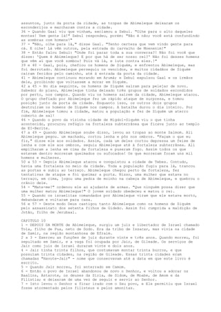 assuntos, junto da porta da cidade, as tropas de Abimeleque deixaram os
esconderijos e marcharam contra a cidade.
36 - Quando Gaal viu que vinham, exclamou a Zebul. "Olhe para o alto daqueles
montes! Vem gente lá!" Zebul respondeu, porém: "Não é não; você está confundindo
as sombras com homens!"
37 - "Não, olhe para lá," disse Gaal. "Tenho certeza que vem vindo gente para
cá. E olhe! Lá vêm outros, pela estrada do carvalho de Moenenim!"
38 - Então falou Zebul: "Onde foi parar toda a sua conversa?! Não foi você que
disse: 'Quem é Abimeleque? E por que há de ser nosso rei?' Não foi desses homens
que vêm aí que você zombou? Pois vá lá, e lute contra eles.!"
39 e 40 - Gaal, pois, chefiou os homens de Siquém, e enfrentou Abimeleque, mas
foi derrotado. Abimeleque perseguiu os vencidos, e muitos cidadãos de Siquém
caíram feridos pelo caminho, até à entrada da porta da cidade.
41 - Abimeleque continuou morando em Arumá; e Zebul expulsou Gaal e os irmãos
dele, proibindo que voltassem a morar em Siquém.
42 a 45 - No dia seguinte, os homens de Siquém saíram para pelejar de novo.
Sabedor do plano, Abimeleque tinha deixado três grupos de soldados escondidos
por perto, nos campos. Quando viu os homens saírem da cidade, Abimeleque atacou.
O grupo chefiado por Abimeleque fez um rápido ataque de surpresa, e tomou
posição junto da porta da cidade. Enquanto isso, os outros dois grupos
destruíram os homens de Siquém nos campos. A batalha durou o dia inteiro. Por
fim, Abimeleque tomou a cidade, matou a população e fez de Siquém um aterro
coberto de sal!
46 - Quando o povo da vizinha cidade de Migdol-Siquém viu o que tinha
acontecido, procurou refúgio na fortaleza subterrânea que ficava junto ao templo
de EI-Berite.
47 a 49 - Quando Abimeleque soube disso, levou as tropas ao monte Salmom. Ali
Abimeleque pegou. um machado, cortou lenha e pôs nos ombros. "Façam o que eu
fiz," disse ele aos soldados. Assim, cada um deles cortou depressa um feixe de
lenha e com ele aos ombros, seguiu Abimeleque até à fortaleza subterrânea. Ali
empilharam a lenha em cima da fortaleza e puseram fogo. Assim todos os que
estavam dentro morreram queimados ou sufocados! Os que morreram foram uns mil
homens e mulheres.
50 a 53 - Depois Abimeleque atacou e conquistou a cidade de Tebes. Contudo,
havia uma fortaleza no meio da cidade. Toda a população fugiu para lá, trancou
as portas e subiu ao terraço. Abimeleque chegou perto da fortaleza, fez
tentativas de ataque e foi queimar a porta. Nisso, uma mulher que estava no
terraço, em cima, jogou uma pedra de moinho na cabeça de Abimeleque, e quebrou o
crânio dele.
54 - "Mate-me!" ordenou ele ao ajudante de armas. "Que ninguém possa dizer que
uma mulher matou Abimeleque!" O jovem soldado obedeceu e matou o rei.
55 - Quando os israelitas comandados por Abimeleque viram que ele estava morto,
debandaram e voltaram para casa.
56 e 57 - Deste modo Deus castigou tanto Abimeleque como os homens de Siquém
pelo assassinato dos setenta filhos de Gideão. Assim foi cumprida a maldição de
Jotão, filho de Jerubaal.
CAPITULO 10
1 - DEPOIS DA MORTE de Abimeleque, surgiu um juiz e libertador de Israel chamado
Tola, filho de Pua, neto de Dodo. Era da tribo de Issacar, mas vivia na cidade
de Samir, na região montanhosa de Efraim.
2 a 3 - Exerceu as funções de juiz durante vinte e três anos. Quando morreu, foi
sepultado em Samir, e a vaga foi ocupada por Jair, de Gileade. Os serviços de
Jair como juiz de Israel duraram vinte e dois anos.
4 - Jair tinha trinta filhos, que costumavam montar trinta burros, e que
possuíam trinta cidades, na região de Gileade. Essas trinta cidades eram
chamadas "Havote-Jair" - nome que conservavam até a data em que este livro é
escrito.
5 - Quando Jair morreu, foi enterrado em Camom.
6 - Então o povo de Israel abandonou de novo o Senhor, e voltou a adorar os
Baalins, Astarote, os deuses da Síria, de Sidom, de Moabe, de Amom e da
Filístia; e deixaram de uma vez de seguir e servir ao Senhor.
7 - Isto levou o Senhor a ficar irado com o Seu povo, e Ele permitiu que Israel
fosse atormentado pelos filisteus e pelos amonitas.

 