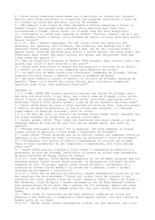 8 - Estes povos começaram nesse mesmo ano a maltratar os israelitas. Durante
dezoito anos foram oprimidos os israelitas que ocupavam territórios a leste do
rio Jordão, na terra dos amorreus, isto é, em Gileade.
9 - Não demorou e as tribos de Judá, Benjamim e Efraim começaram a sofrer as
mesmas coisas. Isso porque eram atacados pelos amonitas que, para isso,
atravessavam o Jordão. Assim Israel foi ficando cada vez mais angustiado!
10 - Finalmente os israelitas clamaram ao Senhor: "Socorro, Senhor! Salve o seu
povo! Pecamos contra o Senhor, pois deixamos de servir ao nosso Deus para servir
deuses falsos!"
11 a 14 - Mas o Senhor respondeu: "Eu não livrei vocês dos egípcios, dos
amorreus, dos amonitas, dos filisteus, dos sidônios, dos amalequitas e dos
amonitas? Houve alguma vez que clamassem a Mim, que Eu não livrasse vocês?
Apesar disso, vocês Me deixaram para servir a outros deuses. Por esta razão, não
libertarei mais vocês! Vão pedir socorro aos deuses que escolheram! Eles que
tirem vocês dos apuros! "
15 - Mas os israelitas disseram ao Senhor: "Nós pecamos. Faça conosco tudo o que
quiser, mas livre só mais esta vez o seu povo!"
16 - Então eles destruíram os deuses dos estrangeiros e serviram só ao Senhor ”
e o Senhor já não conteve a sua compaixão pela desgraça de Israel!
17 - Os exércitos de Amom tinham sido convocados. Acampados em Gileade, faziam
preparativos para atacar o exército israelita acampado em Mispa.
18 - Em certo momento, o povo, ou melhor, os oficiais de Gileade, lançaram um
desafio: "Quem irá à frente das nossas forças, para o primeiro ataque aos
amonitas? Quem fizer isso governará sobre nós!"
CAPITULO 11
1 e 2 - ORA, JEFTÉ ERA valente guerreiro nascido nas terras de Gileade, mas a
mãe dele era prostituta. O pai dele, que tinha o nome de Gileade, tinha vários
outros filhos, da legítima esposa. Quando estes cresceram, expulsaram Jefté e
disseram: "Você é filho doutra mulher, e não há de ser herdeiro em nossa casa!"
3 - Assim Jefté fugiu de casa, e ficou morando na terra de Tobe. Logo ele passou
a chefiar um bando de marginais, e juntos viviam como bandidos. 4 - Passado
algum tempo, os amonitas atacaram o povo de Israel.
5 e 6 - No meio da luta, os oficiais de Gileade foram chamar Jefté, querendo que
ele fosse comandar os israelitas na guerra contra Amom.
7 - Disse, porém, Jefté: "Ora, vocês não mostraram ódio para comigo, e não me
mandaram embora da casa do meu pai? Por que me chamam agora, que estão em
aperto?"
8 - "Porque precisamos de você," foi a resposta. "Se você comandar as nossas
tropas contra os amonitas, ficará sendo o governador de Gileade."
9 - Disse Jefté: "Vocês garantem que se eu dirigir Israel nos combates contra os
amonitas, e se o Senhor me fizer vitorioso, eu governarei a terra de Gileade?"
10 - "Prometemos isto diante do Senhor," responderam os oficiais de Gileade.
"Deus é nossa testemunha! Se não cumprirmos o compromisso, Ele trará castigo
sobre nós!"
11 - Assim Jefté aceitou a missão e ficou sendo o comandante do exército e o
governador do povo de Gileade. Jefté ditou os termos do acordo numa assembléia
do povo realizada em Mispa, diante do Senhor.
12 e 13 - Logo depois, Jefté mandou mensageiros ao rei de Amom, exigindo que ele
dissesse porque Israel estava sendo atacado. Os mensageiros voltaram com esta
resposta do rei: "É porque, quando vocês saíram do Egito, vieram para cá e
roubaram as minhas terras desde o rio Arnom até o Jaboque, e até o Jordão.
Devolvam pacificamente o território!"
14 a 17 - Jefté não se abalou; ao contrário, mandou mensageiros outra vez ao rei
dos amonitas com esta mensagem: "Israel não roubou terra de ninguém. O que
aconteceu foi isto: Quando o povo de Israel chegou a Cades - depois de cruzar o
Mar Vermelho, vindo do Egito - mandou mensagem ao rei de Edom pedindo licença
para passar pelas terras dele. Mas o pedido não foi atendido. Depois fez igual
pedido ao rei de Moabe. Ele também disse não. Por isso Israel ficou parado em
Cades.
18 - "Mais tarde os israelitas saíram pelo deserto, rodearam as terras dos
edomitas e dos moabitas, e acamparam a leste dessas terras, fora dos limites de
Moabe, perto do rio Amom.
19 a 22 - "Então Israel mandou mensageiros a Seom, rei dos amorreus, que vivia

 