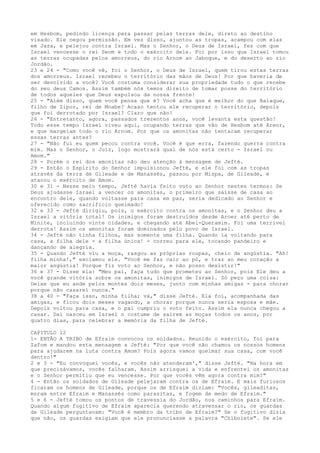 em Hesbom, pedindo licença para passar pelas terras dele, direto ao destino
visado. Ele negou permissão. Em vez disso, ajuntou as tropas, acampou com elas
em Jaza, e pelejou contra Israel. Mas o Senhor, o Deus de Israel, fez com que
Israel vencesse o rei Seom e todo o exército dele. Foi por isso que Israel tomou
as terras ocupadas pelos amorreus, do rio Arnom ao Jaboque, e do deserto ao rio
Jordão.
23 e 24 - "Como você vê, foi o Senhor, o Deus de Israel, quem tirou estas terras
dos amorreus. Israel recebeu o território das mãos de Deus! Por que haveria de
ser devolvido a você? Você costuma considerar sua propriedade tudo o que recebe
do seu deus Camos. Assim também nós temos direito de tomar posse do território
de todos aqueles que Deus expulsou da nossa frente!
25 - "Além disso, quem você pensa que é? Você acha que é melhor do que Balaque,
filho de Zipor, rei de Moabe? Acaso tentou ele recuperar o território, depois
que foi derrotado por Israel? Claro que não!
26 - "Entretanto, agora, passados trezentos anos, você levanta esta questão!
Todo esse tempo Israel viveu aqui, ocupando terras que vão de Hesbom até Areor,
e que margeiam todo o rio Arnom. Por que os amonitas não tentaram recuperar
essas terras antes?
27 - "Não fui eu quem pecou contra você. Você é que erra, fazendo guerra contra
mim. Mas o Senhor, o Juiz, logo mostrará qual de nós está certo - Israel ou
Amom."
28 - Porém o rei dos amonitas não deu atenção à mensagem de Jefté.
29 - Então o Espírito do Senhor impulsionou Jefté, e ele foi com as tropas
através da terra de Gileade e de Manassés, passou por Mispa, de Gileade, e
atacou o exército de Amom.
30 e 31 - Nesse meio tempo, Jefté havia feito voto ao Senhor nestes termos: Se
Deus ajudasse Israel a vencer os amonitas, o primeiro que saísse de casa ao
encontro dele, quando voltasse para casa em paz, seria dedicado ao Senhor e
oferecido como sacrifício queimado!
32 e 33 - Jefté dirigiu, pois, o exército contra os amonitas, e o Senhor deu a
Israel a vitória total! Os inimigos foram destruídos desde Aroer até perto de
Minite, incluindo vinte cidades, e chegando até Abel-Queramim. Foi uma terrível
derrota! Assim os amonitas foram dominados pelo povo de Israel.
34 - Jefté não tinha filhos, mas somente uma filha. Quando ia voltando para
casa, a filha dele - a filha única! - correu para ele, tocando pandeiro e
dançando de alegria.
35 - Quando Jefté viu a moça, rasgou as próprias roupas, cheio de angústia. "Ah!
filha minha!," exclamou ele. "Você me faz cair ao pó, e traz ao meu coração a
maior angústia! Porque fiz voto ao Senhor, e não posso desistir!"
36 e 37 - Disse ela: "Meu pai, faça tudo que prometeu ao Senhor, pois Ele deu a
você grande vitória sobre os amonitas, inimigos de Israel. Só peço uma coisa:
Deixe que eu ande pelos montes dois meses, junto com minhas amigas - para chorar
porque não casarei nunca."
38 a 40 - "Faça isso, minha filha; vá," disse Jefté. Ela foi, acompanhada das
amigas, e ficou dois meses vagando, a chorar porque nunca seria esposa e mãe.
Depois voltou para casa, e o pai cumpriu o voto feito. Assim ela nunca chegou a
casar. Daí nasceu em Israel o costume de saírem as moças todos os anos, por
quatro dias, para celebrar a memória da filha de Jefté.
CAPITULO 12
1- ENTÃO A TRIBO de Efraim convocou os soldados. Reunido o exército, foi para
Zafom e mandou esta mensagem a Jefté: "Por que você não chamou os nossos homens
para ajudarem na luta contra Amom? Pois agora vamos queimar sua casa, com você
dentro!"
2 e 3 - "Eu convoquei vocês, e vocês não atenderam'," disse Jefté. "Na hora em
que precisávamos, vocês falharam. Assim arrisquei a vida e enfrentei os amonitas
e o Senhor permitiu que eu vencesse. Por que vocês vêm agora contra mim?"
4 - Então os soldados de Gileade pelejaram contra os de Efraim. E mais furiosos
ficaram os homens de Gileade, porque os de Efraim diziam: "Vocês, gileaditas,
moram entre Efraim e Manassés como parasitas, e fogem de medo de Efraim."
5 e 6 - Jefté tomou os pontos de travessia do Jordão, nos caminhos para Efraim.
Quando algum fugitivo de Efraim aparecia querendo atravessar o rio, os guardas
de Gileade perguntavam: "Você é membro da tribo de Efraim?" Se o fugitivo dizia
que não, os guardas exigiam que ele pronunciasse a palavra "Chibolete". Se ele

 