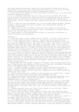 não fosse capaz de dizer bem a palavra, e pronunciasse "Sibolete" em vez de
"Chibolete", ficava claro que estava mentindo. Neste caso, era morto. Em toda
aquela luta morreram quarenta e duas mil pessoas de Efraim!
7 - Jefté foi juiz de Israel por seis anos; depois disso morreu, e foi enterrado
numa das cidades de Gileade.
8 a 10 - O sucessor dele como juiz foi Ibsã, que vivia em Belém. Ele tinha
trinta filhos e trinta filhas. Casou as filhas com rapazes de fora do grupo de
famílias que ele chefiava; e trouxe de fora trinta moças para casarem com os
filhos dele. Julgou a Israel sete anos, quando então morreu, e foi enterrado em
Belém.
11 e 12 - Elom, da tribo de Zebulom, foi juiz de Israel depois de Ibsã. Havendo
julgado a Israel durante dez anos, morreu, e foi sepultado em Aijalom, no
território de Zebulom.
13 - Depois dele, o juiz foi Abdom, filho de HileI. Abdom era de Piratom.
14 - Tinha ele quarenta filhos e trinta netos, acostumados a cavalgar setenta
burros. Foi juiz de Israel oito anos.
15 - Então morreu, e foi enterrado em Piratom, no território de Efraim, na
região montanhosa dos amalequitas.
CAPITULO 13
1 - O povo de Israel tornou a pecar contra o Senhor. Por isso o Senhor deixou
que ele fosse dominado pelos filisteus - domínio que durou quarenta anos.
2 a 5 - Então apareceu um dia o Anjo do Senhor à mulher de Manoá, da tribo de
Dã. Morava na cidade de Zorá, e não tinha filhos. Mas o Anjo disse a ela: "Até
agora você não pôde ter filhos, mas agora vai conceber e dar à luz um filho.
Cuidado, porém, não beba vinho nem qualquer bebida alcoólica, e não coma comida
declarada impura pela lei. O cabelo do filho que você vai ter nunca poderá ser
cortado, pois ele será nazireu - servo de Deus especialmente consagrado desde o
nascimento; e ele começará a livrar Israel do domínio dos filisteus.
6 e 7 - A mulher foi correndo contar ao marido: "Apareceu a mim um homem de Deus
que parecia o Anjo de Deus! A aparência, dele era quase gloriosa demais para se
olhar! Não perguntei donde era, e ele não me disse o nome dele. Mas escute o que
disse: 'Você vai ter um menino!' E disse que eu não devo beber vinho e nenhuma
bebida alcoólica, e que não devo comer nada do que a Lei declara impuro, pois o
menino será nazireu - será dedicado a Deus desde o momento em que nascer até o
momento em que morrer."
8 - Então Manoá fez esta oração ao Senhor: "Ó Senhor, peço que mande aqui outra
vez o homem de Deus que apareceu à minha mulher! Sim, para recebermos instruções
sobre o que devemos fazer ao menino que vai nascer!"
9 e 10 - O Senhor atendeu à oração, e o Anjo de Deus apareceu outra vez à
mulher, quando ela estava sentada sozinha no campo. Ela saiu correndo e foi
chamar o marido: "Venha, Manoá," disse ela. "Apareceu de novo aquele homem que
esteve aqui outro dia!"
11 - Manoá correu junto com a mulher, e logo perguntou ao homem: "Foi o senhor
que falou com minha mulher outro dia?" Ele respondeu que sim,
12 - Então disse Manoá: "Gostaríamos de receber toda instrução possível, para
que possamos criar bem o menino que vai nascer - para que ele fique bem
preparado para a vida e a vocação dele."
13 e 14 - O Anjo do Senhor respondeu: "Cuide que sua mulher siga as instruções
que dei. Ela não poderá comer coisa nenhuma que venha das plantações de uvas;
não poderá tomar vinho, nem qualquer outra bebida forte; e não poderá comer
nenhum alimento declarado impuro pela Lei. Ela deverá obedecer rigorosamente ao
que digo."
15 - "Espere um pouco aqui, por favor," disse Manoá ao anjo de Deus, "Vamos
preparar um cabrito para o Senhor comer."
16 - Porém o Anjo do Senhor disse a Manoá: "Posso ficar, mas não para comer.
Contudo, se você quer preparar alguma coisa, traga uma oferta para sacrificar ao
Senhor. "Manoá ainda não tinha percebido que era o Anjo do Senhor.
17 - Então Manoá perguntou o nome dele. "Quando acontecer tudo isso, e nascer a
criança," disse ele ao Anjo, "queremos manifestar a nossa gratidão."
18 - "Nem sequer pergunte pelo meu nome," replicou o Anjo, "pois é maravilhoso."
19 a 21 - Manoá tomou um cabrito e uma oferta de cereais, e ofereceu tudo como
sacrifício ao Senhor. Então o Anjo fez uma coisa fora do comum, verdadeiramente
maravilhosa! Manoá e a mulher estavam observando. Viram que, quando as chamas do

 