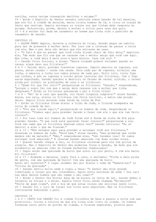 novilha, nunca teriam conseguido decifrar o enigma!"
19 - Então o Espírito do Senhor assumiu controle sobre Sansão de tal maneira,
que ele foi à cidade de Ascalom, matou trinta homens de lá, e tirou os trajes de
festa que vestiam. Depois entregou os trajes aos que tinham dado resposta ao
enigma. Enfurecido, porém, deixou a mulher e voltou para casa dos pais.
20 - E a mulher foi dada em casamento ao homem que tinha sido o padrinho de
casamento de Sansão.
CAPITULO 15
1 - ALGUM TEMPO depois, durante a colheita do trigo, Sansão pegou um cabrito
para dar de presente à mulher dele. Fez isso com a intenção de passar a noite
com ela. Mas o pai dela não deixou que ele entrasse em casa.
2 - "O fato é que eu pensei que você tinha ficado cheio de ódio dela," explicou
ele, "de modo que fiz com que se casasse com o melhor amigo que você tem aqui.
Mas olhe, a irmã dela é mais nova e mais bonita. Case com ela! "
3 - Sansão ficou furioso, e disse: "Agora ninguém poderá reclamar quando eu
causar algum dano aos filisteus!"
4 e 5 - Saindo dali, prendeu trezentas raposas. Depois amarrou as raposas, aos
pares, pelas caudas - cauda com cauda. Para cada par de raposas, arranjou uma
tocha, e amarrou a tocha nos rabos presos de cada par. Feito isto, tocou fogo
nas tochas, e pôs as raposas a correr pelas lavouras dos filisteus. Com o fogo
assim espalhado, Sansão queimou e destruiu os feixes de cereal colhido, o cereal
ainda por colher; as plantações de uvas e as oliveiras.
6 - "Quem foi que fez isto?!" perguntaram os filisteus. "Sansão," responderam,
"porque o sogro fez com que o amigo dele casasse com a mulher que tinha
desposado." Então os filisteus queimaram o pai e filha vivos!
7 e 8 - "Ah! Se é isso que querem, vou fazer vingança completa!" disse Sansão.
Assim, ele saiu, atacou os filisteus com fúria terrível, e matou uma porção
deles. Depois ficou morando numa fenda da rocha de Etã.
9 - Então os filisteus foram atacar a tribo de Judá, e ficaram acampados em
volta da cidade de Lei.
10 - "Por que vieram aqui?," perguntaram os homens de Judá. Responderam os
filisteus: "Viemos aqui para prender Sansão e fazer com ele o que ele tem feito
conosco".
11 - Por isso três mil homens de Judá foram até à fenda da rocha de Etã para
prender Sansão. "O que você está querendo fazer conosco?" perguntaram a ele.
Você não sabe que os filisteus dominam sobre nós?" Sansão retrucou: "Eu só
devolvi a eles o que me fizeram."
12 e 13 - "Nós estamos aqui para prender e entregar você aos filisteus,"
disseram os homens de Judá. "Está bem," disse Sansão, "mas prometam que vocês
mesmos não me matarão." "Não," responderam eles, "não faremos isso! Só vamos
entregar você amarrado." E levaram Sansão amarrado com duas cordas novas.
14 - Quando Sansão chegou a Lei, os filisteus correram para ele com gritos de
alegria. Mas o Espírito do Senhor deu poderosa força a Sansão, de modo que ele
arrebentou as amarras como se fossem barbantes chamuscados!
15 - Pegou então uma queixada de burro que achou ali por perto, e com ela matou
mil filisteus!
16 e 17 - Acabada a matança, jogou fora o osso, e exclamou: "Pilha e mais pilha
de gente, com uma queixada de burro! Com uma queixada de burro
matei mil valentes!" O lugar recebeu daí por diante o nome de "Ramate-Lei" ou
"Colina da Queixada" .
18 - Sansão sentiu muita sede e rogou a Deus: "O Senhor deu hoje grande
libertação a Israel por meu intermédio. Agora estou morrendo de sede ! Vou cair
nas mãos destes homens que não temem o seu nome?!"
19 - Então o Senhor fez brotar água de um buraco na terra de Lei. Sansão bebeu e
recobrou as forças e o ânimo. Aquela fonte ficou sendo chamada "En-Hacoré"
"Fonte de quem clama", até o dia em que estas coisas são escritas neste livro.
20 - Sansão foi o juiz de Israel nos vinte anos seguintes. Mas os filisteus
continuavam dominando o país.
CAPITULO 16
1 e 2 - CERTO DIA SANSÃO foi à cidade filistéia de Gaza e passou a noite com uma
prostituta. Correu a notícia de que ele tinha sido visto na cidade. Os homens
formaram cerco perto do portão da cidade, e ficaram esperando, prontos para

 