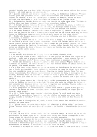 Sansão! Aquele que era destruidor da nossa terra, e que matou muitos dos nossos
homens - aí está agora, em nosso poder!"
25 - Quando estavam bem alegres, em plena festa, os filisteus pediram: "Tragam
Sansão para cá! Queremos fazer algumas brincadeiras com ele!" Assim tiraram
Sansão da cadeia, e ele foi levado para o centro do templo, entre as duas
colunas que seguravam o teto ” e o povo se divertia às custas dele!
26 - Entretanto, Sansão disse ao rapaz que servia de guia para ele: "Coloque as
minhas mãos nas duas colunas; quero ficar encostado nelas. "
27 - O templo estava repleto de gente, homens e mulheres do povo, e todos os
oficiais dos filisteus. Além disso, em cima, no terraço sobre o teto, estavam
umas três mil pessoas, olhando as brincadeiras que faziam com Sansão.
28 - Em certo momento, Sansão orou a Deus e suplicou: "Ó Senhor, Deus de Israel!
Rogo que se lembre de mim - e que só mais esta vez me dê força para que eu possa
fazer os filisteus pagarem pela perda de pelo menos um dos meus olhos!"
29 - Então ele forçou quanto pôde as duas colunas, uma com a direita, outra com
a esquerda, e disse:
30 - "Que eu morra com os filisteus!" Pôs toda a força, e o templo caiu sobre
os oficiais e sobre todo o povo! Aconteceu, assim que Sansão matou muito mais
gente quando morreu do que durante todo o tempo em que viveu! Depois, os irmãos
e demais membros da família foram buscar o corpo dele. Sansão foi enterrado
entre as cidades de Zorá e Estaol, no túmulo de Manoá, seu pai. Ele foi juiz de
Israel durante vinte anos.
CAPITULO 17
1 - NA REGIÃO montanhosa de Efraim, vivia um homem chamado Mica.
2 - Um dia ele disse à mãe: "Aqueles mil e cem siclos de prata que roubaram da
senhora - pelo que a senhora andava lançando maldições - quem roubou fui eu!"
"Que Deus abençoe você," disse a mãe, "por confessar e reparar o erro."
3 - Assim ele devolveu o dinheiro. Então a mãe dele disse: "Agora dedico este
dinheiro ao Senhor, em favor do meu filho. Vou mandar fazer um ídolo revestido
de prata, com essas moedas fundidas."
4 a 6 - Ela deu, pois, duzentos siclos de prata ao fabricante de estátuas, e ele
fez o ídolo encomendado. Essa imagem foi colocada na casa de Mica. Este homem
fez uma capelinha para os seus deuses. Depois, de certo tempo, Mica fez uma
faixa sacerdotal, fez ídolos representando os deuses do lar, e consagrou um dos
filhos, fazendo dele um sacerdote. (Naqueles dias o povo de Israel não tinha
rei, de modo que cada um fazia o que queria, agindo de acordo com o que achava
certo.)
7 e 8 - Um jovem membro da tribo de Levi, tribo consagrada ao Serviço do Senhor,
vivia em Belém, no território de Judá. Um dia, ele saiu da cidade de Belém, e
foi andando sem destino certo, conforme o impulso que sentia. Acabou indo parar
na casa de Mica, na região montanhosa de Efraim.
9 - Mica perguntou ao recém-chegado: "Donde você vem?" O jovem disse que era
levita,' de Belém de Judá, acrescentando: "Estou procurando um lugar que me
agrade, para morar."
10 e 11 - "Pois fique aqui comigo," convidou Mica, "e você será meu guia
espiritual e sacerdote. Pagarei a você dez siclos de prata por ano, além da
roupa, quarto e comida." O moço aceitou, e veio a ser como um dos filhos de
Mica.
12 - Mica fez a consagração do jovem, e este ficou sendo seu sacerdote pessoal,
morando na casa dele.
13 - "Agora tenho certeza que o Senhor vai abençoar a minha vida," exclamou
Mica, "porque tenho um sacerdote de verdade - um levita - trabalhando para mim!
"
CAPITULO 18
1 - COMO JÁ FOI dito, Israel não tinha rei naquele tempo. A tribo de Dã estava
procurando um lugar onde morar, porque essa tribo não tinha conseguido ainda
tomar posse do território que recebera por sorteio sagrado.
2 - Por isso os homens de Dã escolheram cinco heróis de guerra, das cidades de
Zorá e Estaol. Eles foram mandados como espiões, A missão deles era espiar e
examinar o território que Dã planejava conquistar. Os espiões chegaram à região
montanhosa de Efraim, e passaram a noite na casa de Mica.
3 - Notando o sotaque do jovem levita, falaram com ele: "O que Você está fazendo

 