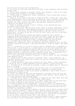 aqui? Por que veio para cá?," perguntaram.
4 - Ele falou do trato que tinha feito com Mica, e que trabalhava como sacerdote
pessoal dele.
5 - "Muito bem," disseram os espiões, "neste caso, pergunte a Deus se nós vamos
ter sucesso nesta missão, ou se vamos fracassar."
6 - "Vocês podem ir tranqüilos," disse o sacerdote, "tudo correrá bem, porque o
Senhor cuida de vocês."
7 - Assim os cinco homens foram para a cidade de Laís, e viram como o povo dali
vivia despreocupado como se estivesse em segurança. Tinha os mesmos costumes dos
fenícios de Sidom. E o povo não tinha falta de nada. Não sofria opressão de
ninguém, não tinha contato com Sidom e não mantinha relações políticas ou
comerciais com nenhum outro povo.
8 - Então os espiões voltaram a Zorá e a Estaol. E ali pediram que eles
contassem o que tinham visto.
9 e 10 - Disseram eles: "Não percamos tempo! Vamos ao ataque! Examinamos a terra
e vimos que é excelente! Vamos depressa conquistar aquele território! Quando
chegarmos lá, vocês verão um povo despreocupado e uma terra vasta, fértil e
maravilhosa - um lugar em que não há falta de nada! Vamos, que Deus já entregou
aquela terra a nós!"
11 e 13 - Assim seiscentos homens bem armados saíram de Zorá e Estaol, e
acamparam em Quiriate-Jearim, no território de Judá - lugar que ficou depois
conhecido pelo nome de Maané-Dã (que quer dizer "Acampamento de Dã), Dali
subiram à região montanhosa de Efraim, e chegaram perto da casa de Mica.
14 - Os homens que tinham feito o trabalho de espiões, disseram aos
companheiros: "Saibam que nessa casa existem ídolos dos deuses do lar, um ídolo
lavrado e revestido de prata, e uma faixa sacerdotal. Vocês já sabem o que devem
fazer!"
15 e 17 - Foram para lá. Os cinco foram na frente, chegaram até o alojamento do
jovem levita - na casa de Mica - e perguntaram a ele como estava passando, Mas
os seiscentos homens armados ficaram do lado de fora da porta. Então os cinco
espiões entraram na capelinha e pegaram os ídolos do lar, a faixa sacerdotal e a
imagem esculpida e revestida de prata. Enquanto faziam isso, o sacerdote ficou
parado junto da entrada da porta, perto dos seiscentos soldados.
18 - "O que vocês estão fazendo?," perguntou o levita, quando viu que carregavam
todas aquelas coisas.
19 - "Fique quieto e venha conosco!," disseram. "Seja o nosso sacerdote. Ser
sacerdote de uma tribo inteira não é melhor do que ser sacerdote de um homem só
numa casa particular?"
20 - O jovem sacerdote ficou muito contente com isso. Pegou a faixa sacerdotal,
os ídolos do lar e a imagem modelada com prata fundida, e partiu com eles.
21 - Os homens de Dã colocaram as crianças, o gado e os demais bens na frente do
povo, e se foram.
22 e 23 - Quando já estavam longe da casa de Mica, ele e os vizinhos dele se
reuniram e saíram em perseguição dos danitas. Chegando ao alcance deles,
gritaram que parassem. "O que vocês querem, perseguindo a gente desse jeito?!"
perguntaram os homens de Dã.
24 - "Ora, que pergunta! Que será que queremos?!" retorquiu Mica, Que será que
significa isto?! Pois se vocês fogem, levando os meus deuses - que eu mesmo fiz
- e o meu sacerdote! Não deixaram nada!"
25 - "Cuidado com a língua!," responderam os homens de Dã. "Aqui temos gente que
por pouca coisa pode ficar com raiva e matar vocês todos!"
26 - Assim os homens de Dã continuaram a viagem. Quando Mica viu que eles eram
muitos mais numerosos e mais fortes, desistiu e voltou para casa.
27 - Então os homens de Dã prosseguiram - levando os ídolos e o sacerdote de
Mica - e chegaram a Laís. A cidade estava desprotegida, e o povo vivia na maior
despreocupação! Com facilidade, pois, os invasores entraram, mataram todos os
moradores e incendiaram a cidade.
28 e 29 - Não havia ninguém que ajudasse o povo de Laís; primeiro, porque estava
muito longe dos sidônios - irmãos de raça; segundo, porque não tinha trato com
nenhum outro povo. A cidade estava localizada no vale de Bete-Reobe. A tribo de
Dã reconstruiu a cidade, que recebeu daí por diante o nome de Dã, em homenagem
ao pai da tribo, filho de Israel. Mas o nome anterior era Laís.
30 - A tribo de Dã instalou os ídolos que pertenceram a Mica, e nomeou Jônatas,
filho de Gérson e neto de Manassés, sacerdote - ele e os filhos dele. Deste

 