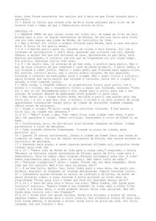 modo, eles foram sacerdotes dos danitas até à data em que foram levados para o
cativeiro.
31 - Assim os ídolos que tinham sido de Mica foram adotados pela tribo de Dã
durante todo o tempo em que o Tabernáculo esteve em Silo.
CAPITULO 19
1 - NAQUELE TEMPO em que Israel ainda não tinha rei, um homem da tribo de Levi
morava aqui e ali, na região montanhosa de Efraim. Um dia ele levou para viver
com ele como esposa uma jovem de Belém, do território de Judá.
2 - Mas a mulher foi infiel e acabou voltando para Belém, para a casa dos pais
dela. E ficou lá uns quatro meses.
3 e 4 - O marido partiu para lá, levando um criado e dois burros. Foi com a
intenção de reconquistar o afeto dela, querendo que voltasse com ele. Quando
chegou, a mulher fez que ele entrasse em casa. Apresentado ao pai dela, este
mostrou satisfação, e insistiu com ele que se hospedasse ali por algum tempo.
Ele aceitou. Passaram juntos três dias.
5 a 8 - No quarto dia, já estavam de pé bem cedo, e prontos para partir. Mas o
pai da moça insistiu em que tomassem o café da manhã primeiro. O genro cedeu, e
ali ficaram a comer juntos. Depois o sogro pediu que ficassem mais aquela noite.
Foi preciso insistir muito, mas o levita acabou ficando, No dia seguinte,
tornaram a levantar de madrugada, para a viagem. Más o sogro tornou a insistir,
agora dizendo que seria melhor que saíssem à tardinha. Outra vez a viagem foi
adiada, e eles comeram juntos.
9 - Mais tarde, o hóspede começou os preparativos finais para partir com a
mulher e o criado, mas o hospedeiro tornou a pedir que ficassem, dizendo: "Olhe
aí; o dia já vai descambando para o fim. Passe aqui a noite, para que o seu
coração se alegre! Amanhã de madrugada vocês poderão ir para casa.
10 - Mas dessa vez o homem estava mesmo decidido a partir sem passar mais uma
noite ali - e foi o que fez. Ele, a mulher, o criado e os dois animais de carga
aparelhados conseguiram chegar perto da cidade de Jerusalém (também chamada
Jebus) antes de escurecer.
11 - Disse o criado: "É muito tarde para continuar viajando. É bom passar a
noite ali, na cidade dos jebuseus."
12 e 13 - "Não," disse o amo, "não vamos ficar numa cidade como essa, O povo
dali não pertence a Israel. Vamos continuar. Passaremos a noite em Gibeá ou em
Ramá.
14 - Continuaram, pois. Ao pôr-do-sol eles estavam chegando em Gibeá, cidade
pertencente à tribo de Benjamim.
15 - Como ninguém ofereceu hospedagem, ficaram na praça da cidade, para
pernoita! ali.
16 - Quando já estava anoitecendo, chegou à cidade um homem idoso que vinha do
trabalho do campo. Ele era da região montanhosa de Efraim, mas estava morando no
território de Benjamim.
17 - Passando pela praça, e vendo aquelas pessoas alojadas ali, perguntou donde
vinham, para onde iam.
18 e 19 ” "Vamos indo de Belém de Judá para a nossa casa," respondeu o levita
"Moramos na distante região montanhosa de Efraim, perto de Silo, onde está e
Tabernáculo. Para lá vamos. Aqui ninguém ofereceu alojamento para nós. E olhe!
Temos suprimentos para nós e para os animais. Não temos falta de nada."
20 - "Estejam tranqüilos," disse o homem, "vocês vão ser meus hóspedes. Terão
tudo que for preciso. Mas ficar aqui na praça, não!"
21 - E se bem falou, melhor fez: levou todos para a casa dele, deu pasto aos
animais, enquanto os hóspedes se lavavam descansavam. Depois jantaram juntos.
22 - Justamente quando estavam no melhor da refeição e da prosa, um bando de
gente perversa rodeou a casa, batendo à porta gritando ao velho dono da
propriedade "Traga para fora o homem que está ai! Queremos abusar dele!"
23 e 24 - O dono da casa saiu e falou com eles: "Meus irmãos, não façam essa
loucura," suplicou. "Aquele homem é meu hóspede! Eu trago aqui a minha filha
virgem, e a mulher dele, e vocês poderão abusar delas como quiserem. Mas não
façam essa loucura com o meu hóspede!"
25 e 26 - Porém eles não deram ouvidos. Então ele entregou a mulher do levita
àqueles homens. Abusaram dela a noite inteira. Aos primeiros sinais do novo dia,
eles foram embora, e deixaram a mulher caída junto da porta da casa. Ali ficou
largada, até que clareou o dia.

 