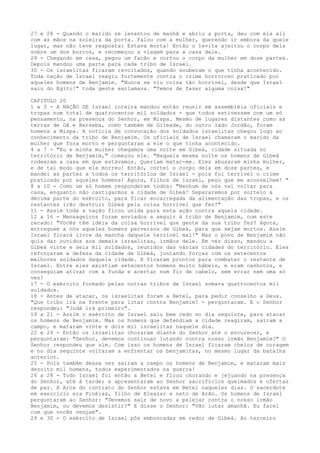 27 e 28 - Quando o marido se levantou de manhã e abriu a porta, deu com ela ali
com as mãos na soleira da porta. Falou com a mulher, querendo ir embora da quele
lugar, mas não teve resposta: Estava morta! Então o levita ajeitou o corpo dela
sobre um dos burros, e recomeçou a viagem para a casa dele.
29 - Chegando em casa, pegou um facão e cortou o corpo da mulher em doze partes.
Depois mandou uma parte para cada tribo de Israel.
30 - Os israelitas ficaram revoltados, quando souberam o que tinha acontecido.
Toda nação de Israel reagiu fortemente contra o crime horroroso praticado por
aqueles homens de Benjamim. "Nunca se viu coisa tão horrível, desde que Israel
saiu do Egito!" toda gente exclamava. "Temos de fazer alguma coisa!"
CAPITULO 20
1 a 3 - A NAÇÃO DE Israel inteira mandou então reunir em assembléia oficiais e
tropas num total de quatrocentos mil soldados - que todos estivessem com um só
pensamento, na presença do Senhor, em Mispa. Mesmo de lugares distantes como as
terras de Dã e Berseba, como também de Gileade, do outro lado Jordão, foram
homens a Mispa. A notícia de convocação dos soldados israelitas chegou logo ao
conhecimento da tribo de Benjamim. Os oficiais de Israel chamaram o marido da
mulher que fora morto e perguntaram a ele o que tinha acontecido.
4 a 7 - "Eu e minha mulher chegamos uma noite em Gibeá, cidade situada no
território de Benjamim," começou ele. "Naquela mesma noite os homens de Gibeá
rodearam a casa em que estávamos. Queriam matar-me. Eles abusaram minha mulher,
e de tal modo que ela morreu! Então, cortei o corpo dela em doze partes, e
mandei as partes a todos os territórios de Israel - pois foi terrível o crime
praticado por aqueles homens! Agora, filhos de Israel, peço que me aconselhem! "
8 a 10 - Como um só homem responderam todos: "Nenhum de nós vai voltar para
casa, enquanto não castigarmos a cidade de Gibeá! Separaremos por sorteio a
décima parte do exército, para ficar encarregada da alimentação das tropas, e os
restantes irão destruir Gibeá pela coisa horrível que fez!"
11 - Assim toda a nação ficou unida para esta ação contra aquela cidade.
12 a 16 - Mensageiros foram enviados a seguir à tribo de Benjamim, com este
recado: "Vocês têm idéia da coisa horrível que gente da sua tribo fez? Agora,
entreguem a nós aqueles homens perversos de Gibeá, para que sejam mortos. Assim
Israel ficará livre da mancha daquele terrível mal!" Mas o povo de Benjamim não
quis dar ouvidos aos demais israelitas, irmãos dele. Em vez disso, mandou a
Gibeá vinte e seis mil soldados, reunidos das várias cidades do território. Eles
reforçaram a defesa da cidade de Gibeá, juntando forças com os setecentos
melhores soldados daquela cidade. E ficaram prontos para combater o restante de
Israel. Entre eles existiam setecentos homens muito hábeis, e eram canhotos, e
conseguiam atirar com a funda e acertar num fio de cabelo, sem errar nem uma só
vez!
17 - O exército formado pelas outras tribos de Israel somava quatrocentos mil
soldados.
18 - Antes de atacar, os israelitas foram a Betel, para pedir conselho a Deus.
"Que tribo irá na frente para lutar contra Benjamim? - perguntaram. E o Senhor
respondeu: "Judá irá primeiro".
19 a 21 - Assim o exército de Israel saiu bem cedo no dia seguinte, para atacar
os homens de Benjamim. Mas os homens que defendiam a cidade reagiram, saíram a
campo, e mataram vinte e dois mil israelitas naquele dia.
22 e 24 - Então os israelitas choraram diante do Senhor até o escurecer, e
perguntaram: "Senhor, devemos continuar lutando contra nosso irmão Benjamim?" O
Senhor respondeu que sim. Com isso os homens de Israel ficaram cheios de coragem
e no dia seguinte voltaram a enfrentar os benjamitas, no mesmo lugar da batalha
anterior.
25 - Pois também dessa vez saíram a campo os homens de Benjamim, e mataram mais
dezoito mil homens, todos experimentados na guerra!
26 a 28 - Todo Israel foi então a Betel e ficou chorando e jejuando na presença
do Senhor, até à tarde; e apresentaram ao Senhor sacrifícios queimados e ofertas
de paz. A Arca do contrato do Senhor estava em Betel naqueles dias. O sacerdote
em exercício era Finéias, filho de Eleazar e neto de Arão. Os homens de Israel
perguntaram ao Senhor: "Devemos sair de novo a pelejar contra o nosso irmão
Benjamim, ou devemos desistir?" E disse o Senhor: "Vão lutar amanhã. Eu farei
com que vocês vençam".
29 e 30 - O exército de Israel pôs emboscadas em redor de Gibeá. Ao terceiro

 