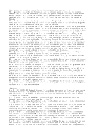 dia, atacaram usando a mesma formação empregada nas outras vezes.
31 - Quando o exército de Benjamim saiu da cidade para o combate, os outros
israelitas bateram em retirada, perseguidos pelos benjamitas - que assim foram
sendo levados para longe da cidade. Nessa perseguição, os homens de Benjamim
mataram uns trinta soldados de Israel, ao longo da estrada que liga Betel a
Gibeá,
32 - Então os soldados de Benjamim gritaram: "Vejam! Eles estão sendo derrotados
como das outras vezes!" Mas os exércitos de Israel combinaram continuar fugindo,
para atrair os adversários para bem longe da cidade.
33 e 34 - Quando as forças de Israel chegaram a Baal-Tamar, voltaram e atacaram
os perseguidores. Ao mesmo tempo, os dez mil homens que estavam escondidos perto
da cidade, saíram da emboscada, e também atacaram os defensores de Gibeá. A luta
foi violenta. Entretanto, os benjamitas não perceberam que estavam prestes a
sofrer desgraça total. 35 a 39 - Então o Senhor deu mão forte a Israel, e os
exércitos de Israel mataram naquele dia vinte e cinco mil e cem soldados de
Benjamim, restando uns poucos apenas. Eis uma narração resumida da batalha: O
exército de Israel fez retirada, fugindo dos homens de Benjamim, para dar mais
campo às manobras dos soldados emboscados. Ao matarem uns trinta israelitas, os
homens de Benjamim ficaram confiantes - certos de que iriam repetir as proezas
anteriores, derrotando os adversários. Mas aconteceu que os homens que estavam
emboscados, correram para Gibeá, mataram os moradores todos, e puseram fogo na
cidade. A grande coluna de fumaça que subiu ao céu foi o sinal previamente
combinado, para Israel voltar e atacar o exército de Benjamim.
40 - Quando os benjamitas viram os perseguidos voltando para fazer o ataque,
olharam para trás e viram a nuvem de fumo, da cidade incendiada.
41 - Aí entenderam que a calamidade vinha sobre eles. Aflitos, sofrendo muitas
perdas, correram para o deserto.
42 - Mas os israelitas foram em cerrada perseguição deles. Além disso, os homens
que tinham estado na emboscada, voltaram da cidade destruída, e foram atacando e
matando os fugitivos pelo outro lado.
43 - Cercaram os homens de Benjamim, a leste de Gibeá. Quando eles pararam para
descansar, os israelitas chegaram e mataram a maior parte deles.
44 - Morreram na batalha daquele dia dezoito mil soldados de Benjamim. 45 - Os
restantes fugiram para o deserto, em direção à rocha de Rimom. Mas durante a
fuga, foram mortos uns cinco mil homens e, continuando a perseguição, ainda
foram mortos mais dois mil homens, perto de Gidom.
46 e 47 - Dos homens de Benjamim, morreram aquele dia vinte e cinco mil valentes
soldados. Escaparam somente seiscentos homens. Eles conseguiram chegar à rocha
de Rimom, e viveram ali quatro meses.
48 - Então o exército de Israel voltou ao território de Benjamim e matou todos
os que restavam - os homens, e as mulheres e o gado - e lançaram fogo a todas as
cidades e vilas que encontraram!
CAPITULO 21
1 e 2 - OS HOMENS DE Israel tinham feito solene promessa em Mispa, de que nunca
haveriam de deixar as filhas casarem com homens da tribo de Benjamim. E agora
ali estavam eles em Betel, e ficaram reunidos na presença de Deus até a tarde. E
choraram amargamente.
3 - "Ó Senhor, Deus de Israel," clamaram eles, "por que aconteceu isto em
Israel, que agora ficou sem uma das tribos?!"
4 - Na manhã seguinte, levantaram cedo, construíram um altar, e nele ofereceram
sacrifícios queimados e ofertas de paz.
5 - E começaram a dizer uns aos outros: "Será que alguma povoação - de todas as
tribos de Israel - deixou de mandar representantes à assembléia realizada na
presença do Senhor, em Mispa?" Pois, naquela ocasião tinham tomado solene
compromisso de que seria morto quem não atendesse à convocação.
6 e 7 - Todos os israelitas estavam profundamente tristes pelo que acontecera
aos benjamitas. "Eliminada!" - diziam para si mesmos. "Uma tribo inteira foi
varrida, foi eliminada! E como poderemos conseguir esposas para os poucos homens
de Benjamim, que sobreviveram? Pois tomamos o Senhor por testemunha de que não
deixaríamos nossas filhas casarem com eles! "
8 e 9 - Depois tornaram a pensar na promessa feita, de que seriam mortos os que
não tivessem atendido à convocação para reunião feita diante do Senhor, em
Mispa. E verificaram que da cidade de Jabes-Gileade, ninguém tinha comparecido à

 