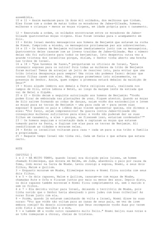assembléia.
10 e 11 - Assim mandaram para lá doze mil soldados, dos melhores que tinham.
Eles foram com a ordem de matar todos os moradores de Jabes-Gileade, homens,
mulheres e crianças - menos as moças virgens, em idade própria para o casamento.
12 - Executada a ordem, os soldados encontraram entre os moradores de JabesGileade quatrocentas moças virgens. Elas foram levadas para o acampamento em
Silo.
13 - Então Israel mandou mensageiros aos homens de Benjamim que estavam na rocha
de Rimom. Cumprindo a missão, os mensageiros proclamaram paz aos sobreviventes.
14 e 15 - Os homens de Benjamim voltaram imediatamente junto com os mensageiros.
Quatrocentos deles casaram com as jovens trazidas de Jabes-Gileade. Mas o número
delas não foi suficiente para todos os benjamitas. Isto despertou outra vez a
grande tristeza dos israelitas porque, diziam, o Senhor tinha aberto uma brecha
nas tribos de Israel.
16 a 18 - "Que havemos de fazer," perguntaram os oficiais de Israel, "para
conseguir esposas para os outros? Pois todas as mulheres da tribo de Benjamim
foram mortas! Temos de arranjar um jeito de resolver isto, para evitar que uma
tribo inteira desapareça para sempre! Uma coisa não podemos fazer: deixar que
nossas filhas casem com eles. Não, porque prometemos isto solenemente, na
presença do Senhor. Assim, quem romper a promessa estará debaixo da maldição de
Deus!"
19 - Nisso alguém lembrou aos demais a festa religiosa anual, realizada nos
campos de Silo, entre Lebona e Betel, ao longo da margem leste da estrada que
vai de Betel a Siquém.
20 e 22 - Então deram a seguinte autorização aos homens de Benjamim: "Vocês
podem ficar de emboscada nas plantações de uvas. Fiquem atentos. Quando as moças
de Silo saírem formando as rodas de danças, saiam vocês dos esconderijos e levem
as moças para as terras de Benjamim - uma para cada um - para serem suas
esposas! E quando os pais e irmãos delas vierem apresentar queixa, nós diremos a
eles: "Por favor, sejam compreensivos! Na guerra contra Jabes-Gileade não
conseguimos mulheres suficientes para eles; e vocês não puderam dar as suas
filhas em casamento, a eles - porque, se fizessem isso, estariam condenados!'"
23 ” Os homens seguiram a orientação dada e raptaram as moças que estavam
tomando parte na festa, e fugiram com elas para as terras de Benjamim. Ali
reedificaram as cidades e moraram nelas.
24 - Então os israelitas voltaram para casa - cada um para a sua tribo e família
e propriedade.
25 - Naquele tempo Israel não tinha rei. Cada um fazia o que achava que estava
certo.
RUTE
CAPITULO 1
1 e 2 - HÁ MUITO TEMPO, quando Israel era dirigido pelos juizes, um homem
chamado Elimeleque, que morava em Belém, em Judá, abandonou o pais por causa da
fome, indo morar na terra de Moabe. Levou consigo a esposa, Noemi, e seus dois
filhos, Malom e Quiliom.
3 - Enquanto moravam em Moabe, Elimeleque morreu e Noemi ficou sozinha com seus
dois filhos.
4 e 5 - Os dois rapazes, Malom e Quiliom, casaram-se com moças de Moabe,
chamadas Rute e Orfa e ficaram juntos por mais ou menos dez anos. Depois disto,
os dois rapazes também morreram e Noemi ficou completamente só, sem o marido e
sem os filhos.
6 e 7 - Ela decidiu voltar para Israel, deixando o território de Moabe, pois
tinha ouvido que o Senhor havia abençoado o povo judeu com boas colheitas! As
noras foram junto com ela.
8 - Porém, quando já estavam caminhando de volta a Israel, Noemi disse às suas
noras: "Por que vocês não voltam para as casas de seus pais, em vez de irem
embora comigo? Eu desejo sinceramente que Deus recompense vocês duas por terem
sido fiéis a seus maridos e a mim,
9 - e também dê a vocês outro casamento muito feliz." Noemi beijou suas noras e
as três começaram a chorar, cheias de tristeza.

 