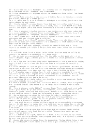 15 - Quando ela voltou ao trabalho, Boaz ordenou aos seus empregados que
deixassem Rute colher à vontade, sem incomodá-la,
16 - e que deixassem cair algumas espigas de cevada para Rute colher, sem fazer
comentários.
17 - Assim, Rute trabalhou o dia inteiro; à noite, depois de debulhar a cevada
que colhera, havia quase vinte quilos!
18 - Ela levou sua colheita à cidade e a entregou à sua sogra, junto com o que
havia sobrado de seu almoço.
19 - "Quanta coisa!" exclamou Noemi. "Onde foi que você colheu hoje? Graças a
Deus por essa pessoa que foi tão boa para você, seja ela quem for!" Então Rute
contou à sua sogra tudo o que tinha acontecido e disse que o dono do campo era
Boaz.
20 - "Deus o abençoe! O Senhor continua a ser bondoso para nós como também foi
para nossos maridos!" exclamou Noemi emocionada. "Sabe, esse homem, Boaz, é um
de nossos parentes mais chegados, um nosso redentor!"
21 - "Bem", disse Rute, "ele me disse para voltar e colher junto com os seus
empregados até que terminem toda a colheita."
22 - "Mas isso é maravilhoso!" exclamou Noemi. "Faça o que ele disse. Fique
junto com as suas empregadas durante toda a colheita; lá você estará muito mais
segura que em qualquer outro campo!"
23 - Rute fez o que Noemi sugeriu, colhendo no campo de Boaz até o fim da
colheita de cevada e de trigo. E durante todo esse tempo, ficou com sua sogra.
CAPITULO 3
1 - CERTO DIA, NOEMI disse a Rute: "Minha filha, acho que está na hora de eu
conseguir um marido e um casamento feliz para você.
2 - Sabe em quem estou pensando? Boaz! Ele tem sido tão bom para nós, e é um
parente chegado. Fiquei sabendo que hoje à noite ele estará peneirando a cevada
no terreiro.
3 - Faça o que vou lhe dizer: tome banho, perfume-se e vista a sua melhor roupa.
Depois vá até o terreiro mas não deixe que Boaz a veja antes de terminar a
refeição.
4 - Preste atenção ao lugar em que ele vai se deitar; aproxime-se, descubra os
pés de Boaz e deite-se. Ele lhe dirá o que precisa acontecer antes do casamento.
5 - Rute respondeu: "Está bem. Vou fazer tudo o que a senhora me disse."
6 e 7 - E assim, naquela noite, Rute foi até o terreiro, seguindo à risca as
instruções de sua sogra. Depois de uma ótima refeição, Boaz foi se deitar, muito
satisfeito, junto a um monte de grãos. Caminhando silenciosamente, Rute se
aproximou, descobriu seus pés e se deitou.
8 - De repente, lá pela meia-noite, Boaz acordou e sentou-se, espantado. Havia
uma mulher deitada junto a seus pés!
9 - "Quem é você?", perguntou ele, assustado! "Sou eu, senhor. Rute." Respondeu
ela. "Case-se comigo, como manda a Lei de Deus, pois o senhor é meu parente
chegado."
10 - "Deus a abençoe, minha filha!" exclamou Boaz. "Agora você está sendo mais
bondosa para Noemi do que foi antes. Naturalmente, você deveria preferir um
homem mais jovem, mesmo que ele fosse pobre. Apesar disso, você deixou de lado
os seus desejos pessoais (para dar um herdeiro a Noemi, casando-se comigo).
11 - Não se preocupe com nada. Eu vou cuidar de todos os detalhes para o
casamento, pois toda a cidade sabe que você é uma jovem maravilhosa.
12 - Existe um problema, porém. Eu sou seu parente redentor, mas há outro
redentor que é ainda mais chegado do que eu.
13 - Fique aqui durante a noite; hoje pela manhã eu vou procurá-lo e conversar
com ele. Se ele quiser se casar com você, está bem; que se case. Mas, se ele não
quiser, eu juro pelo Senhor que me casarei com você. Agora deite-se e durma até
o amanhecer.
14 - Assim, ela ficou deitada aos pés de Boaz até pela manhã, levantando-se
antes do sol nascer, pois Boaz lhe havia dito: "Ninguém deve saber que uma
mulher veio ao terreiro."
15 e 16 - "Dê-me a sua capa", disse Boaz a Rute. E Boaz colocou na capa quase
vinte e cinco quilos de cevada, como presente para Noemi, e a colocou às costas
de Rute, que voltou à cidade.
17 - Quando ela chegou em casa, Noemi lhe perguntou: "Conte, minha filha, o que
foi que aconteceu?". E Rute disse a Noemi tudo o que aconteceu e lhe deu a

 