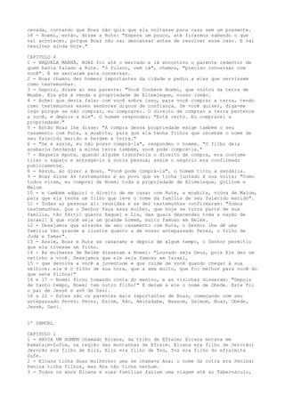 cevada, contando que Boaz não quis que ela voltasse para casa sem um presente.
18 - Noemi, então, disse a Rute: "Espere um pouco, até ficarmos sabendo o que
vai acontecer, porque Boaz não vai descansar antes de resolver esse caso. E vai
resolver ainda hoje."
CAPITULO 4
1 - NAQUELA MANHÃ, BOAZ foi até o mercado e lá encontrou o parente redentor de
quem havia falado a Rute. "ó fulano, vem cá", chamou, "preciso conversar com
você". E se sentaram para conversar.
2 - Boaz chamou dez homens importantes da cidade e pediu a eles que servissem
como testemunhas.
3 - Depois, disse ao seu parente: "Você Conhece Noemi, que voltou da terra de
Moabe. Ela pôs à venda a propriedade de Elimeleque, nosso irmão.
4 - Achei que devia falar com você sobre isso, para você comprar a terra, tendo
como testemunhas esses senhores dignos de confiança. Se você quiser, diga-me
logo porque se não comprar, eu comprarei. O direito de comprar a terra pertence
a você, e depois a mim". O homem respondeu: "Está certo. Eu comprarei a
propriedade."
5 - Então Boaz lhe disse: "A compra dessa propriedade exige também o seu
casamento com Rute, a moabita, para que ela tenha filhos que recebam o nome de
seu falecido marido e herdem a terra."
6 - "Se é assim, eu não posso comprá-la", respondeu o homem. "O filho dela
acabaria herdando a minha terra também, você pode comprá-la."
7 - Naquela época, quando alguém transferia o direito de compra, era costume
tirar o sapato e entregá-lo à outra pessoa; assim o negócio era confirmado
publicamente.
8 - Assim, ao dizer a Boaz, "Você pode comprá-la", o homem tirou a sandália.
9 - Boaz disse às testemunhas e ao povo que se tinha juntado à sua volta: "Como
todos viram, eu comprei de Noemi toda a propriedade de Elimeleque, Quiliom e
Malom
10 - e também adquiri o direito de me casar com Rute, a moabita, viúva de Malom,
para que ela tenha um filho que leve o nome da família de seu falecido marido".
11 - Todas as pessoas ali reunidas e as dez testemunhas confirmaram: "Somos
testemunhas. Que o Senhor faça essa mulher, que hoje se torna parte de sua
família, tão fértil quanto Raquel e Lia, das quais descendeu toda a nação de
Israel! E que você seja um grande homem, muito famoso em Belém.
12 - Desejamos que através de seu casamento com Rute, o Senhor lhe dê uma
família tão grande e ilustre quanto a de nosso antepassado Perez, o filho de
Judá e Tamar".
13 - Assim, Boaz e Rute se casaram; e depois de algum tempo, o Senhor permitiu
que ela tivesse um filho.
14 - As mulheres de Belém disseram a Noemi: "Louvado seja Deus, pois Ele deu um
netinho a você. Desejamos que ele seja famoso em Israel,
15 - que devolva a você a juventude e que cuide de você quando chegar à sua
velhice: ele é o filho de sua nora, que a ama muito, que foi melhor para você do
que sete filhos!"
16 e 17 - Noemi ficou tomando conta do menino, e as vizinhas disseram: "Depois
de tanto tempo, Noemi tem outro filho!" E deram a ele o nome de Obede. Este foi
o pai de Jessé e avô de Davi.
18 a 22 - Estes são os parentes mais importantes de Boaz, começando com seu
antepassado Perez: Perez, Esrom, Rão, Aminadabe, Naasom, Salmom, Boaz, Obede,
Jessé, Davi.
1º SAMUEL
CAPITULO 1
1 - HAVIA UM HOMEM chamado Elcana, da tribo de Efraim; Elcana morava em
Ramataim-Zofim, na região das montanhas de Efraim. Elcana era filho de Jerorão;
Jerorão era filho de Eliú, Eliú era filho de Toú, Toú era filho do efraimita
Zufe.
2 - Elcana tinha duas mulheres: uma se chamava Ana; o nome da outra era Penina;
Penina tinha filhos, mas Ana não tinha nenhum.
3 - Todos os anos Elcana e suas famílias faziam uma viagem até ao Tabernáculo,

 