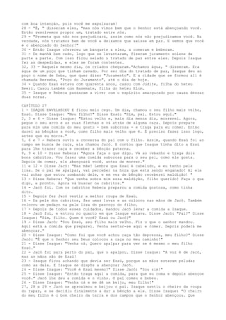 com boa intenção, pois você me expulsaram!
28 - "É, " disseram eles, "mas nós vimos bem que o Senhor está abençoando você.
Então resolvemos propor um, tratado entre nós.
29 - "Prometa que não nos prejudicará, assim como nós não prejudicamos você. Na
verdade, nós tratamos bem de você e deixamos que saisse em paz. E vemos que você
é o abençoado do Senhor!"
30 - Então Isaque ofereceu um banquete a eles, a comeram e beberam.
31 - De manhã bem cedo, logo que se levantaram, fizeram juramento solene de
parte a parte. Com isso ficou selado o tratado de paz entre eles. Depois Isaque
fez as despedidas, e eles se foram contentes.
32, 33 - Naquele mesmo dia, os criados chegaram."Achamos água, " disseram. Era
água de um poço que tinham cavado. Por ser dia do tratado de paz, Isaque deu ao
poço o nome de Seba, que quer dizer "Juramento". E a cidade que se formou ali é
chamada Berseba, "Poço do Juramento", até o dia de hoje.
34 - Quando Esaú estava com quarenta anos, casou com Judite, filha do heteu
Beeri. Casou também com Basemate, filha do heteu Elom.
35 - Isaque e Rebeca passaram a viver com o espírito amargurado por causa dessas
duas noras.
CAPÍTULO 27
1 - ISAQUE ENVELHECEU E ficou meio cego. Um dia, chamou o seu filho mais velho,
Esaú. Disse Isaque: "Meu filho!" Disse Esaú: "Sim, pai. Estou aqui."
2, 3 e 4 - Disse Isaque: "Estou velho e, mais dia menos dia, morrerei. Agora,
pegue o seu arco e as suas flechas e vá atrás de alguma caça. Depois prepare
para mim uma comida do meu gosto - bem saborosa - e traga para eu comer. Então
darei as bênçãos a você, como filho mais velho que é. É preciso fazer isso logo,
antes que eu morra."
5, 6 e 7 - Rebeca ouviu a conversa do pai com o filho. Assim, quando Esaú foi ao
campo em busca de caça, ela chamou Jacó. E contou que Isaque tinha dito a Esaú
para lhe trazer caça e receber a bênção paterna.
8, 9 e 10 - Disse Rebeca: "Agora faça o que digo. Vá ao rebanho e traga dois
bons cabritos. Vou fazer uma comida saborosa para o seu pai, como ele gosta.
Depois de comer, ele abençoará você, antes de morrer."
11 e 12 - Disse Jacó: "Mas mãe! Lembre que Esaú é cabeludo, e eu tenho pele
lisa. Se o pai me apalpar, vai perceber na hora que está sendo enganado! Aí ele
vai achar que estou zombando dele, e em vez de bênção receberei maldição! "
13 - Disse Rebeca: "Que venha sobre mim essa maldição, filho querido! Faça o que
digo, e pronto. Agora vá buscar os cabritos."
14 - Jacó foi. Com os cabritos Rebeca preparou a comida gostosa, como tinha
dito.
15 - Depois fez Jacó vestir a melhor roupa de Esaú.
16 - Da pele dos cabritos, fez umas luvas e as colocou nas mãos de Jacó. Também
colocou um pedaço na pele lisa do pescoço do filho.
17 - Depois de todos esses cuidados, mandou Jacó levar a comida a Isaque.
18 - Jacó foi, e entrou no quarto em que Isaque estava. Disse Jacó: "Pai?" Disse
Isaque: "Sim, filho. Quem é você? Esaú ou Jacó?"
19 - Disse Jacó: "Sou Esaú, seu filho mais velho. Fiz o que o senhor mandou.
Aqui está a comida que preparei. Venha sentar-se aqui e comer. Depois poderá me
abençoar."
20 - Disse Isaque: "Como foi que você achou caça tão depressa, meu filho?" Disse
Jacó: "É que o Senhor seu Deus colocou a caça no meu caminho!"
21 - Disse Isaque: "Venha cá. Quero apalpar para ver se é mesmo o meu filho
Esaú."
22 - Jacó foi para perto do pai, que o apalpou. Disse Isaque: "A voz é de Jacó,
mas as mãos são de Esaú!
23 - Isaque ficou achando que devia ser Esaú, porque as mãos estavam peludas
como as dele. E Isaque se dispôs a abençoar Jacó.
24 - Disse Isaque: "Você é Esaú mesmo?" Disse Jacó: "Sou sim!"
25 - Disse Isaque: "Então traga aqui a comida, para que eu coma e depois abençoe
você." Jacó lhe deu a comida e o vinho. O pai comeu e bebeu.
26 - Disse Isaque: "Venha cá e me dê um beijo, meu filho!"
27, 28 e 29 - Jacó se aproximou e beijou o pai. Isaque sentiu o cheiro da roupa
do rapaz, e se decidiu finalmente a dar a bênção a ele. Disse Isaque: "O cheiro
do meu filho é o bom cheiro da terra e dos campos que o Senhor abençoou. Que

 