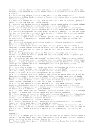 em Silo, a fim de adorar ao Senhor dos céus, e oferecer sacrifícios a Ele. (Os
sacerdotes que estavam de serviço nesse tempo eram os dois filhos de Eli - Hofni
e Finéias.)
4 - No dia em que Elcana oferecia o seu sacrifício, ele comemorava o
acontecimento feliz, dando presentes a Penina; além disso, dava presentes também
aos filhos dela;
5 - embora ele amasse muito a Ana, ele só podia dar a ela um presente, porque o
Senhor fez com que Ana não tivesse filhos.
6 - Acontece que Penina piorava a situação, porque fazia muita coisa para deixar
Ana irritada pelo fato de o Senhor não lhe permitir ter filhos.
7 - E todos os anos era a mesma coisa - Penina caçoava de Ana, e a provocava
quando iam a Silo; por isso Ana chorava muito, e não tinha nem vontade de comer.
8 - "Que está acontecendo com você, Ana?" perguntou o marido. "Por que não come?
Por que você fica tão triste pelo fato de não ter filhos? Ter a mim como marido
não é melhor do que ter dez filhos?"
9 - Certo dia, após a refeição da tarde, quando ainda estavam em Silo, Ana foi
ao Tabernáculo. O sacerdote Eli estava assentado no seu lugar de costume, ao
lado da entrada.
10 - Ela estava sentindo uma profunda angústia e chorava amargamente, enquanto
fazia sua oração ao Senhor.
11 - Ana fez este voto: "Senhor dos céus, se olhar para o meu sofrimento e
responder à minha oração dando-me um filho, então eu darei esse filho de volta
ao Senhor; ele será seu por todos os dias da sua vida, e os seus cabelos nunca
serão cortados."
12 e 13 - Eli percebeu que a boca de Ana se mexia enquanto ela orava em
silêncio, do fundo do coração, porém não ouvia som algum; então ele pensou que
Ana estivesse embriagada.
14 - "Era preciso vir aqui embriagada?" perguntou Eli. "Afaste-se desse vício."
15 e 16 - "Por favor, senhor!" respondeu ela, "não estou embriagada! Estou muito
triste, isso sim, e estava abrindo meu coração diante do Senhor. Por favor, não
pense que sou apenas uma mulher embriagada! Oro assim por sofrer grande
preocupação e aflição."
17 - "Nesse caso", disse Eli, "tenha bom ânimo! Levante-se, vá em paz, e que o
Senhor de Israel conceda o que você pede, seja lá o que for!"
18 - "Oh, senhor, muito obrigada!" Ana exclamou. Voltou feliz, e começou a se
alimentar de novo. A tristeza desapareceu do seu rosto!
19 e 20 - A família inteira se levantou bem cedinho na manhã seguinte, e foi ao
Tabernáculo adorar o Senhor uma vez mais. Depois voltaram para casa, em Ramá.
Quando Elcana deitou-se com Ana, o Senhor se lembrou dela; e, passado o devido
tempo, ela teve um filho, e deu a ele o nome de Samuel (que significa "pedido a
Deus") porque, conforme ela disse: "Eu o pedi ao Senhor."
21 e 22 - No ano seguinte, Elcana, Penina e os filhos dela fizeram a viagem
anual ao Tabernáculo; desta vez, sem a companhia de Ana, pois ela disse ao
marido: "Vamos esperar até que o menino esteja desmamado, e então eu o levarei
ao Tabernáculo e o deixarei lá para sempre".
23 - "Está bem, faça como achar melhor", concordou Elcana. "Seja feita a vontade
do Senhor." E assim ela ficou em casa, até que o menino desmamou.
24 - Então, apesar do menino ser ainda muito pequeno, ela o levou ao Tabernáculo
em Silo; levou também um novilho de três anos para o sacrifício, uns trinta e
poucos litros de farinha e um pouco de vinho.
25 - Depois do sacrifício, levaram o menino a Eli.
26 - "Senhor; lembra-se de mim?" perguntou Ana ao sacerdote Eli. "Sou aquela
mulher que esteve aqui aquela vez, orando ao Senhor!
27 - Pedi ao Senhor que me desse este filho, e Ele atendeu ao meu pedido. 28 Agora eu o trago, como se o estivesse devolvendo ao Senhor, por todos os dias em
que ele viver." Assim ela deixou o menino ali no Tabernáculo, para servir ao
Senhor.
CAPITULO 2
1 - ESTA FOI A oração que Ana fez: "Quanto me regozijo no Senhor! Quanta força e
bênção Ele me tem dado! Agora tenho uma resposta para os meus inimigos. Porque o
Senhor me salvou do meu problema. Quanto me regozijo!
2 - Ninguém é tão santo quanto o Senhor! Não há outro Deus, Nem há Rocha alguma
como o nosso Deus.

 
