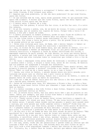 3 - Deixem de ser tão orgulhosos e arrogantes! O Senhor sabe tudo, inclusive o
que vocês fizeram, E Ele julgará suas ações.
4 - Aqueles que eram poderosos, já não são mais poderosos! Os que eram fracos,
agora são fortes.
5 - Os que estavam bem de vida, agora estão passando fome; Os que passavam fome,
agora têm alimento. A mulher que não tinha filhos, agora tem sete; Aquela que
tinha muitos filhos agora não tem mais!
6 - O Senhor mata, O Senhor dá a vida.
7 - Alguns Ele faz pobres, E outros Ele faz ricos. A um Ele faz cair. E a outro
Ele levanta.
8 - Do pó Ele levanta o pobre, sim, de um monte de cinzas. E trata a esse pobre
como príncipe, Que se assenta nos lugares de honra. Porque toda a terra é do
Senhor, e Ele põe o mundo em ordem.
9 - O Senhor protegerá os homens piedosos, porém os maus ficam em silêncio na
escuridão. Ninguém será vitorioso somente pela sua própria força.
10 - Os que lutam contra o Senhor serão humilhados; Do céu o Senhor troveja
contra eles. Ele julga a terra de ponta a ponta. Ele dá grande força ao seu Rei,
e dá grande glória ao seu ungido."
11 - Então eles voltaram para casa, em Ramá, sem o menino Samuel; e Samuel se
tornou ajudante do Senhor, porque ele auxiliava o sacerdote Eli.
12 - Ora, os filhos de Eli eram homens maus, que não amavam ao Senhor. 13 e 14 Estavam acostumados a mandar um empregado ficar ali por perto quando alguém
oferecia sacrifício, e enquanto a carne do animal sacrificado era cozida, o
empregado espetava um garfo grande, de três dentes, na carne que estava dentro
da panela, e exigia que tudo quanto o garfo tirava fosse entregue aos filhos de
Eli. Era assim que eles tratavam todos os israelitas que vinham a Silo a fim de
adorar.
15 - Às vezes o empregado vinha antes mesmo de terminada a cerimônia de queimar
a gordura sobre o altar, e exigia a carne crua, antes de ser cozida, de maneira
que ela pudesse ser preparada à vontade dos sacerdotes.
16 - Se o homem que oferecia o sacrifício respondesse: "Leve quanto quiser, mas
primeiro é preciso queimar a gordura" (conforme a Lei manda), então o empregado
dizia: "Não; ou você me dá a carne agora, ou eu a tomo à força."
17 - Assim, aos olhos do Senhor, o pecado desses moços era muito grande; pois
tratavam com pouco caso as ofertas que o povo trazia ao Senhor.
18 - Embora ainda fosse uma criança, Samuel era o auxiliar do Senhor, e usava um
pequeno manto de linho igual ao manto do sacerdote.
19 - Cada ano a mãe de Samuel fazia para ele uma túnica e lhe dava quando vinha
com o marido para oferecer sacrifício.
20 - Antes de voltarem para casa, Eli abençoava a Elcana e Ana, e pedia a Deus
que desse a esse casal outros filhos que tomassem o lugar deste que eles haviam
dado ao Senhor.
21 - E o Senhor concedeu a Ana três filhos e duas filhas. Enquanto isso, Samuel
crescia, prestando serviço ao Senhor.
22 - Eli já estava muito velho, mas ele sabia muito bem o que se passava ao seu
redor. Sabia, por exemplo, que seus filhos eram dados a conquistar as moças que
prestavam serviço à entrada do Tabernáculo.
23 a 25 - "Tenho ouvido o povo do Senhor falar coisas terríveis a respeito do
que vocês fazem", Eli disse aos seus filhos. "É uma coisa horrível fazer o povo
do Senhor pecar. O pecado comum recebe castigo pesado; e quanto mais pesado será
o castigo, por este pecado que vocês cometem contra o Senhor?" Porém eles não
deram atenção ao que o pai lhes dizia, porque o Senhor tinha planos de matá-los.
26 - O pequeno Samuel ia crescendo em dois sentidos - estava ficando cada vez
mais alto, e tornava-se o predileto de toda gente (e do Senhor também!)
27 - Um dia veio a Eli um homem de Deus com este recado da parte do Senhor: "Não
manifestei Eu o meu poder quando o povo de Israel era escravo no Egito?
28 - Não escolhi Eu a seu pai Levi, dentre todos os irmãos dele, para ser meu
sacerdote, e sacrificar sobre o meu altar, queimar incenso, e usar um manto de
sacerdote quando estivesse prestando serviço diante de Mim? E não dei a vocês,
os sacerdotes, as ofertas queimadas, ofertas essas trazidas pelo povo?
29 - Por que, então, vocês são tão gananciosos e querem todas as ofertas que são
trazidas a Mim? Por que você, Eli, tem honrado mais aos seus filhos do que a
Mim? Pois você e eles engordaram comendo o melhor das ofertas do meu povo!
30 - "Portanto, Eu, o Senhor Deus de Israel, declaro que embora tenha prometido

 
