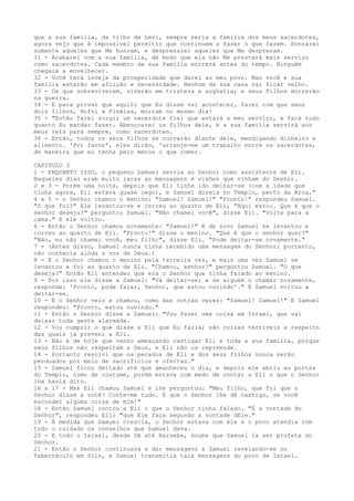 que a sua família, da tribo de Levi, sempre seria a família dos meus sacerdotes,
agora vejo que é impossível permitir que continuem a fazer o que fazem. Honrarei
somente aqueles que Me honram, e desprezarei aqueles que Me desprezam.
31 - Acabarei com a sua família, de modo que ela não Me prestará mais serviço
como sacerdotes. Cada membro da sua família morrerá antes do tempo. Ninguém
chegará a envelhecer.
32 - Você terá inveja da prosperidade que darei ao meu povo. Mas você e sua
família estarão em aflição e necessidade. Nenhum da sua casa vai ficar velho.
33 - Os que sobreviverem, viverão em tristeza e angústia; e seus filhos morrerão
na guerra.
34 - E para provar que aquilo que Eu disse vai acontecer, farei com que seus
dois filhos, Hofni e Finéias, morram no mesmo dia!
35 - "Então farei surgir um sacerdote fiel que estará a meu serviço, e fará tudo
quanto Eu mandar fazer. Abençoarei os filhos dele, e a sua família servirá aos
meus reis para sempre, como sacerdotes.
36 - Então, todos os seus filhos se curvarão diante dele, mendigando dinheiro e
alimento. 'Por favor', eles dirão, 'arranje-me um trabalho entre os sacerdotes,
de maneira que eu tenha pelo menos o que comer.
CAPITULO 3
1 - ENQUANTO ISSO, o pequeno Samuel servia ao Senhor como assistente de EIi.
Naqueles dias eram muito raras as mensagens e visões que vinham do Senhor.
2 e 3 - Porém uma noite, depois que Eli tinha ido deitar-se (com a idade que
tinha agora, Eli estava quase cego), e Samuel dormia no Templo, perto da Arca,"
4 e 5 - o Senhor chamou o menino: "Samuel! Samuel!" "Pronto!" respondeu Samuel.
"O que foi?" Ele levantou-se e correu ao quarto de Eli, "Aqui estou. Que é que o
senhor deseja?" perguntou Samuel. "Não chamei você", disse Eli. "Volte para a
cama." E ele voltou.
6 - Então o Senhor chamou novamente: "Samuel!" E de novo Samuel se levantou e
correu ao quarto de Eli. "Pronto!" disse o menino. "Que é que o senhor quer?"
"Não, eu não chamei você, meu filho", disse Eli. "Pode deitar-se novamente."
7 - (Antes disso, Samuel nunca tinha recebido uma mensagem do Senhor; portanto,
não conhecia ainda a voz de Deus.)
8 - E o Senhor chamou o menino pela terceira vez, e mais uma vez Samuel se
levantou e foi ao quarto de Eli. "Chamou, senhor?" perguntou Samuel. "O que
deseja?" Então Eli entendeu que era o Senhor que tinha falado ao menino.
9 - Por isso ele disse a Samuel: "Vá deitar-se; e se alguém o chamar novamente,
responda: 'Pronto, pode falar, Senhor, que estou ouvindo'." E Samuel voltou a
deitar-se.
10 - E o Senhor veio e chamou, como das outras vezes: "Samuel! Samuel!" E Samuel
respondeu: "Pronto, estou ouvindo."
11 - Então o Senhor disse a Samuel: "Vou fazer uma coisa em Israel, que vai
deixar toda gente alarmada.
12 - Vou cumprir o que disse a Eli que Eu faria; são coisas terríveis a respeito
das quais já preveni a Eli.
13 - Não é de hoje que venho ameaçando castigar Eli e toda a sua família, porque
seus filhos não respeitam a Deus, e Eli não os repreende.
14 - Portanto resolvi que os pecados de Eli e dos seus filhos nunca serão
perdoados por meio de sacrifícios e ofertas."
15 - Samuel ficou deitado até que amanheceu o dia, e depois ele abriu as portas
do Templo, como de costume, porém estava com medo de contar a Eli o que o Senhor
lhe havia dito.
16 a 17 - Mas Eli chamou Samuel e lhe perguntou: "Meu filho, que foi que o
Senhor disse a você? Conte-me tudo. E que o Senhor lhe dê castigo, se você
esconder alguma coisa de mim!"
18 - Então Samuel contou a Eli o que o Senhor tinha falado. "É a vontade do
Senhor", respondeu Eli; "que Ele faça segundo a vontade dEle."
19 - À medida que Samuel crescia, o Senhor estava com ele e o povo atendia com
todo o cuidado os conselhos que Samuel dava.
20 - E todo o Israel, desde Dã até Berseba, soube que Samuel ia ser profeta do
Senhor.
21 - Então o Senhor continuava a dar mensagens a Samuel revelando-se no
Tabernáculo em Silo, e Samuel transmitia tais mensagens do povo de Israel.

 