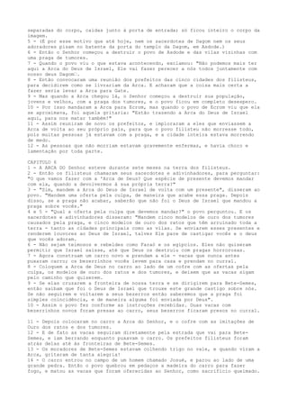 separadas do corpo, caídas junto à porta de entrada; só ficou inteiro o corpo da
imagem.
5 - (É por esse motivo que até hoje, nem os sacerdotes de Dagom nem os seus
adoradores pisam no batente da porta do templo da Dagom, em Asdode.)
6 - Então o Senhor começou a destruir o povo de Asdode e das vilas vizinhas com
uma praga de tumores.
7 - Quando o povo viu o que estava acontecendo, exclamou: "Não podemos mais ter
aqui a Arca do Deus de Israel, Ele vai fazer perecer a nós todos juntamente com
nosso deus Dagom”.
8 - Então convocaram uma reunião dos prefeitos das cinco cidades dos filisteus,
para decidirem como se livrariam da Arca. E acharam que a coisa mais certa a
fazer seria levar a Arca para Gate.
9 - Mas quando a Arca chegou lá, o Senhor começou a destruir sua população,
jovens e velhos, com a praga dos tumores, e o povo ficou em completo desespero.
10 - Por isso mandaram a Arca para Ecrom, mas quando o povo de Ecrom viu que ela
se aproximava, foi aquela gritaria: "Estão trazendo a Arca do Deus de Israel
aqui, para nos matar também!"
11 - Assim reuniram de novo os prefeitos, e imploraram a eles que enviassem a
Arca de volta ao seu próprio país, para que o povo filisteu não morresse todo,
pois muitas pessoas já estavam com a praga, e a cidade inteira estava morrendo
de medo.
12 - As pessoas que não morriam estavam gravemente enfermas, e havia choro e
lamentação por toda parte.
CAPITULO 6
1 - A ARCA DO Senhor esteve durante sete meses na terra dos filisteus.
2 - Então os filisteus chamaram seus sacerdotes e adivinhadores, para perguntar:
"O que vamos fazer com a 'Arca de Deus? Que espécie de presente devemos mandar
com ela, quando a devolvermos à sua própria terra?"
3 - "Sim, mandem a Arca do Deus de Israel de volta com um presente", disseram ao
povo. "Mandem uma oferta pela culpa, de maneira que acabe essa praga. Depois
disso, se a praga não acabar, saberão que não foi o Deus de Israel que mandou a
praga sobre vocês."
4 e 5 - "Qual a oferta pela culpa que devemos mandar?" o povo perguntou. E os
sacerdotes e adivinhadores disseram: "Mandem cinco modelos de ouro dos tumores
causados pela praga, e cinco modelos de ouro dos ratos que têm arruinado toda a
terra - tanto as cidades principais como as vilas. Se enviarem esses presentes e
renderem louvores ao Deus de Israel, talvez Ele pare de castigar vocês e o deus
que vocês adoram.
6 - Não sejam teimosos e rebeldes como Faraó e os egípcios. Eles não quiseram
permitir que Israel saísse, até que Deus os destruiu com pragas horrorosas.
7 - Agora construam um carro novo e prendam a ele - vacas que nunca antes
puxaram carro; os bezerrinhos vocês levem para casa e prendam no curral.
8 - Coloquem a Arca de Deus no carro ao lado de um cofre com as ofertas pela
culpa, os modelos de ouro dos ratos e dos tumores, e deixem que as vacas sigam
pelo caminho que quiserem.
9 - Se elas cruzarem a fronteira de nossa terra e se dirigirem para Bete-Semes,
então saibam que foi o Deus de Israel que trouxe este grande castigo sobre nós.
Se não seguirem e voltarem a seus bezerros então saberemos que a praga foi
simples coincidência, e de maneira alguma foi enviada por Deus".
10 - Assim o povo fez conforme as instruções recebidas. Duas vacas com
bezerrinhos novos foram presas ao carro, seus bezerros ficaram presos no curral.
11 - Depois colocaram no carro a Arca do Senhor, e o cofre com as imitações de
Ouro dos ratos e dos tumores.
12 - E de fato as vacas seguiram diretamente pela estrada que vai para BeteSemes, e iam berrando enquanto puxavam o carro. Os prefeitos filisteus foram
atrás delas até às fronteiras de Bete-Semes.
13 - Os moradores de Bete-Semes estavam colhendo trigo no vale, e quando viram a
Arca, gritaram de tanta alegria!
14 - O carro entrou no campo de um homem chamado Josué, e parou ao lado de uma
grande pedra. Então o povo quebrou em pedaços a madeira do carro para fazer
fogo, e matou as vacas que foram oferecidas ao Senhor, como sacrifício queimado.

 