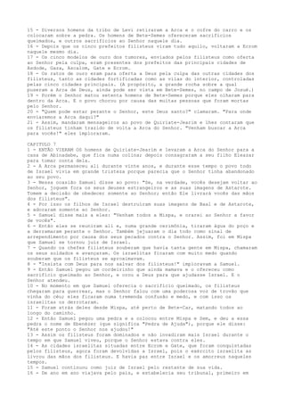 15 - Diversos homens da tribo de Levi retiraram a Arca e o cofre do carro e os
colocaram sobre a pedra. Os homens de Bete-Semes ofereceram sacrifícios
queimados, e outros sacrifícios ao Senhor naquele dia.
16 - Depois que os cinco prefeitos filisteus viram tudo aquilo, voltaram a Ecrom
naquele mesmo dia.
17 - Os cinco modelos de ouro dos tumores, enviados pelos filisteus como oferta
ao Senhor pela culpa, eram presentes dos prefeitos das principais cidades de
Asdode, Gaza, Ascalom, Gate e Ecrom.
18 - Os ratos de ouro eram para oferta a Deus pela culpa das outras cidades dos
filisteus, tanto as cidades fortificadas como as vilas do interior, controladas
pelas cinco cidades principais. (A propósito, a grande rocha sobre a qual
puseram a Arca de Deus, ainda pode ser vista em Bete-Semes, no campo de Josué.)
19 - Porém o Senhor matou setenta homens de Bete-Semes porque eles olharam para
dentro da Arca. E o povo chorou por causa das muitas pessoas que foram mortas
pelo Senhor.
20 - "Quem pode estar perante o Senhor, este Deus santo?" clamaram. "Para onde
enviaremos a Arca daqui?"
21 - Assim, mandaram mensageiros ao povo de Quiriate-Jearim e lhes contaram que
os filisteus tinham trazido de volta a Arca do Senhor. "Venham buscar a Arca
para vocês!" eles imploraram.
CAPITULO 7
1 - ENTÃO VIERAM OS homens de Quiriate-Jearim e levaram a Arca do Senhor para a
casa de Abinadabe, que fica numa colina; depois consagraram a seu filho Eleazar
para tomar conta dela.
2 - A Arca permaneceu ali durante vinte anos, e durante esse tempo o povo todo
de Israel vivia em grande tristeza porque parecia que o Senhor tinha abandonado
ao seu povo.
3 - Nessa ocasião Samuel disse ao povo: "Se, na verdade, vocês desejam voltar ao
Senhor, joguem fora os seus deuses estrangeiros e as suas imagens de Astarote.
Tomem a decisão de obedecer somente ao Senhor; então Ele livrará vocês das mãos
dos filisteus".
4 - Por isso os filhos de Israel destruíram suas imagens de Baal e de Astarote,
e adoraram somente ao Senhor.
5 - Samuel disse mais a eles: "Venham todos a Mispa, e orarei ao Senhor a favor
de vocês".
6 - Então eles se reuniram ali e, numa grande cerimônia, tiraram água do poço e
a derramaram perante o Senhor. Também jejuaram o dia todo como sinal de
arrependimento por causa dos seus pecados contra o Senhor. Assim, foi em Mispa
que Samuel se tornou juiz de Israel.
7 - Quando os chefes filisteus souberam que havia tanta gente em Mispa, chamaram
os seus soldados e avançaram. Os israelitas ficaram com muito medo quando
souberam que os filisteus se aproximavam.
8 - "Insista com Deus para nos salvar dos filisteus!" imploravam a Samuel.
9 - Então Samuel pegou um cordeirinho que ainda mamava e o ofereceu como
sacrifício queimado ao Senhor, e orou a Deus para que ajudasse Israel. E o
Senhor atendeu.
10 - No momento em que Samuel oferecia o sacrifício queimado, os filisteus
chegaram para guerrear, mas o Senhor falou com uma poderosa voz de trovão que
vinha do céu; eles ficaram numa tremenda confusão e medo, e com isso os
israelitas os derrotaram.
11 - Foram atrás deles desde Mispa, até perto de Bete-Car, matando todos ao
longo do caminho.
12 - Então Samuel pegou uma pedra e a colocou entre Mispa e Sem, e deu a essa
pedra o nome de Ebenézer (que significa "Pedra de Ajuda"), porque ele disse:
"Até este ponto o Senhor nos ajudou!"
13 - Assim os filisteus foram dominados e não invadiram mais Israel durante o
tempo em que Samuel viveu, porque o Senhor estava contra eles.
14 - As cidades israelitas situadas entre Ecrom e Gate, que foram conquistadas
pelos filisteus, agora foram devolvidas a Israel, pois o exército israelita as
livrou das mãos dos filisteus. E havia paz entre Israel e os amorreus naqueles
tempos.
15 - Samuel continuou como juiz de Israel pelo restante de sua vida.
16 - De ano em ano viajava pelo pais, e estabelecia seu tribunal, primeiro em

 