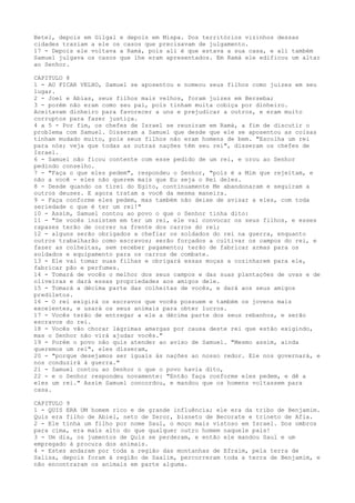 Betel, depois em Gilgal e depois em Mispa. Dos territórios vizinhos dessas
cidades traziam a ele os casos que precisavam de julgamento.
17 - Depois ele voltava a Ramá, pois ali é que estava a sua casa, e ali também
Samuel julgava os casos que lhe eram apresentados. Em Ramá ele edificou um altar
ao Senhor.
CAPITULO 8
1 - AO FICAR VELHO, Samuel se aposentou e nomeou seus filhos como juizes em seu
lugar.
2 - Joel e Abias, seus filhos mais velhos, foram juizes em Berseba;
3 - porém não eram como seu pai, pois tinham muita cobiça por dinheiro.
Aceitavam dinheiro para favorecer a uns e prejudicar a outros, e eram muito
corruptos para fazer justiça.
4 a 5 - Por fim, os chefes de Israel se reuniram em Ramá, a fim de discutir o
problema com Samuel. Disseram a Samuel que desde que ele se aposentou as coisas
tinham mudado muito, pois seus filhos não eram homens de bem. "Escolha um rei
para nós; veja que todas as outras nações têm seu rei", disseram os chefes de
Israel.
6 - Samuel não ficou contente com esse pedido de um rei, e orou ao Senhor
pedindo conselho.
7 - "Faça o que eles pedem", respondeu o Senhor, "pois é a Mim que rejeitam, e
não a você - eles não querem mais que Eu seja o Rei deles.
8 - Desde quando os tirei do Egito, continuamente Me abandonaram e seguiram a
outros deuses. E agora tratam a você da mesma maneira.
9 - Faça conforme eles pedem, mas também não deixe de avisar a eles, com toda
seriedade o que é ter um rei!"
10 - Assim, Samuel contou ao povo o que o Senhor tinha dito:
11 - "Se vocês insistem em ter um rei, ele vai convocar os seus filhos, e esses
rapazes terão de correr na frente dos carros do rei;
12 - alguns serão obrigados a chefiar os soldados do rei na guerra, enquanto
outros trabalharão como escravos; serão forçados a cultivar os campos do rei, e
fazer as colheitas, sem receber pagamento; terão de fabricar armas para os
soldados e equipamento para os carros de combate.
13 - Ele vai tomar suas filhas e obrigará essas moças a cozinharem para ele,
fabricar pão e perfumes.
14 - Tomará de vocês o melhor dos seus campos e das suas plantações de uvas e de
oliveiras e dará essas propriedades aos amigos dele.
15 - Tomará a décima parte das colheitas de vocês, e dará aos seus amigos
prediletos.
16 - O rei exigirá os escravos que vocês possuem e também os jovens mais
excelentes, e usará os seus animais para obter lucros.
17 - Vocês terão de entregar a ele a décima parte dos seus rebanhos, e serão
escravos do rei.
18 - Vocês vão chorar lágrimas amargas por causa deste rei que estão exigindo,
mas o Senhor não virá ajudar vocês."
19 - Porém o povo não quis atender ao aviso de Samuel. "Mesmo assim, ainda
queremos um rei", eles disseram,
20 - "porque desejamos ser iguais às nações ao nosso redor. Ele nos governará, e
nos conduzirá à guerra."
21 - Samuel contou ao Senhor o que o povo havia dito,
22 - e o Senhor respondeu novamente: "Então faça conforme eles pedem, e dê a
eles um rei." Assim Samuel concordou, e mandou que os homens voltassem para
casa.
CAPITULO 9
1 - QUIS ERA UM homem rico e de grande influência; ele era da tribo de Benjamim.
Quis era filho de Abiel, neto de Zeror, bisneto de Becorate e trineto de Afia.
2 - Ele tinha um filho por nome Saul, o moço mais vistoso em Israel. Dos ombros
para cima, era mais alto do que qualquer outro homem naquele pais!
3 - Um dia, os jumentos de Quis se perderam, e então ele mandou Saul e um
empregado à procura dos animais.
4 - Estes andaram por toda a região das montanhas de Efraim, pela terra de
Salisa, depois foram à região de Saalim, percorreram toda a terra de Benjamim, e
não encontraram os animais em parte alguma.

 