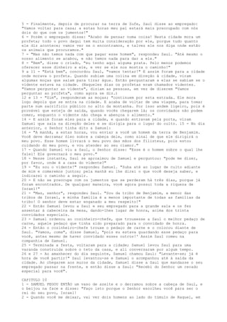 5 - Finalmente, depois de procurar na terra de Zufe, Saul disse ao empregado:
"Vamos voltar para casa; a estas horas meu pai estará mais preocupado com nós
dois do que com os jumentos!"
6 - Porém o empregado disse: "Acabo de pensar numa coisa! Nesta cidade mora um
profeta; todo o povo daqui tem muita consideração por ele, porque tudo quanto
ele diz acontece; vamos ver se o encontramos, e talvez ele nos diga onde estão
os animais que procuramos."
7 - "Mas não temos nada com que pagar esse homem", respondeu Saul. "Até mesmo o
nosso alimento se acabou, e não temos nada para dar a ele."
8 - "Bem", disse o criado, "eu tenho aqui alguma prata. Pelo menos podemos
oferecer esse dinheiro a ele, e ver se ele nos mostra o caminho!"
9 a 11 - "Está bem", concordou Saul, "vamos tentar!" E assim foram para a cidade
onde morava o profeta. Quando subiam uma colina em direção à cidade, viram
algumas moças que saíam para tirar água. Então perguntaram a elas se sabiam se o
vidente estava na cidade. (Naqueles dias os profetas eram chamados videntes.
"Vamos perguntar ao vidente", diziam as pessoas, em vez de dizerem "Vamos
perguntar ao profeta", como agora se diz.)
12 e 13 - "Sim", responderam as moças; "continuem por esta estrada. Ele mora
logo depois que se entra na cidade. E acaba de voltar de uma viagem, para tomar
parte num sacrifício público no alto da montanha. Por isso andem ligeiro, pois é
provável que esteja de saída, quando vocês chegarem lá; os convidados não podem
comer, enquanto o vidente não chega e abençoa o alimento."
14 - E assim foram eles para a cidade, e quando entravam pela porta, viram
Samuel que saía na direção deles e se dirigia para o lugar do culto. 15 - No dia
anterior, o Senhor tinha dito a Samuel:
16 - "A manhã, a estas horas, vou enviar a você um homem da terra de Benjamim.
Você deve derramar óleo sobre a cabeça dele, como sinal de que ele dirigirá o
meu povo. Esse homem livrará o meu povo das mãos dos filisteus, pois estou
cuidando do meu povo, e vou atender ao seu clamor."
17 - Quando Samuel viu a Saul, o Senhor disse: "Esse é o homem sobre o qual lhe
falei! Ele governará o meu povo."
18 - Nesse instante, Saul se aproximou de Samuel e perguntou: "pode me dizer,
por favor, onde é a casa do vidente?"
19 - "Eu sou o vidente!" respondeu Samuel. "Suba até ao lugar de culto adiante
de mim e comeremos juntos; pela manhã eu lhe direi o que você deseja saber, e
indicarei o caminho a seguir.
20 - E não se preocupe com os jumentos que se perderam há três dias, porque já
foram encontrados. De qualquer maneira, você agora possui toda a riqueza de
Israel!"
21 - "Mas, senhor", respondeu Saul. "Sou da tribo de Benjamim, a menor das
tribos de Israel, e minha família é a menos importante de todas as famílias da
tribo! O senhor deve estar enganado a meu respeito!"
22 - Então Samuel levou a Saul e seu empregado para a grande sala e os fez
assentar à cabeceira da mesa, dando-lhes lugar de honra, acima dos trinta
convidados especiais.
23 - Samuel ordenou ao cozinheiro-chefe, que trouxesse a Saul o melhor pedaço de
carne, aquele pedaço que tinha sido preparado para o convidado de honra.
24 - Então o cozinheiro-chefe trouxe o pedaço de carne e o colocou diante de
Saul. "Vamos, coma", disse Samuel, "pois eu estava guardando esse pedaço para
você, antes mesmo de haver convidado esses outros!' Assim Saul comeu na
companhia de Samuel.
25 - Terminada a festa, voltaram para a cidade; Samuel levou Saul para uma
varanda construída sobre o teto da casa, e ali conversaram por algum tempo.
26 e 27 - Ao amanhecer do dia seguinte, Samuel chamou Saul: "Levante-se; já é
hora de você partir!" Saul levantou-se e Samuel o acompanhou até à saída da
cidade. Ao chegarem aos muros da cidade, Samuel disse a Saul que mandasse o seu
empregado passar na frente, e então disse a Saul: "Recebi do Senhor um recado
especial para você".
CAPITULO 10
1 - SAMUEL PEGOU ENTÃO um vaso de azeite e o derramou sobre a cabeça de Saul, e
o beijou na face e disse: "Faço isto porque o Senhor escolheu você para ser o
rei do seu povo, Israel!
2 - Quando você me deixar, vai ver dois homens ao lado do túmulo de Raquel, em

 
