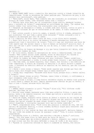 CAPITULO 11
1 - NESSE TEMPO NAÁS levou o exército dos amonitas contra a cidade israelita de
Jabes-Gileade. Porém os moradores de Jabes pediram paz. "Deixe-nos em paz, e nós
seremos seus servidores", eles pediram.
2 - "Está bem", disse Naás, "mas somente sob uma condição: eu arrancarei o olho
direito de todos vocês, como vergonha sobre todo o Israel!"
3 - "Dê-nos sete dias para ver se conseguimos algum auxílio mandando recados
para o restante de Israel," responderam as autoridades de Jabes. "Se nenhum dos
nossos irmãos vier salvar-nos, nós aceitaremos suas condições."
4 - Chegando um mensageiro a Gibeá, a cidade onde Saul morava, contou ao povo a
respeito da situação em que se encontravam os de Jabes. E todos começaram a
chorar.
5 - Saul estava arando a terra no campo, e quando voltou à cidade, perguntou: "O
que aconteceu? Por que toda a gente está chorando? " Então contaram a ele a
respeito da mensagem que veio de Jabes.
6 - E o Espírito de Deus tomou conta de Saul, e ele ficou muito zangado.
7 - Pegou dois bois e os cortou em pedaços e mandou mensageiros levarem os
pedaços por todo o território de Israel. "Isto é o que vai acontecer aos bois de
todo aquele que não quiser seguir a Saul e Samuel na batalha!" anunciou Saul. E
Deus fez com que o povo tivesse medo da ira de Saul, e todos vieram a ele como
um só homem.
8 - Saul contou os homens em Bezeque e viu que havia trezentos mil deles, além
de trinta mil homens de Judá.
9 - Em vista disso, mandou os mensageiros de volta a Jabes-Gileade, com este
recado: "Nós iremos salvar vocês amanhã, antes do meio-dia!" Foi enorme a
alegria do povo quando os mensageiros chegaram com a notícia!
10 - Então os homens de Jabes disseram aos seus inimigos: "Vamos render-nos.
Amanhã nos entregaremos a vocês, e vocês podem fazer conosco o que desejarem".
11 - Mas bem cedo, na manhã seguinte, Saul chegou. Ele dividiu o seu exército em
três companhias, e atacou de surpresa os amonitas e os matou durante a manhã
toda. O restante do exército amonita se espalhou de tal maneira, que não ficaram
dois juntos.
12 - Então o povo disse a Samuel: "Onde estão aqueles que diziam que Saul não
seria nosso rei? Tragam esses homens aqui e vamos matá-los!"
13 - Porém Saul respondeu: "Ninguém será morto hoje; porque hoje o Senhor salvou
a Israel!"
14 - Então Samuel disse ao povo: "Venham, vamos todos a Gilgal, e confirmemos a
Saul novamente como nosso rei."
15 - Assim foram a Gilgal, e numa bonita cerimônia diante do Senhor eles puseram
a coroa sobre a cabeça de Saul. Depois apresentaram ofertas de paz ao Senhor, e
Saul e todo o Israel estavam muito felizes.
CAPITULO 12
1 - SAMUEL FALOU novamente ao povo: "Vejam," disse ele, "fiz conforme vocês
pediram. Dei-lhes um rei.
2 - Escolhi esse homem, passando para trás meus próprios filhos, e agora aqui
estou, velho e de cabelos brancos; sou homem que estive a serviço do público,
desde meus tempos de rapaz.
3 - Agora me digam, enquanto estou diante do Senhor e diante do rei ungido de
Deus - De quem furtei um boi ou um jumento? Alguma vez dei prejuízo a alguém?
Alguma vez oprimi alguém? De quem recebi dinheiro para fazer o que não era
certo? Digam-me, e corrigirei qualquer erro que eu tenha cometido."
4 - "Não", responderam eles, "você nunca deu prejuízo a nenhum de nós, nem nos
oprimiu de qualquer maneira, e nunca recebeu dinheiro algum para favorecer uma
pessoa e prejudicar outra."
5 - "O Senhor e o rei ungido de Deus são minhas testemunhas", declarou Samuel,
"de que vocês não podem me acusar de qualquer roubo." "Sim, é a pura verdade,"
responderam.
6 - Testemunha disso é o Senhor, que escolheu a Moisés e Aarão," continuou
Samuel. "Foi Ele quem tirou os seus pais da terra do Egito.
7 - "Agora fiquem aqui em silêncio perante o Senhor, enquanto vou lembrar todas
as boas coisas que Ele fez para defender a causa de vocês e de seus pais.
8 - "Quando os israelitas estavam no Egito e clamaram ao Senhor, Ele enviou

 