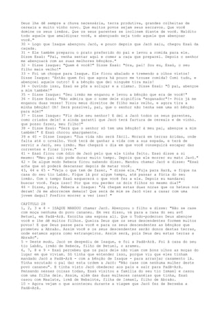 Deus lhe dê sempre a chuva necessária, terra produtiva, grandes colheitas de
cereais e muito vinho novo. Que muitos povos sejam seus escravos. Que você
domine os seus irmãos. Que os seus parentes se inclinem diante de você. Maldito
todo aquele que amaldiçoar você, e abençoado seja todo aquele que abençoar
você."
30 - Logo que Isaque abençoou Jacó, e pouco depois que Jacó saiu, chegou Esaú da
caçada.
31 - Ele também preparou o prato preferido do pai e levou a comida para ele.
Disse Esaú: "Pai, venha sentar aqui e comer a caça que preparei. Depois o senhor
me abençoará com as suas melhores bênçãos."
32 - Disse lsaque: "Quem é você?" Disse Esaú: "Ora, pai! Sou eu, Esaú, o seu
filho mais velho!"
33 - Foi um choque para Isaque. Ele ficou abalado e tremendo a olhos vistos!
Disse Isaque: 'Então quem foi que agora há pouco me trouxe comida? Comi tudo, e
abençoei aquele outro! E a bênção que dei ninguém tira mais!
34 - Ouvindo isso, Esaú se pôs a soluçar e a clamar. Disse Esaú: "Ó pai, abençoe
a mim também!"
35 - Disse Isaque: "Seu irmão me enganou e levou a bênção que era de você!"
36 - Disse Esaú: "Não admira que o nome dele significa "enganador"!- Pois já me
enganou duas vezes! Tirou meus direitos de filho mais velho, e agora tira a
minha bênção! Oh! Será possível, pai, que o senhor não tenha nem uma só bênção
para mim?"
37 - Disse Isaque: "Fiz dele seu senhor! E dei a Jacó todos os seus parentes,
como criados dele! e ainda garanti que Jacó terá fartura de cereais e de vinho.
que posso fazer, meu filho?"
38 - Disse Esaú: "Será que o senhor só tem uma bênção? á meu pai, abençoe a mim
também!" E Esaú chorou amargamente.
39 e 40 - Disse Isaque: "Sua vida não será fácil. Morará em terras áridas, onde
falta até o orvalho. Você terá de ganhar a vida com a sua espada, e terá de
servir a Jacó, seu irmão. Mas chegará o dia em que você conseguirá escapar das
correntes e ficar livre."
41 - Esaú ficou com ódio de Jacó pelo que ele tinha feito. Esaú disse a si
mesmo: "Meu pai não pode durar muito tempo. Depois que ele morrer eu mato Jacó."
42 - De algum modo Rebeca ficou sabendo disso. Mandou chamar Jacó e disse: "Esaú
acha que só poderá descansar depois de matar você.
43, 44 e 45 - "Veja o que tem de fazer, " disse ela."Fuja para Harã, e fique na
casa do seu tio Labão. Fique lá por algum tempo, até passar a fúria do seu
irmão. Com o tempo Esaú esquecerá o que você fez a ele. Depois eu mandarei
buscar você. Faça isso! Por que vou perder os dois filhos no mesmo dia?"
46 - Disse, pois, Rebeca a Isaque: "Já chegam estas duas noras que os heteus nos
deram! Já me aborrecem demais! Que será de mim se Jacó vier a casar com uma
jovem daqui? Prefiro morrer a ver isso! "
CAPÍTULO 28
1, 2, 3 e 4 - ISAQUE MANDOU chamar Jacó. Abençoou o filho e disse: "Não se case
com moça nenhuma do povo cananeu. Em vez disso, vá para a casa do seu avô
Betuel, em Padã-Arã. Escolha uma esposa ali. Que o Todo-poderoso Deus abençoe
você e lhe dê muitos filhos. Queira Deus que os seus descendentes formem muitos
povos! E que Deus passe para você e para os seus descendentes as bênçãos que
prometeu a Abraão. Assim você e os seus descendentes serão donos destas terras,
onde estamos agora como estrangeiros. Assim será, pois Deus deu estas terras a
Abraão".
5 - Deste modo, Jacó se despediu de Isaque, e foi a Padã-Arã. Foi â casa do seu
tio Labão, irmão de Rebeca, filho de Betuel, o arameu.
6, 7, 8 e 9 - Esaú percebeu que os pais dele não viam com bons olhos as moças do
lugar em que viviam. Só tinha que entender isso, porque viu que eles tinham
mandado Jacó a Padã-Arã - com a bênção de Isaque - para arranjar casamento lá.
Tinha escutado o pai dar esta ordem a Jacó: "Não case com nenhuma mulher deste
povo cananeu". E tinha visto Jacó obedecer aos pais e sair para Padã-Arã.
Pensando nessas coisas todas, Esaú visitou a família do seu tio Ismael e casou
com uma filha dele. Assim, além das duas mulheres cananéias que tinha, Esaú
casou com Maalate, irmã de Nebaiote, filha de Ismael, filho de Abraão.
10 - Agora vejam o que aconteceu durante a viagem que Jacó fez de Berseba a
Padã-Arã.

 