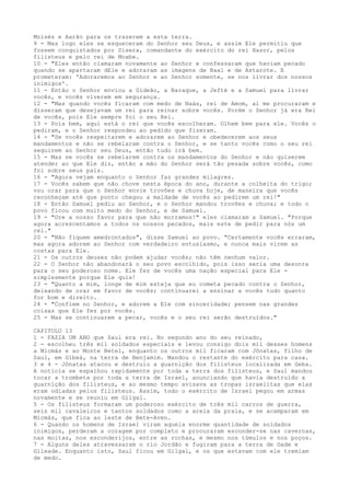 Moisés e Aarão para os trazerem a esta terra.
9 - Mas logo eles se esqueceram do Senhor seu Deus, e assim Ele permitiu que
fossem conquistados por Sísera, comandante do exército do rei Hazor, pelos
filisteus e pelo rei de Moabe.
10 - "Eles então clamaram novamente ao Senhor e confessaram que haviam pecado
quando se apartaram dEle e adoraram as imagens de Baal e de Astarote. E
prometeram: 'Adoraremos ao Senhor e ao Senhor somente, se nos livrar dos nossos
inimigos'.
11 - Então o Senhor enviou a Gideão, a Baraque, a Jefté e a Samuel para livrar
vocês, e vocês viverem em segurança.
12 - "Mas quando vocês ficaram com medo de Naás, rei de Amom, aí me procuraram e
disseram que desejavam um rei para reinar sobre vocês. Porém o Senhor já era Rei
de vocês, pois Ele sempre foi o seu Rei.
13 - Pois bem, aqui está o rei que vocês escolheram. Olhem bem para ele. Vocês o
pediram, e o Senhor respondeu ao pedido que fizeram.
14 - "Se vocês respeitarem e adorarem ao Senhor e obedecerem aos seus
mandamentos e não se rebelaram contra o Senhor, e se tanto vocês como o seu rei
seguirem ao Senhor seu Deus, então tudo irá bem.
15 - Mas se vocês se rebelarem contra os mandamentos do Senhor e não quiserem
atender ao que Ele diz, então a mão do Senhor será tão pesada sobre vocês, como
foi sobre seus pais.
16 - "Agora vejam enquanto o Senhor faz grandes milagres.
17 - Vocês sabem que não chove nesta época do ano, durante a colheita do trigo;
vou orar para que o Senhor envie trovões e chuva hoje, de maneira que vocês
reconheçam até que ponto chegou a maldade de vocês ao pedirem um rei!"
18 - Então Samuel pediu ao Senhor, e o Senhor mandou trovões e chuva; e todo o
povo ficou com muito medo do Senhor, e de Samuel.
19 - "Ore a nosso favor para que não morramos!" eles clamaram a Samuel. "Porque
agora acrescentamos a todos os nossos pecados, mais este de pedir para nós um
rei."
20 - "Não fiquem amedrontados", disse Samuel ao povo. "Certamente vocês erraram,
mas agora adorem ao Senhor com verdadeiro entusiasmo, e nunca mais virem as
costas para Ele.
21 - Os outros deuses não podem ajudar vocês; não têm nenhum valor.
22 - O Senhor não abandonará o seu povo escolhido, pois isso seria uma desonra
para o seu poderoso nome. Ele fez de vocês uma nação especial para Ele simplesmente porque Ele quis!
23 - "Quanto a mim, longe de mim esteja que eu cometa pecado contra o Senhor,
deixando de orar em favor de vocês; continuarei a ensinar a vocês tudo quanto
for bom e direito.
24 - "Confiem no Senhor, e adorem a Ele com sinceridade; pensem nas grandes
coisas que Ele fez por vocês.
25 - Mas se continuarem a pecar, vocês e o seu rei serão destruídos."
CAPITULO 13
1 - FAZIA UM ANO que Saul era rei. No segundo ano do seu reinado,
2 - escolheu três mil soldados especiais e levou consigo dois mil desses homens
a Micmás e ao Monte Betel, enquanto os outros mil ficaram com Jônatas, filho de
Saul, em Gibeá, na terra de Benjamim. Mandou o restante do exército para casa.
3 e 4 - Jônatas atacou e destruiu a guarnição dos filisteus localizada em Geba.
A notícia se espalhou rapidamente por toda a terra dos filisteus, e Saul mandou
tocar a trombeta por toda a terra de Israel, anunciando que havia destruído a
guarnição dos filisteus, e ao mesmo tempo avisava as tropas israelitas que elas
eram odiadas pelos filisteus. Assim, todo o exército de Israel pegou em armas
novamente e se reuniu em Gilgal.
5 - Os filisteus formaram um poderoso exército de três mil carros de guerra,
seis mil cavaleiros e tantos soldados como a areia da praia, e se acamparam em
Micmás, que fica ao leste de Bete-Aven.
6 - Quando os homens de Israel viram aquela enorme quantidade de soldados
inimigos, perderam a coragem por completo e procuraram esconder-se nas cavernas,
nas moitas, nos esconderijos, entre as rochas, e mesmo nos túmulos e nos poços.
7 - Alguns deles atravessaram