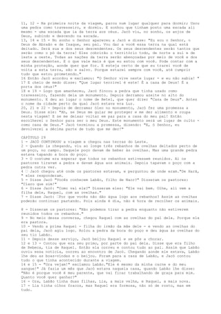 11, 12 - Na primeira noite da viagem, parou num lugar qualquer para dormir; Usou
uma pedra como travesseiro, e dormiu. E sonhou que tinham posto uma escada ali
mesmo - uma escada que ia da terra aos céus. Jacó viu, no sonho, os anjos de
Deus, subindo e descendo na escada.
13, 14 e 15 - No sonho o Senhor apareceu a Jacó e disse: "Eu sou o Senhor, o
Deus de Abraão e de Isaque, seu pai. Vou dar a você essa terra na qual está
deitado. Será sua e dos seus descendentes. Os seus descendentes serão tantos que
serão como o pó da terra! Eles cobrirão o território todo, de norte a sul e de
leste a oeste. Todas as nações da terra serão abençoadas por meio de você e dos
seus descendentes. E o que vale mais é que eu estou com você. Pode contar com a
minha proteção, aonde quer que for. E esteja certo de que eu trarei você de
volta a esta terra, são e salvo. Porque estarei sempre com você, até cumprir
tudo que estou prometendo."
16 Então Jacó acordou e exclamou: "O Senhor vive neste lugar - e eu não sabia! "
17 E cheio de medo disse: "Que lugar terrível é este! É a casa de Deus! É a
porta dos céus!"
18 e 19 - Logo que amanheceu, Jacó fincou a pedra que tinha usado como
travesseiro, fazendo dela um monumento. Depois derramou azeite no alto do
monumento. E deu ao lugar o nome de Betel, que quer dizer "Casa de Deus". Antes
o nome da cidade perto da qual Jacó estava era Luz.
20, 21 e 22 - Depois de derramar óleo no monumento, Jacó fez uma promessa a
Deus. Disse ele: "Ah, se Deus me guiar me proteger e me der alimento e roupa
nesta viagem! E se me deixar voltar em paz para a casa do meu pai! Então
escolherei o Senhor para ser o meu Deus. Este monumento será um lugar de culto como casa de Deus." Jacó terminou a promessa, dizendo: "E, ó Senhor, eu
devolverei a décima parte de tudo que me der!"
CAPÍTULO 29
1 - JACÓ CONTINUOU a viagem e chegou nas terras do Leste.
2 - Quando ia chegando, viu ao longe três rebanhos de ovelhas deitados perto de
um poço, no campo. Daquele poço davam de beber às ovelhas. Mas uma grande pedra
estava tapando a boca do poço.
3 - O costume era esperar que todos os rebanhos estivessem reunidos. Ai os
pastores tiravam a pedra e davam água aos animais. Depois tapavam o poço com a
pedra outra vez.
4 ” Jacó chegou até onde os pastores estavam, e perguntou de onde eram."De Harã,
" eles responderam.
5 - Disse Jacó "Vocês conhecem Labão, filho de Naor?" Disseram os pastores:
"Claro que sim!"
6 - Disse Jacó: "Como vai ele?" Disseram eles: "Ele vai bem. Olhe, ali vem a
filha dele, Raquel, com as ovelhas."
7 - Disse Jacó: ”Por que vocês não dão água logo aos rebanhos? Assim as ovelhas
poderão continuar pastando. Pois ainda é dia, não é hora de recolher os animais.
8 - Disseram os pastores: "Não podemos tirar a pedra enquanto não estiverem
reunidos todos os rebanhos."
9 - No meio dessa conversa, chegou Raquel com as ovelhas do pai dela. Porque ela
era pastora.
10 - Vendo a prima Raquel - filha do irmão da mãe dele - e vendo as ovelhas do
pai dela, Jacó agiu logo. Rolou a pedra da boca do poço e deu água às ovelhas do
seu tio Labão.
11 - Depois desse serviço, Jacó beijou Raquel e se pôs a chorar.
12 e 13 - Contou que era seu primo, por parte do pai dela. Disse que era filho
de Rebeca, tia de Raquel. Então ela correu e contou tudo ao pai. Assim que Labão
ouviu essa notícia, correu ao encontro de Jacó. Chegando aonde ele estava, Labão
lhe deu as boas-vindas e o beijou. Foram para a casa de Labão, e Jacó contou
tudo o que tinha acontecido durante a viagem.
14 e 15 - "Ora vejam!" exclamou Labão."Ele é mesmo da minha carne e do meu
sangue!" Já fazia um mês que Jacó estava naquela casa, quando Labão lhe disse:
"Não é porque você é meu parente, que vai ficar trabalhando de graça para mim.
Quanto você quer ganhar?"
16 - Ora, Labão tinha duas filhas, Lia, a mais velha, e Raquel, a mais nova.
17 - Lia tinha olhos fracos, mas Raquel era formosa, não só de rosto, mas em
tudo.

 