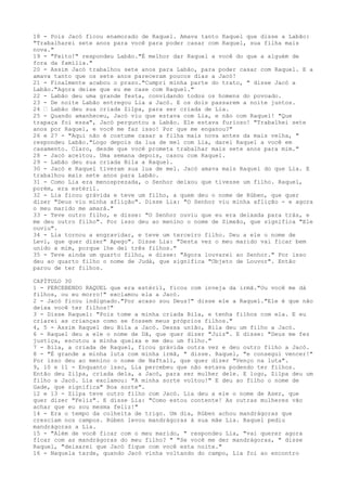 18 - Pois Jacó ficou enamorado de Raquel. Amava tanto Raquel que disse a Labão:
"Trabalharei sete anos para você para poder casar com Raquel, sua filha mais
nova."
19 - "Feito!" respondeu Labão."É melhor dar Raquel a você do que a alguém de
fora da família."
20 - Assim Jacó trabalhou sete anos para Labão, para poder casar com Raquel. E a
amava tanto que os sete anos pareceram poucos dias a Jacó!
21 - Finalmente acabou o prazo."Cumpri minha parte do trato, " disse Jacó a
Labão."Agora deixe que eu me case com Raquel."
22 - Labão deu uma grande festa, convidando todos os homens do povoado.
23 - De noite Labão entregou Lia a Jacó. E os dois passarem a noite juntos.
24 ” Labão deu sua criada Zilpa, para ser criada de Lia.
25 - Quando amanheceu, Jacó viu que estava com Lia, e não com Raquel! "Que
trapaça foi essa", Jacó perguntou a Labão. Ele estava furioso! "Trabalhei sete
anos por Raquel, e você me faz isso! Por que me enganou?"
26 e 27 - "Aqui não é costume casar a filha mais nova antes da mais velha, "
respondeu Labão."Logo depois da lua de mel com Lia, darei Raquel a você em
casamento. Claro, desde que você prometa trabalhar mais sete anos para mim."
28 - Jacó aceitou. Uma semana depois, casou com Raquel.
29 - Labão deu sua criada Bila a Raquel.
30 - Jacó e Raquel tiveram sua lua de mel. Jacó amava mais Raquel do que Lia. E
trabalhou mais sete anos para Labão.
31 - Como Lia era menosprezada, o Senhor deixou que tivesse um filho. Raquel,
porém, era estéril.
32 - Lia ficou grávida e teve um filho, a quem deu o nome de Rúben, que quer
dizer "Deus viu minha aflição". Disse Lia: "O Senhor viu minha aflição - e agora
o meu marido me amará."
33 - Teve outro filho, e disse: "O Senhor ouviu que eu era deixada para trás, e
me deu outro filho". Por isso deu ao menino o nome de Simeão, que significa "Ele
ouviu".
34 - Lia tornou a engravidar, e teve um terceiro filho. Deu a ele o nome de
Levi, que quer dizer" Apego". Disse Lia: "Desta vez o meu marido vai ficar bem
unido a mim, porque lhe dei três filhos."
35 - Teve ainda um quarto filho, e disse: "Agora louvarei ao Senhor." Por isso
deu ao quarto filho o nome de Judá, que significa "Objeto de Louvor". Então
parou de ter filhos.
CAPÍTULO 30
1 - PERCEBENDO RAQUEL que era estéril, ficou com inveja da irmã."Ou você me dá
filhos, ou eu morro!" exclamou ela a Jacó.
2 - Jacó ficou indignado."Por acaso sou Deus?" disse ele a Raquel."Ele é que não
deixa você ter filhos!"
3 - Disse Raquel: "Pois tome a minha criada Bila, e tenha filhos com ela. E eu
criarei as crianças como se fossem meus próprios filhos."
4, 5 - Assim Raquel deu Bila a Jacó. Dessa união, Bila deu um filho a Jacó.
6 - Raquel deu a ele o nome de Dã, que quer dizer "Juiz". E disse: "Deus me fez
justiça, escutou a minha queixa e me deu um filho."
7 - Bila, a criada de Raquel, ficou grávida outra vez e deu outro filho a Jacó.
8 - "É grande a minha luta com minha irmã, " disse. Raquel, "e consegui vencer!"
Por isso deu ao menino o nome de Naftali, que quer dizer "Venço na luta".
9, 10 e 11 - Enquanto isso, Lia percebeu que não estava podendo ter filhos.
Então deu Zilpa, criada dela, a Jacó, para ser mulher dele. E logo, Zilpa deu um
filho a Jacó. Lia exclamou: "A minha sorte voltou!" E deu ao filho o nome de
Gade, que significa" Boa sorte".
12 e 13 - Zilpa teve outro filho com Jacó. Lia deu a ele o nome de Aser, que
quer dizer "Feliz". E disse Lia: "Como estou contente! As outras mulheres vão
achar que eu sou mesma feliz!"
14 - Era o tempo da colheita de trigo. Um dia, Rúben achou mandrágoras que
cresciam nos campos. Rúben levou mandrágoras à sua mãe Lia. Raquel pediu
mandrágoras a Lia.
15 - "Além de você ficar com o meu marido, " respondeu Lia, "vai querer agora
ficar com as mandrágoras do meu filho? " "Se você me der mandrágoras, " disse
Raquel, "deixarei que Jacó fique com você esta noite."
16 - Naquela tarde, quando Jacó vinha voltando do campo, Lia foi ao encontro

 