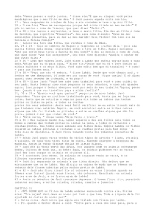 dele."Vamos passar a noite juntos, " disse ela."É que eu aluguei você pelas
mandrágoras que o meu filho me deu." E Jacó passou aquela noite com Lia.
17 - Deus respondeu às orações de Lia, e ela concebeu e teve o quinto filho.
18 - Disse Lia: "Deus me recompensou porque dei minha criada ao meu marido." E
pôs no menino o nome de Issacar, que quer dizer "Salário".
19 e 20 - Lia tornou a engravidar, e teve o sexto filho. Ela deu ao filho o nome
de Zebulom, que significa "Presentes". Deu esse nome dizendo: "Deus me deu
excelentes presentes, para eu dar ao meu marido! Seis filhos! Com isso ele me
honrará e ficará comigo!"
21 - Depois Lia teve uma filha, que recebeu o nome de Diná.
22, 23 e 24 - Deus se lembrou de Raquel e respondeu às orações dela - pois ela
queria filhos dela mesma; engravidou então e teve um filho. Raquel exclamou:
"Até que enfim Deus tirou a mancha do meu nome!" E deu ao menino o nome de José,
que quer dizer "Que Ele acrescente". Deu esse nome dizendo: "Queira o Senhor me
dar outro filho."
25 e 26 - Logo que nasceu José, Jacó disse a Labão que queria voltar para a casa
dele."Deixe que eu vá para casa, " disse ele."Deixe que eu vá e leve comigo as
minhas mulheres e os meus filhos. Você sabe muito bem que eu trabalhei - e como!
- para que fossem meus."
27 e 28 - "Peço que não vá embora, " disse Labão. Desde que você chegou aqui, o
Senhor me tem abençoado. Só pode ser por causa de você! Fique comigo! É só dizer
quanto quer receber de ordenado, e eu pago!"
29 e 30 - Disse Jacó: "Você bem sabe como trabalhei para você e como cuidei do
seu gado. Basta lembrar como eram pequenos os seus rebanhos, e como são grandes
agora. Isso porque o Senhor abençoou você por meio do meu trabalho."Agora, pense
bem. Quando é que vou trabalhar para a minha família?"
31, 32 e 33 - "Quanto você quer ganhar?" perguntou de novo Labão. Jacó
respondeu: "Para que eu continue trabalhando para você, basta que me faça uma
coisa. Basta que me autorize a separar para mim todas as cabras que tenham
pintas ou listas na pele, e todas as ovelhas
pretas dos seus rebanhos. Assim será fácil verificar se eu estou tirando mais do
que tratamos como salário. Depois, se você encontrar entre as minhas cabras
alguma que não for listada ou pintada, e entre as ovelhas alguma que não for
preta, poderá dizer que roubei de você."
34 - "Está certo, " disse Labão."Está feito o trato."
35 e 36 - Mas naquele mesmo dia, Labão separou e deu aos filhos dele todos os
bodes e cabras que tinham pintas ou listas na pele, e todos os carneiros e
ovelhas pretos. Deu todos esses animais aos filhos dele. Depois mandou os filhos
levarem as cabras pintadas e listadas e as ovelhas pretas para bem longe - a
três dias de distância. E Jacó ficou tomando conta dos rebanhos restantes de
Labão.
37 - Então Jacó pegou varas verdes de vários tipos de árvores - álamo, aveleira
e plátano. De cada vara tirou fitas da casca, fazendo aparecer a brancura da
madeira. Assim as varas ficaram cheias de listas claras.
38 - Jacó pôs as varas perto das águas, nos lugares onde os animais costumavam
beber. Colocou de modo que, ao beber água, os animais pudessem ver as varas.
Jacó fez isso porque os animais se cruzavam ali.
39 - E aconteceu isso mesmo. Os animais se cruzaram vendo as varas, e os
filhotes nascerem pintados ou listados.
40 - Jacó foi separando os animais a que tinha direito. Não deixou que se
misturassem com os de Labão. Mas dirigiu as coisas de modo que as fêmeas do
rebanho dele fossem cobertas pelos machos pretos de Labão.
41 e 42 - Jacó não ficou nisso! Ele só colocava as varas listadas quando as
fêmeas eram fortes! Quando eram fracas, não colocava. Resultado: os animais
fortes eram de Jacó, e os fracos eram de Labão!
43 - Assim os rebanhos de Jacó cresceram depressa. O homem ficou rico, possuindo
rebanhos enormes, e muitos criados, criadas, camelos e jumentos.
CAPÍTULO 31
1 - JACÓ SOUBE QUE os filhos de Labão andavam murmurando contra ele. Diziam
eles: "Ora vejam! Jacó deve ao nosso pai tudo o que tem. Toda a riqueza dele foi
ajuntada às custas do nosso pai!"
2 - Outra coisa: Jacó notou que agora era tratado com frieza por Labão.
3 - Foi quando o Senhor disse a Jacó: "Volte para a casa dos seus pais, para a

 