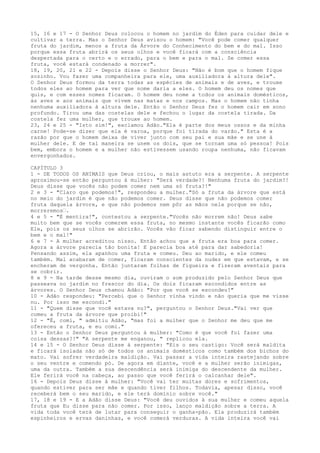 15, 16 e 17 - O Senhor Deus colocou o homem no jardim do Éden para cuidar dele e
cultivar a terra. Mas o Senhor Deus avisou o homem: "Você pode comer qualquer
fruta do jardim, menos a fruta da Árvore do Conhecimento do bem e do mal. Isso
porque essa fruta abrirá os seus olhos e você ficará com a consciência
despertada para o certo e o errado, para o bem e para o mal. Se comer essa
fruta, você estará condenado a morrer".
18, 19, 20, 21 e 22 - Depois disse o Senhor Deus: "Não é bom que o homem fique
sozinho. Vou fazer uma companheira para ele, uma auxiliadora à altura dele".
O Senhor Deus formou da terra todas as espécies de animais e de aves, e trouxe
todos eles ao homem para ver que nome daria a eles. O homem deu os nomes que
quis, e com esses nomes ficaram. O homem deu nome a todos os animais domésticos,
às aves e aos animais que vivem nas matas e nos campos. Mas o homem não tinha
nenhuma auxiliadora à altura dele. Então o Senhor Deus fez o homem cair em sono
profundo. Tirou uma das costelas dele e fechou o lugar da costela tirada. Da
costela fez uma mulher, que trouxe ao homem.
23, 24 e 25 - "Isto sim!", exclamou Adão."Ela é parte dos meus ossos e da minha
carne! Pode-se dizer que ela é varoa, porque foi tirada do varão." Esta é a
razão por que o homem deixa de viver junto com seu pai e sua mãe e se une à
mulher dele. E de tal maneira se unem os dois, que se tornam uma só pessoa! Pois
bem, embora o homem e a mulher não estivessem usando roupa nenhuma, não ficavam
envergonhados.
CAPÍTULO 3
1 - DE TODOS OS ANIMAIS que Deus criou, o mais astuto era a serpente. A serpente
aproximou-se então perguntou à mulher: "Será verdade?! Nenhuma fruta do jardim?!
Deus disse que vocês não podem comer nem uma só fruta?!"
2 e 3 - "Claro que podemos!", respondeu a mulher."Só a fruta da árvore que está
no meio do jardim é que não podemos comer. Deus disse que não podemos comer
fruta daquela árvore, e que não podemos nem pôr as mãos nela porque se não,
morreremos”.
4 e 5 - "É mentira!", contestou a serpente."Vocês não morrem não! Deus sabe
muito bem que se vocês comerem essa fruta, no mesmo instante vocês ficarão como
Ele, pois os seus olhos se abrirão. Vocês vão ficar sabendo distinguir entre o
bem e o mal!"
6 e 7 - A mulher acreditou nisso. Então achou que a fruta era boa para comer.
Agora a árvore parecia tão bonita! E parecia boa até para dar sabedoria!
Pensando assim, ela apanhou uma fruta e comeu. Deu ao marido, e ele comeu
também. Mal acabaram de comer, ficaram conscientes da nudez em que estavam, e se
encheram de vergonha. Então juntaram folhas de figueira e fizeram aventais para
se cobrir.
8 e 9 - Na tarde desse mesmo dia, ouviram o som produzido pelo Senhor Deus que
passeava no jardim no frescor do dia. Os dois ficaram escondidos entre as
árvores. O Senhor Deus chamou Adão: "Por que você se escondeu?"
10 - Adão respondeu: "Percebi que o Senhor vinha vindo e não queria que me visse
nu. Por isso me escondi."
11 - "Quem disse que você estava nu?", perguntou o Senhor Deus."Vai ver que
comeu a fruta da árvore que proibi!"
12 - "É, comi, " admitiu Adão, "mas foi a mulher que o Senhor me deu que me
ofereceu a fruta, e eu comi."
13 - Então o Senhor Deus perguntou à mulher: "Como é que você foi fazer uma
coisa dessas?!" "A serpente me enganou, " replicou ela.
14 e 15 - O Senhor Deus disse à serpente: "Eis o seu castigo: Você será maldita
e ficará isolada não só de todos os animais domésticos como também dos bichos do
mato. Vai sofrer verdadeira maldição. Vai passar a vida inteira rastejando sobre
o seu ventre e comendo pó. De agora em diante, você e a mulher serão inimigas,
uma da outra. Também a sua descendência será inimiga do descendente da mulher.
Ele ferirá você na cabeça, ao passo que você ferirá o calcanhar dele".
16 - Depois Deus disse à mulher: "Você vai ter muitas dores e sofrimentos,
quando estiver para ser mãe e quando tiver filhos. Todavia, apesar disso, você
receberá bem o seu marido, e ele terá domínio sobre você."
17, 18 e 19 - E a Adão disse Deus: "Você deu ouvidos à sua mulher e comeu aquela
fruta que Eu disse para não comer. Por isso, lanço maldição sobre a terra. A
vida toda você terá de lutar para conseguir o ganha-pão. Ela produzirá também
espinheiros e ervas daninhas, e você comerá verduras. A vida inteira você vai

 