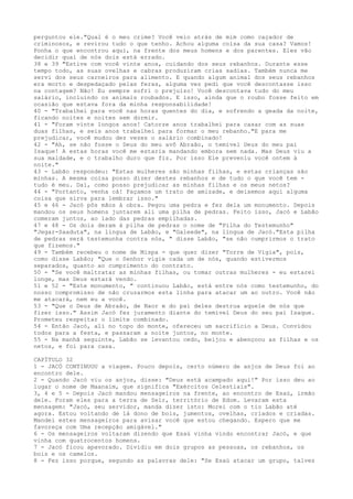 perguntou ele."Qual é o meu crime? Você veio atrás de mim como caçador de
criminosos, e revirou tudo o que tenho. Achou alguma coisa da sua casa? Vamos!
Ponha o que encontrou aqui, na frente dos meus homens e dos parentes. Eles vão
decidir qual de nós dois está errado.
38 e 39 "Estive com você vinte anos, cuidando dos seus rebanhos. Durante esse
tempo todo, as suas ovelhas e cabras produziram crias sadias. Também nunca me
servi dos seus carneiros para alimento. E quando algum animal dos seus rebanhos
era morto e despedaçado pelas feras, alguma vez pedi que você descontasse isso
na contagem? Não! Eu sempre sofri o prejuízo! Você descontava tudo do meu
salário, incluindo os animais roubados. E isso, ainda que o roubo fosse feito em
ocasião que estava fora da minha responsabilidade!
40 - "Trabalhei para você nas horas quentes do dia, e sofrendo a geada da noite,
ficando noites e noites sem dormir.
41 - "Foram vinte longos anos! Catorze anos trabalhei para casar com as suas
duas filhas, e seis anos trabalhei para formar o meu rebanho."E para me
prejudicar, você mudou dez vezes o salário combinado!
42 - "Ah, se não fosse o Deus do meu avô Abraão, o temível Deus do meu pai
Isaque! A estas horas você me estaria mandando embora sem nada. Mas Deus viu a
sua maldade, e o trabalho duro que fiz. Por isso Ele preveniu você ontem à
noite."
43 - Labão respondeu: "Estas mulheres são minhas filhas, e estas crianças são
minhas. A mesma coisa posso dizer destes rebanhos e de tudo o que você tem tudo é meu. Daí, como posso prejudicar as minhas filhas e os meus netos?
44 - "Portanto, venha cá! Façamos um trato de amizade, e deixemos aqui alguma
coisa que sirva para lembrar isso."
45 e 46 - Jacó pôs mãos à obra. Pegou uma pedra e fez dela um monumento. Depois
mandou os seus homens juntarem ali uma pilha de pedras. Feito isso, Jacó e Labão
comeram juntos, ao lado das pedras empilhadas.
47 e 48 - Os dois deram à pilha de pedras o nome de "Pilha do Testemunho"
"Jegar-Saaduta", na língua de Labão, e "Galeede", na língua de Jacó."Esta pilha
de pedras será testemunha contra nós, " disse Labão, "se não cumprirmos o trato
que fizemos."
49 - Também recebeu o nome de Mispa - que quer dizer "Torre de Vigia", pois,
como disse Labão; "Que o Senhor vigie cada um de nós, quando estivermos
separados, quanto ao cumprimento do contrato.
50 - "Se você maltratar as minhas filhas, ou tomar outras mulheres - eu estarei
longe, mas Deus estará vendo.
51 e 52 - "Este monumento, " continuou Labão, está entre nós como testemunho, do
nosso compromisso de não cruzarmos esta línha para atacar um ao outro. Você não
me atacará, nem eu a você.
53 - "Que o Deus de Abraão, de Naor e do pai deles destrua aquele de nós que
fizer isso." Assim Jacó fez juramento diante do temível Deus do seu pai Isaque.
Prometeu respeitar o limite combinado.
54 - Então Jacó, ali no topo do monte, ofereceu um sacrifício a Deus. Convidou
todos para a festa, e passaram a noite juntos, no monte.
55 - Na manhã seguinte, Labão se levantou cedo, beijou e abençoou as filhas e os
netos, e foi para casa.
CAPÍTULO 32
1 - JACÓ CONTINUOU a viagem. Pouco depois, certo número de anjos de Deus foi ao
encontro dele.
2 - Quando Jacó viu os anjos, disse: "Deus está acampado aqui!" Por isso deu ao
lugar o nome de Maanaim, que significa "Exércitos Celestiais".
3, 4 e 5 - Depois Jacó mandou mensageiros na frente, ao encontro de Esaú, irmão
dele. Foram eles para a terra de Seir, território de Edom. Levaram esta
mensagem: "Jacó, seu servidor, manda dizer isto: Morei com o tio Labão até
agora. Estou voltando de lá dono de bois, jumentos, ovelhas, criados e criadas.
Mandei estes mensageiros para avisar você que estou chegando. Espero que me
favoreça com Uma recepção amigável."
6 - Os mensageiros voltaram dizendo que Esaú vinha vindo encontrar Jacó, e que
vinha com quatrocentos homens.
7 - Jacó ficou apavorado. Dividiu em dois grupos as pessoas, os rebanhos, os
bois e os camelos.
8 - Fez isso porque, segundo as palavras dele: "Se Esaú atacar um grupo, talvez

 