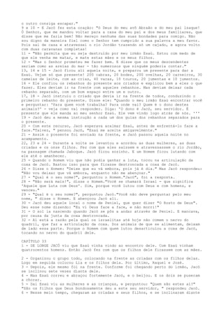 o outro consiga escapar."
9 e 10 - E Jacó fez esta oração: "ó Deus do meu avô Abraão e do meu pai lsaque!
Ó Senhor, que me mandou voltar para a casa do meu pai e dos meus familiares, que
disse que me faria bem! Não mereço nenhuma das suas bondades para comigo. Não
sou digno da maneira fiel como o Senhor tem cumprido a sua palavra a meu favor.
Pois sai de casa e atravessei o rio Jordão trazendo só um cajado, e agora volto
com duas caravanas completas!
11 - "Não permita que eu seja destruído por meu irmão Esaú. Estou com medo de
que ele venha me matar, e mate estas mães e os meus filhos.
12 - "Mas o Senhor prometeu me fazer bem. E disse que os meus descendentes
seriam como as areias do mar - tão numerosos que ninguém poderia contar."
13, 14 e 15 - Jacó ficou ali aquela noite, e preparou um presente para dar a
Esaú. Vejam só que presente! 200 cabras, 20 bodes, 200 ovelhas, 20 carneiros, 30
camelas de leite, com as crias, 40 vacas, 10 touros, 20 jumentas e 10 jumentos.
16 - Ele confiou os rebanhos do presente aos criados e explicou bem a eles o que
fazer. Eles deviam ir na frente com aqueles rebanhos. Mas deviam deixar cada
rebanho separado, com um bom espaço entre um e outro.
17, 18 - Jacó instruiu o criado que devia ir na frente de todos, conduzindo o
primeiro rebanho do presente. Disse ele: "Quando o meu irmão Esaú encontrar você
e perguntar: 'Para quem você trabalha? Para onde vai? Quem é o dono destes
animais?' - veja como vai responder. Diga: 'O dono é Jacó, seu servidor. É
presente que ele manda ao meu senhor Esaú. Ele vem vindo logo atrás de nós. '''
19 - Jacó deu a mesma instrução a cada um dos guias dos rebanhos separados para
o presente.
20 - Com este recurso, Jacó esperava acalmar Esaú, antes de enfrentá-lo face a
face."Talvez, " pensou Jacó, "Esaú me aceite amigavelmente."
21 - Assim o presente foi enviado na frente, e Jacó passou aquela noite no
acampamento.
22, 23 e 24 - Durante a noite se levantou e acordou as duas mulheres, as duas
criadas e os onze filhos. Fez com que eles saíssem e atravessassem o rio Jordão,
na passagem chamada Jaboque. Jacó ficou sozinho. E um Homem ficou lutando com
ele até o amanhecer.
25 - Quando o Homem viu que não podia ganhar a luta, tocou na articulação da
coxa de Jacó. Bastou isso para que ficasse destroncada a coxa de Jacó.
26 - Disse o Homem: "Deixe que eu vá embora, pois já é dia." Mas Jacó respondeu:
"Não vou deixar que vá embora, enquanto não me abençoar."
27 - "Qual é o seu nome?", perguntou o Homem."Jacó", foi a resposta.
28 - "Não será mais!", disse o Homem."Você se chamará Israel - que significa
'Aquele que Luta com Deus'. Sim, porque você lutou com Deus e com homens, e
venceu."
29 - "Qual é o seu nome?", perguntou Jacó."Você não deve perguntar pelo meu
nome, " disse o Homem. E abençoou Jacó ali.
30 - Jacó deu aquele local o nome de Peniel, que quer dizer "O Rosto de Deus".
Deu esse nome dizendo: "Eu vi Deus face a face, e não morri!"
31 - O sol ia nascendo quando Jacó se pôs a andar através de Peniel. E mancava,
por causa da junta da coxa destroncada.
32 - Aí está a razão pela qual os israelitas até hoje não comem o nervo do
quadril, que faz a articulação da coxa. Dos animais de que se alimentam, deixam
de lado essa parte. Porque o Homem com quem lutou desarticulou a coxa de Jacó,
tocando no nervo do quadril dele.
CAPÍTULO 33
1 - DE LONGE JACÓ viu que Esaú vinha vindo ao encontro dele. Com Esaú vinham
quatrocentos homens. Então Jacó fez com que os filhos dele ficassem com as mães.
2 - Organizou o grupo todo, colocando na frente as criadas com os filhos delas.
Logo em seguida colocou Lia e os filhos dela. Por último, Raquel e José.
3 - Depois, ele mesmo foi na frente. Conforme foi chegando perto do irmão, Jacó
se inclinou sete vezes diante dele.
4 - Mas Esaú correu e abraçou fortemente Jacó, e o beijou. E os dois se puseram
a chorar.
5 - Dai Esaú viu as mulheres e as crianças, e perguntou: "Quem são estes aí?"
"São os filhos que Deus bondosamente deu a este seu servidor, " respondeu Jacó.
6 - Nesse meio tempo, chegaram as criadas e seus filhos, e se inclinaram diante

 