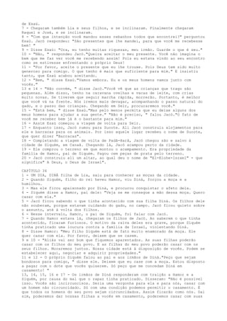 de Esaú.
7 - Chegaram também Lia e seus filhos, e se inclinaram. Finalmente chegaram
Raquel e José, e se inclinaram.
8 - "Com que intenção você mandou esses rebanhos todos que encontrei?" perguntou
Esaú. Jacó respondeu: "São presentes que lhe mandei, para que você me recebesse
bem! "
9 - Disse Esaú: "Ora, eu tenho muitas riquezas, meu irmão. Guarde o que é seu."
10 - "Não, " respondeu Jacó."Queira aceitar o meu presente. Você não imagina o
bem que me faz ver você me recebendo assim! Pois eu estava vindo ao seu encontro
como se estivesse enfrentando o próprio Deus!
11 - "Por favor, aceite o presente que eu lhe trouxe. Pois Deus tem sido muito
generoso para comigo. O que tenho é mais que suficiente para mim." E insistiu
tanto, que Esaú acabou aceitando.
12 - "Bem, " disse Esaú."Vamos embora. Eu e os meus homens vamos junto com
vocês."
13 e 14 - "Não convém, " disse Jacó."Você vê que as crianças que trago são
pequenas. Além disso, tenho na caravana ovelhas e vacas de leite, com crias
muito novas. Se tiverem que seguir marcha rápida, morrerão. Portanto, é melhor
que você vá na frente. Nós iremos mais devagar, acompanhando o passo natural do
gado, e o passo das crianças. Chegando em Seir, procuraremos você."
15 - "Está bem, " disse Esaú."Mas pelo menos permita que eu deixe alguns dos
meus homens para ajudar a sua gente." "Não é preciso, " falou Jacó."O fato de
você me receber bem já é o bastante para mim."
16 - Assim Esaú começou a viagem de volta para Seir.
17 - Enquanto isso, Jacó rumou para Sucote. Ali Jacó construiu alojamentos para
ele e barracas para os animais. Por isso aquele lugar recebeu o nome de Sucote,
que quer dizer "Barracas".
18 - Completando a viagem de volta de Padã-Harã, Jacó chegou são e salvo à
cidade de Siquém, em Canaã. Chegando lá, Jacó acampou perto da cidade.
19 - Ele comprou o terreno em que montou o acampamento. Era propriedade da
família de Hamor, pai de Siquém. Pagou cem peças de prata pelo terreno.
20 - Jacó construiu ali um altar, ao qual deu o nome de "El-Elohe-lsrael" - que
significa" A Deus, o Deus de Israel".
CAPÍTULO 34
1 - UM DIA, DINÁ filha de Lia, saiu para conhecer as moças da cidade.
2 - Quando Siquém, filho do rei heveu Hamor, viu Diná, forçou a moça e a
humilhou.
3 - Mas ele ficou apaixonado por Diná, e procurou conquistar o afeto dela.
4 - Siquém disse a Hamor, pai dele: "Veja se me consegue a mão dessa moça. Quero
casar com ela."
5 - Jacó ficou sabendo o que tinha acontecido com sua filha Diná. Os filhos dele
não souberam, porque estavam cuidando do gado, no campo. Jacó ficou quieto sobre
o assunto, até à volta dos filhos.
6 - Nesse intervalo, Hamor, o pai de Siquém, foi falar com Jacó.
7 - Quando Hamor estava lá, chegaram os filhos de Jacó. Ao saberem o que tinha
acontecido, ficaram furiosos. O motivo da raiva deles era grave, porque Siquém
tinha praticado uma loucura contra a família de Israel, violentando Diná.
8 - Disse Hamor: "Meu filho Siquém está de fato muito enamorado da moça. Ele
quer casar com ela. Por favor, deixem que se casem.
9 e 10 - "Aliás vai ser bom que fiquemos aparentados. As suas filhas poderão
casar com os filhos do meu povo. E as filhas do meu povo poderão casar com os
seus filhos. Moraremos juntos. Nossa cidade está à disposição de vocês. Podem se
estabelecer aqui, negociar e adquirir propriedades."
11 e 12 - O próprio Siquém falou ao pai e aos irmãos de Diná."Peço que sejam
bondosos para comigo, " disse ele. Deixem que eu case com a moça. Estou disposto
a pagar com o dote que vocês quiserem. Só peço que me concedam Diná em
casamento! "
13, 14, 15, 16 e I7 - Os irmãos de Diná responderam com traição a Hamor e a
Siquém, por causa do mal que o rapaz tinha praticado. Disseram: "Não é possível
isso. Vocês são incircuncisos. Seria uma vergonha para ela e para nós, casar com
um homem não circuncidado. Só com uma condição podemos permitir o casamento. É
que todos os homens do seu povo sejam circuncidados. Assim ficarão como nós. Dai
sim, poderemos dar nossas filhas a vocês em casamento, poderemos casar com suas

 