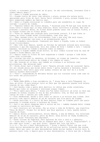 filhas, e viveremos juntos como um só povo. Se não concordarem, levaremos Diná e
iremos embora daqui."
18 - Hamor e Siquém gostaram da idéia.
19 - Siquém tratou de levar logo adiante o plano, porque ele estava muito
apaixonado pela filha de Jacó. Seria fácil convencer o povo, porque Siquém era o
mais respeitado membro da família real.
20 - Hamor e Siquém convocaram os cidadãos para uma assembléia no lugar de
costume - à porta da cidade.
21 - "Aqueles homens são nossos amigos, " disseram eles."É bom que eles morem em
nossa terra e façam aqui os seus negócios. Nosso território é grande. Não será
problema o sustento deles. As filhas deles poderão casar com os nossos filhos, e
as nossas filhas com os filhos deles.
22 - "Eles só impõem uma condição para conviverem conosco. E é que todos os
homens da nossa cidade sejam circuncidados, como eles são.
23 - "Mas, pensem nisto: se concordarmos, tudo o que eles têm será nosso.
Tratemos de concordar com eles, e se estabelecerão aqui."
24 - Os cidadãos concordaram. Começando por Hamor e Siquém, todos os homens
foram circuncidados.
25 - Mas três dias depois, quando as feridas da operação estavam mais doloridas,
aconteceu o que não esperavam. Dois dos irmãos de Diná - Simeão e Levi - tomaram
espadas, entraram na cidade e mataram todos os homens!
26 - Hamor e Siquém também foram mortos. Os dois irmãos tiraram Diná da casa de
Siquém e foram embora com ela.
27 - Depois todos os filhos de Jacó saquearam a cidade - porque a irmã deles
tinha sido violentada.
28 - Levaram com eles os rebanhos, as boiadas, as tropas de jumentos. Levaram
tudo que encontraram dentro da cidade e nos campos ao redor.
29 - Não levaram só os bens, mas também as crianças e as mulheres como
prisioneiras. Não deixaram nada!
30 - Então disse Jacó a Simeão e Levi: "Quanta aflição vocês me causaram! Agora
vou ser odiado pelos que moram nesta terra - pelos cananeus e ferezeus. Somos
muito poucos. Será fácil para eles acabar conosco de uma vez! Eu e a minha
família seremos destruídos!"
31 - "Ora'', responderam."E devíamos deixar que ele tratasse nossa irmã como se
ela fosse uma prostituta?!"
CAPÍTULO 35
1 - "MUDE PARA BETEL e fixe residência lá, " disse Deus a Jacó."Chegando lá,
faça um altar. É para prestar culto ao Deus que lhe apareceu quando você estava
fugindo do seu irmão Esaú."
2 - Jacó mandou toda a gente dele destruir os ídolos que ainda conservava.
Mandou que todos se lavassem e vestissem roupas limpas.
3 - "Pois vamos para Betel, " disse ele."Lá vamos construir um altar ao Deus que
atendeu às minhas orações no dia do meu sofrimento. Sim, ao Deus que esteve
comigo em todo o caminho por onde andei."
4 - Eles obedeceram. Deram a Jacó todos os ídolos e os brincos que tinham. Jacó
enterrou tudo aquilo debaixo do pé de carvalho que fica perto de Siquém.
5 - Então partiram. E o terror de Deus dominou todas as cidades perto das quais
passaram, e ninguém atacou a caravana de Israel.
6 - Jacó e sua gente chegaram sãos e salvos em Luz - também chamada Betel cidade
situada no território de Canaã.
7 - Jacó construiu ali um altar. Deu ao altar o nome de El-Betel, que significa
"Deus de Betel". Porque foi em Betel que Deus apareceu a Jacó, quando estava
fugindo de Esaú.
8 - Depois destes acontecimentos, morreu Débora, a ama de Rebeca. Foi enterrada
debaixo de um pé de carvalho, perto de Betel. Essa árvore se chama AlomBacute,
que quer dizer "Carvalho das Lágrimas".
9 - Tendo voltado de Padã-Arã, Deus apareceu de novo a Jacó e o abençoou.
10 - Disse Deus a ele: "Você não se chamará mais Jacó - isto é, "Suplantador". O
seu nome será Israel - que quer dizer, ”Aquele que luta com Deus”.
11 e 12 - "Eu sou o Deus Todo-poderoso, " disse o Senhor."Farei com que você
tenha muitos descendentes que hão de se multiplicar muito, formando uma grande
nação. Mais que isso: os seus descendentes darão muitas nações e muitos reis. E
passarei para você, e depois para os seus descendentes, a terra que dei a Abraão

 