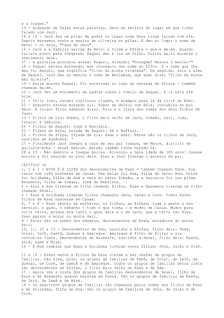 e a Isaque."
13 - Acabando de falar estas palavras, Deus se retirou do lugar em que tinha
falado com Jacó.
14 e 15 - Jacó fez um pilar de pedra no lugar onde Deus tinha falado com ele.
Depois derramou vinho e azeite de oliveira no pilar. E deu ao lugar o nome de
Betel - ou seja, "Casa de Deus".
16 - Jacó e a família saíram de Betel e foram a Efrata - que é Belém. Quando
faltava pouco para chegarem, Raquel deu à luz um filho. Sofreu muito durante o
nascimento dele.
17 - A parteira procurou animar Raquel, dizendo: "Coragem! Nasceu o menino!"
18 - Raquel estava morrendo, mas conseguiu dar nome ao filho. E o nome que lhe
deu foi Benoni, que significa "Filho da minha tristeza". Em seguida, saiu a alma
de Raquel. Jacó deu ao menino o nome de Benjamim, que quer dizer "Filho da minha
mão direita".
19 - Assim morreu Raquel. Foi enterrada ao lado da estrada de Efrata - também
chamada Belém.
20 - Jacó fez um monumento de pedras sobre o túmulo de Raquel. E lá está até
hoje.
21 - Feito isso, Israel continuou viagem, e acampou para lá da torre de Éder.
22 - Enquanto estava morando ali, Rúben se deitou com Bila, concubina do pai
dele. E Israel ficou sabendo disso. Esta é a lista dos nomes dos doze filhos de
Jacó:
23 - Filhos de Lia: Rúben, o filho mais velho de Jacó, Simeão, Levi, Judá,
Issacar e Zebulom.
24 - Filhos de Raquel: José e Benjamin.
25 - Filhos de Bila, criada de Raquel: Dã e Naftali.
26 - Filhos de Zilpa, criada de Lia: Gade e Aser. Estes são os filhos de Jacó,
nascidos em Padã-Arã. '
27 - Finalmente Jacó chegou à casa de seu pai Isaque, em Manre, distrito de
Quiriate-Arba - atual Hebrom. Abraão também tinha morado lá.
28 e 29 - Não demorou e Isaque morreu. Alcançou a bela idade de 180 anos! Isaque
morreu e foi reunido ao povo dele. Esaú e Jacó fizeram o enterro do pai.
CAPÍTULO 36
1, 2 e 3 - ESTA É A LISTA dos descendentes de Esaú - também chamado Edom. Ele
casou com três mulheres em Canaã. Uma delas foi Ada, filha do heveu Bom, Outra
foi Oolibama, filha de Aná e neta do heveu Zibeão, e a terceira foi sua prima
Basemate, filha de Ismael, irmã de Nebaiote.
4 - Esaú e Ada tiveram um filho chamado Elifaz. Esaú e Basemate tiveram um filho
chamado Reuel.
5 - Esaú e Oolibama tiveram filhos chamados Jeús, Jalão e Coré. Todos estes
filhos de Esaú nasceram em Canaã.
6, 7 e 8 - Esaú reuniu as mulheres, os filhos, as filhas, toda a gente a seu
serviço, o gado, o rebanho - tudo o que tinha ” e mudou de Canaã. Mudou para
outra terra, porque era tanto o gado dele e o de Jacó, que a terra não dava.
Esaú passou a morar no monte Seir.
9 - Estes são os nomes dos edumeus, descendentes de Esaú, moradores do monte
Seir:
10, 11, 12 e 13 - Descendentes de Ada, nascidos a Elifaz, filho dela: Temã,
Ornar, Zefõ, Gaetã, Quenaz e Amaleque. Amaleque é filho de Elifaz e sua
concubina Timna. Descendentes de Basemate, nascidos a Reuel, filho dela: Naate,
Zerã, Samã e Mizã.
14 - É bom lembrar que Esaú e Oolibama tiveram estes filhos: Jeús, Jalão e Coré.
15 e 16 - Esses netos e filhos de Esaú vieram a ser chefes de grupos de
famílias. São eles, pois, os grupos de famílias de Temã, de Ornar, de Zefô, de
Quenaz, de Coré, de Gaetã e de Amaleque. Todos os grupos de famílias dessa lista
são descendentes de Elifaz, o filho mais velho de Esaú e da Ada.
17 - Agora vem a lista dos grupos de famílias descendentes de Reuel, filho de
Esaú e de Basemate quando moravam em Canaã. São os grupos de famílias de Naate,
de Zerã, de Samã e de Mizá.
18 - Os seguintes grupos de famílias são chamados pelos nomes dos filhos de Esaú
e de Oolibama, filha de Aná. São os grupos de famílias de Jeús, de Jalão e de
Coré.

 