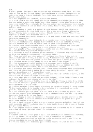 Er".
9 - Onã, porém, não queria ter filhos que não tivessem o nome dele. Por isso,
cada vez que se deitava com Tamar, não completava a relação. Deixava cair no
chão ou na cama o líquido seminal. Fazia isso para não dar descendentes ao
finado irmão dele.
10 - Deus reprovou essa atitude, e matou Onã também.
11 - Disse Judá ã sua nora Tamar que não se casasse com ninguém."Vá para a casa
dos seus pais, e espere que Selá, meu filho, cresça", disse ele."Então ele se
casará com você." Mas a intenção de Judá era evitar que acontecesse com o caçula
o que tinha acontecido com os dois irmãos dele. Tamar voltou, pois, para a casa
dos pais dela.
12 e 13 - Passou o tempo, e a mulher de Judá morreu. Depois que terminou o
período costumeiro de luto, Judá viajou. Ele e seu amigo Rira, o adulamita,
foram a Timna, para tosquiar as ovelhas. Alguém contou a Tamar: "Sabe? O seu
sogro vai a Timna, para tosquiar ovelhas."
14 - Tamar andava desanimada, porque Selá já era homem, e nem ele nem o pai dele
falavam em casamento.
Então ela trocou de roupa, deixando de se vestir como viúva. Cobriu o rosto com
um véu e se disfarçou bem. Depois ficou sentada ã beira da estrada de Timna,
perto da entrada da cidade de Enaim. Quem ia para Tinma passava por ali.
15 - Quando Judá chegou naquele ponto, viu a mulher, e pensou que fosse uma
prostituta - porque ela estava com o rosto coberto pelo véu.
16 - Judá propôs a Tamar que passasse a noite com ele. Não sabia que era a nora
dele."Quanto você me pagará?'' Perguntou ela.
17 - "Mandarei a você um cabrito do meu rebanho, " respondeu ele."Que garantia
me dá de que mandará o pagamento?", perguntou Tamar.
18 - "Bem, que você quer como garantia?" indagou ele."Quero o seu selo de
identificação com o cordão, e o seu cajado, " respondeu ela. Ele deu a ela essas
coisas, e os dois dormiram juntos. O resultado foi que ela ficou grávida.
19 - Passadas estas coisas, Tamar voltou a se vestir como viúva.
20 - Judá encarregou o amigo adulamita de entregar àquela mulher o cabrito
prometido. Também encarregou Hira de conseguir de volta as coisas que tinha
deixado com ela como garantia. Mas ele não encontrou a mulher.
21 - Perguntou aos homens daquele lugar: "Onde posso encontrar aquela prostituta
que ficava se oferecendo à beira da estrada, perto de Enaim?" "Nunca vimos
qualquer prostituta ali, " respondiam todos.
22 - Voltando para Timna, Hira disse a Judá que não tinha achado a mulher, e lhe
contou o que os homens do lugar tinham dito.
23 - "Pois bem, que ela fique com as minhas coisas, " disse Judá."Fizemos o que
podíamos. Se insistirmos nisso, só vão rir de nós."
24 - Quase três meses mais tarde, contaram a Judá que Tamar, a nora dele, devia
ter caído em adultério, porque estava grávida."Tragam Tamar para fora, para que
morra queimada, " gritou Judá.
25 - Quando estavam fazendo isso, ela mandou um recado ao sogro. O recado dizia:
"O dono deste selo, deste cordão e deste cajado, é o responsável por minha
gravidez. Você reconhece essas coisas?"
26 - Judá admitiu que eram dele, e disse: "Ela é mais correta do que eu. Sim,
por que não cumpri minha promessa de fazer o casamento dela com meu filho Selá."
Nunca mais Judá se deitou com Tamar.
27 e 28 - Chegou o tempo do nascimento. Nasceram gêmeos. Quando apareceu a mão
de um dos bebês, a parteira amarrou Um barbante vermelho no pulso dele, para
marcar quem nasceu primeiro.
29 - Mas o bebê recolheu a mão, e o outro acabou nascendo primeiro."Como foi que
você conseguiu sair?!" exclamou ela. Por essa razão deram a ele o nome de Perez,
que quer dizer "Brecha".
30 - Logo depois nasceu o outro - o que estava com o barbante no pulso. Deram a
ele o nome de Zera, que quer dizer "Luz Nascente".
CAPÍTULO 39
1 - QUANDO JOSÉ foi levado para o Egito, foi vendido pelos ismaelitas a Potifar,
oficial do Faraó, rei do Egito. Potifar era o comandante da guarda.
2 - O Senhor abençoou José, de modo que tinha sucesso em tudo o que fazia, ao
prestar serviços na casa do seu dono Potifar.
3 - Potifar notou isso. Entendeu que o Senhor estava com José de maneira muito

 