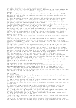 especial, dando bons resultados a tudo quanto fazia.
4 - Assim José foi favorecido por ele. Pouco tempo depois, já estava na posição
de administrador da casa de Potifar, o egípcio, e de todos os bens que ele
tinha.
5 - Desde a hora em que José foi nomeado administrador, Deus abençoou Potifar
por amor a José. E tudo foi correndo bem, tanto nos negócios da casa como nas
plantações e rebanhos.
6 - Potifar passou a confiar tanto em José, que deixou tudo por conta dele. A
tal ponto, que Potifar não tomava conhecimento de nada. A única coisa que
resolvia pessoalmente, era o que levaria à boca para comer! Tudo mais José
dirigia e resolvia! José era também um belo rapaz.
7 - Passado algum tempo, a mulher de Potifar começou a olhar José com interesse
carnal. Chegou mesmo a propor a ele que se deitasse com ela!
8 e 9 - Mas José não caiu na tentação. Disse à mulher: "O meu senhor confiou a
mim tudo o que é dele. Ele nem sabe o que existe na casa, porque deixou comigo a
responsabilidade total. Tanto assim que ele não é mais do que eu nesta casa. E
não me proibiu coisa alguma! É claro que a única coisa que não posso tocar é
você, pois é mulher dele. Como poderia fazer essa maldade? Seria um grande
pecado contra Deus!"
10 - A mulher não desistiu. Todos os dias falava com José, querendo a companhia
dele.
11 e 12 - Um dia José foi até à casa para cuidar de uns negócios. A mulher
estava sozinha. Ninguém estava por perto. Então ela segurou José pela roupa,
dizendo: "Venha deitar comigo!" Mas José fugiu para fora da casa, e a roupa dele
ficou nas mãos da mulher.
13, 14 e 15 - Quando a mulher viu que ele tinha fugido, e que estava com uma
peça de roupa dele, pôs-se a gritar. Os outros homens que trabalhavam na casa
chegaram, atendendo aos gritos dela. Disse a mulher: "Vejam só! O meu marido
trouxe para casa esse hebreu, só para ofender a gente! Pois não é que ele quis
me forçar a dormir com ele?! Mas eu gritei o mais alto que pude. Quando ele viu
que eu gritava sem parar, fugiu, esquecendo a roupa dele aqui."
16 - Ela guardou a roupa de José, até quando Potifar voltou para casa.
17 e 18 - Então contou ao marido a mesma história. Disse ela: "Esse escravo
hebreu que você trouxe para casa, veio me ofender. Mas como eu gritei, ele fugiu
para fora, deixando a roupa dele ao meu lado."
19 e 20 - Ouvindo isso, Potifar ficou furioso. Mandou prender José na cadeia
usada para os prisioneiros do rei.
21 - Mas o Senhor estava com José, e derramou Sua bondade sobre ele. O Senhor
fez com que o carcereiro simpatizasse com José.
22 - Assim, o carcereiro encarregou José de cuidar de todos os presos que
estavam naquela prisão. E José fazia tudo o que era preciso fazer ali.
23 - O carcereiro deixou de ter preocupação com o que acontecia na cadeia,
porque José cuidava de tudo. O Senhor estava com ele. Por isso, tudo o que fazia
dava certo, e as coisas corriam bem.
CAPÍTULO 40
1 - ALGUM TEMPO depois, o chefe dos garçons e o padeiro-chefe do palácio real
ofenderam o rei do Egito.
2 - Foram parar na cadeia, por isso.
3 - Faraó mandou prender os dois na casa do comandante da guarda. Quer dizer que
ficaram na mesma prisão onde estava José.
4 - Ficaram lá presos por algum tempo. O comandante da guarda encarregou José de
cuidar deles.
5 - Aconteceu que, certa noite, os dois prisioneiros sonharam. O chefe dos
garçons e o chefe dos padeiros perceberam que cada sonho tinha um sentido
diferente. Eram sonhos que precisavam de interpretação.
6 e 7 - Na manhã do dia seguinte, José notou que eles estavam preocupados."Que
aconteceu?" perguntou José."Por que vocês estão tristes?"
8 - Eles responderam: "Nós dois tivemos sonhos essa noite, mas ninguém aqui é
capaz de dizer o que eles significam."
"Ora, interpretar sonhos é coisa que pertence a Deus, " disse José."Que foi que
vocês sonharam?"
9, 10 e 11 - O chefe dos garçons contou a José o sonho que tinha tido. Disse
ele: "Sonhei que na minha frente estava um pé de uvas, com três galhos. E vi que

 