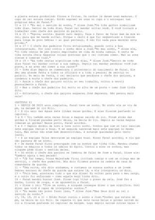 a planta estava produzindo flores e frutas. Os cachos já davam uvas maduras. O
copo do rei estava comigo. Então espremi as uvas no copo e o entreguei nas
próprias mãos do Faraó."
12 e 13 - "Eu sei o sentido do sonho, " disse José."Os três galhos simbolizam
três dias. Dentro de três dias, Faraó vai mandar soltar você. E você tornará a
trabalhar como chefe dos garçons do palácio.
14 e 15 - "Agora, escute. Quando sair daqui, faça o favor de falar bem de mim ao
rei, para que me mande soltar. Porque o certo é que fui seqüestrado e trazido
para longe do povo hebreu - ao qual pertenço. E não fiz nada para merecer esta
prisão."
16 e 17 - O chefe dos padeiros ficou entusiasmado, quando ouviu a boa
interpretação. Por isso contou o sonho dele a José."No meu sonho, " disse ele,
"vi três cestas de pão branco empilhados em cima da minha cabeça. A cesta de
cima estava cheia daquelas coisas gostosas que o rei costuma comer. Mas as aves
vieram e comeram tudo."
18 e 19 - "As três cestas significam três dias, " disse José."Dentro de três
dias Faraó vai mandar cortar a sua cabeça. Depois vai mandar pendurar você num
poste, e as aves vão comer a sua carne!"
20 - Três dias depois se comemorava o aniversário do nascimento de Faraó. Ele
deu uma grande festa a todos os oficiais e a todo o pessoal de serviço no
palácio. No meio da festa, o rei declarou que perdoava o chefe dos garçons, e
condenou à morte o chefe dos padeiros.
21 - Assim o chefe dos garçons voltou ao seu trabalho, voltou a servir
pessoalmente a Faraó.
22 - Mas o chefe dos padeiros foi morto no alto de um poste - como José tinha
dito.
23 - Entretanto, o chefe dos garçons esqueceu José depressa. Não pensou mais
nele!
CAPÍTULO 41
1 - DEPOIS DE DOIS anos completos, Faraó teve um sonho. No sonho ele se viu de
pé, na margem do rio Nilo.
2 - E viu sair das águas sete lindas vacas gordas. E elas ficaram pastando no
capinzal.
3 e 4 - Viu também sete vacas feias e magras saindo do rio. Foram atrás das
gordas e ficaram paradas perto delas, na beira do rio. Depois as vacas magras
comeram as gordas! Nesse ponto, Faraó acordou.
5 e 6 - Depois dormiu de novo e teve outro sonho. Sonhou que num só talo nasciam
sete espigas cheias e boas. E em seguida nasceram mais sete espigas no mesmo
talo, Mas estas não eram bem desenvolvidas, e estavam queimadas pelo vento
leste.
7 - E as espigas feias devoraram as espigas boas. Nisso Faraó acordou, e viu que
não passava de um sonho.
8 - De manhã Faraó ficou preocupado com os sonhos que tinha tido. Mandou chamar
todos os mágicos e todos os sábios do Egito. Contou a eles os sonhos, mas
ninguém pôde dizer o sentido deles.
9 - Só então o chefe dos garçons se lembrou de falar de José a Faraó. Disse ele:
"Lembro agora o meu pecado!
10 - "Já faz tempo, Vossa Majestade ficou irritado comigo e com um colega meu de
serviço, o chefe dos padeiros. Nós dois ficamos presos na cadeia da casa do
comandante da guarda.
11 - "Uma noite, nós dois sonhamos, e contamos os nossos sonhos a um jovem
hebreu escravo do chefe da guarda que estava lá, e ele interpretou os dois.
13 - "Pois bem, aconteceu tudo o que ele disse! Eu voltei para para o meu cargo,
e o outro foi enforcado - como aquele moço tinha dito.
14 - Faraó mandou buscar José. Foram logo tirar o preso da cela. José fez a
barba, trocou de roupa, e se apresentou a Faraó.
15 - Disse o rei: "Tive um sonho, e ninguém consegue dizer o que significa. Ouvi
dizer que você é capaz de interpretar sonhos."
16 - "Eu mesmo não posso fazer isso, " disse José."Mas Deus dirá ao rei o
sentido do sonho."
17, 18, 19, 20 e 21 - Então Faraó contou o sonho a José."Sonhei que estava de
pé, na beira do rio Nilo. De repente vi que sete vacas belas e gordas saíram do
rio e ficaram pastando no capinzal da margem. Logo depois saíram outras vacas -

 