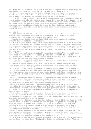 suar para dominar a terra, até o dia da sua morte. Depois você voltará ao pó de
onde veio. Pois você foi feito da terra e vai voltar para a terra.
20 e 21 - O homem deu o nome de Eva à mulher, sendo que "Eva" é sinônimo de
"vida". Pois disse ele: "Ela será a mãe da humanidade toda." O Senhor Deus
vestiu Adão e sua mulher com roupas feitas de peles de animais.
22, 23 e 24 - Disse o Senhor: "Agora que o homem é como nós, conhecendo o bem e
o mal, vejamos que ele não venha a comer fruta da Árvore da Vida e passe a viver
eternamente!" Assim o Senhor Deus mandou o homem embora do jardim do Éden, para
que fosse cuidar da terra da qual tinha sido formado. Depois Deus colocou
poderosos seres angélicos a leste do jardim do Éden. Colocou também uma
brilhante espada que não parava de se mover para vigiar o caminho que levava à
Árvore da Vida.
CAPÍTULO 4
1 - ADÃO DEITOU-SE COM EVA e ela concebeu e deu à luz um filho a quem deu o nome
de Caim, que significa: "Forjado" ou "Adquirido". Pois, como disse ela:
"Consegui um filho homem com o auxilio do Senhor Deus."
2 - Depois nasceu Abel, irmão de Caim. Abel veio a ser pastor de ovelhas,
enquanto Caim se dedicou à agricultura.
3, 4 e 5 - Passado algum tempo, Caim juntou alguns produtos da terra e com eles
fez uma oferta a Deus. Abel também fez uma oferta a Deus. O que Abel apresentou
a Deus foram as primeiras crias do rebanho dele. Feito o sacrifício, ofereceu ao
Senhor Deus as melhores porções. Deus aceitou a pessoa e a oferta de Abel. Mas
rejeitou a pessoa de Caim e a oferta dele. Caim ficou cheio de raiva e seu rosto
mostrava ódio.
6, 7 - "Por que você está com raiva?", perguntou o Senhor."Por que está com o
rosto mau? Se andar direito, é claro que vou aceitar você! Mas se fica
praticando o mal, então veja lá! O pecado está escondido, pronto para atacar e
destruir. Mas bem que você pode dominar o pecado!
8 - Certo dia Caim convidou Abel para um passeio ao campo. Quando estavam por
lá, Caim atacou e matou o irmão.
9 - Depois o Senhor perguntou a Caim: "Que é do seu irmão? Onde está Abel?"
"Como posso saber?" retrucou Caim. E acrescentou: "Por acaso tenho de ficar
tomando conta do meu irmão?!"
10, 11 e 12 - Disse, porém, o Senhor: "O sangue do seu irmão está clamando da
terra a mim. O que foi que você fez? Você atraiu maldição sobre a sua vida na
terra que manchou com o sangue do seu irmão. Quando você fizer plantio, a terra
não dará nada. E você vai passar a vida inteira como fugitivo, vagando de lugar
a lugar.
13 e 14 - Caim então disse ao Senhor: "O castigo que devo receber é grande
demais para mim! Não vou agüentar isso! Pois o Senhor faz que eu seja rejeitado
pela terra, e vou estar sempre querendo me esconder da sua presença! Vou vagar
por toda parte, e toda gente vai querer acabar comigo! "
15 e 16 - O Senhor respondeu: "Ninguém matará você, pois darei castigo sete
vezes pior do que o seu a quem fizer isso". Então o Senhor pôs certa marca de
identificação em Caim, para não ser morto por quem quer que se encontrasse com
ele. Caim foi para longe da presença do Senhor. Passou a morar na região de
Node, a leste do Éden.
17 - A mulher de Caim- concebeu e deu à luz um filho, que recebeu o nome de
Enoque. Quando Caim fundou uma cidade, ele lhe deu o nome de Enoque.
18 ” Enoque foi o pai de Irade. Irade foi o pai de Meujael. Meujael foi o pai de
Metusael. Metusael foi o pai de Lameque.
19, 20, 21 e 22 - Lameque casou com duas mulheres: Ada e Zilá. Ada teve um filho
chamado Jabal. Ele foi o primeiro criador de gado e o primeiro daqueles que
moram em tendas. O irmão dele, Jubal, foi o primeiro músico. Foi ele que
inventou a harpa e a flauta. Zilá, a outra esposa de Lameque, deu à luz a
Tubalcaim e Naamá. Tubalcaim foi o primeiro a fazer obra de fundição, forjando
instrumentos de bronze e de ferro.
23 e 24 - Um dia Lameque disse às esposas dele: "Ada e Zilá, escutem: Matei um
homem porque me machucou, e um rapaz só porque me pisou. Se aquele que matar
Caim vai receber castigo sete vezes pior do que o dele, aquele que quiser vingar
o que fiz sofrerá castigo setenta e sete vezes pior! "
25, 26 - Eva, mulher de Adão, tornou a conceber. Deu à luz um filho a quem deu o
nome de Sete, que quer dizer "Designado". Pois, nas palavras de Eva: "Deus me

 