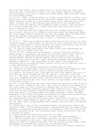 mas estas eram fracas, feias e magras. Nunca vi outras vacas tão feias como
essas, em todo o território do Egito! E as vacas magras comeram as gordas! E
para meu espanto, notei que as vacas continuaram magras, depois de terem comido
as outras! Então acordei.
22, 23 e 24 - "Mas a coisa não parou aí, " disse o Faraó."Tornei a dormir e tive
outro sonho. Sonhei que de um só talo saíam sete espigas boas e cheias de grãos.
Depois nasceram no mesmo talo sete espigas feias, secas, queimadas pelo vento
leste. Aconteceu que as sete espigas feias devoraram as sete espigas boas.
Contei os sonhos aos mágicos, mas ninguém foi capaz de dizer o sentido deles."
25 - "Os dois sonhos são um só, " disse José."Pelo sonho Deus quis contar a
Faraó o que Ele vai fazer.
26 e 27 - "As sete vacas boas simbolizam sete anos. A mesma coisa as espigas
boas, porque o sonho é só um. Também as sete vacas magras que apareceram depois
das vacas gordas simbolizam sete anos de fome. As espigas feias que apareceram
depois das espigas, boas simbolizam também sete anos de miséria.
28 - "Justamente o que acabo de dizer a Faraó é o que Deus vai fazer, e revelou
ao rei.
29, 30 e 31 - "Vamos ter de agora em diante sete anos de muita fartura em todo o
território egípcio. Depois vamos ter sete anos de fome. A miséria será tanta que
ninguém vai nem lembrar a fartura anterior. E a terra ficará morta e sem frutos.
A crise será terrível, e a miséria será grande demais!
32 - "O sonho foi duplo para mostrar que essas coisas foram determinadas por
Deus, e que Ele vai fazer isso logo.
33, 34, 35 e 36 ” ”Agora dou, esta sugestão a Faraó: "Faraó deve escolher um
homem sensato e inteligente. Ele deverá ter autoridade sobre o país inteiro. O
rei deve nomear também administradores em todas as regiões da nação. Os
administradores cobrarão o imposto especial de um quinto de toda a produção,
durante os sete anos de fartura. Toda a mercadoria recebida será guardada em
armazéns e depósitos - como propriedade do rei, Assim o povo poderá ser
sustentado com as provisões de Faraó, durante os sete anos de fome que virão. E
a nação sobreviverá à crise."
37 - Faraó e os seus oficiais gostaram do conselho dado por José.
38 - Mostrando sua apreciação, Faraó disse aos oficiais: "Onde poderíamos achar
outro homem como este? Logo se vê que o Espírito de Deus está nele!"
39 - Depois o rei disse a José: "Como Deus fez você ficar sabendo tudo isto, é
claro que não existe ninguém que seja tão sensato e inteligente como você.
40 e 41 - "Por isso, você será o administrador da minha casa e do meu povo. Todo
o meu povo obedecerá as suas ordens, como se você fosse eu mesmo. Só no trono
real eu serei maior do que você. Digo e repito: Dou autoridade a você sobre todo
o território do Egito."
42 e 43 - E para demonstrar bem isso, Faraó passou das palavras à ação. Tirou do
dedo o anel com o timbre do selo real e pôs o anel no dedo de José. Mandou dar a
ele finas roupas de linho, e colocou no pescoço dele um colar de ouro - como era
costume entre os homens poderosos daquele tempo. Faraó saiu com o séqüito real,
e fez com que José ocupasse a segunda carruagem: primeiro o rei e logo depois
José! Além disso, o rei mandou gente na- frente, gritando, a todos: "Prestem
homenagem a José! Fiquem inclinados diante dele!" Foi desse jeito que Faraó deu
posse a José, como autoridade superior sobre toda a nação!
44 - Quando parecia que não restava mais nada a Faraó fazer, ele disse a José:
"Eu sou Faraó., Mas ninguém vai mover a mão ou o pé sem a sua ordem. Quer dizer
que, em todo o Egito, ninguém poderá tomar nenhuma iniciativa sem a sua expressa
autorização."
45 - Faraó deu a José o título de Zafenate-Panéia, que quer dizer "Aquele que
sustenta a vida" - título apropriado para o Administrador Geral da nação. E para
completar as honrarias, Faraó deu Azenate em casamento a José. Ela era filha de
Potífera, sacerdote de Om. José não perdeu tempo: tratou de percorrer logo todo
o território do Egito.
46 - Nessa ocasião ele estava com trinta anos de idade.
47 - Começaram os sete anos de fartura, e a terra teve enorme produção.
48 - José foi juntando todo o mantimento que pôde, em todo o território do
Egito. Isso durante os sete anos. O mantimento foi guardado nas cidades
egípcias, tirado dos campos em derredor. José fez com que em cada cidade fossem
armazenadas as produções das lavouras que ficavam perto dela.
49 - Assim, foi enorme a quantidade de mantimento que José conseguiu armazenar.

 
