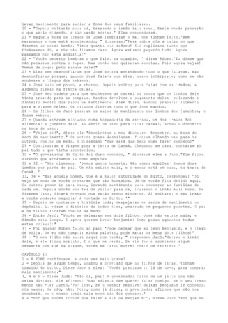 levar mantimento para saciar a fome dos seus familiares.
20 - "Depois voltarão para cá, trazendo o irmão mais novo. Assim vocês provarão
o que estão dizendo, e não serão mortos." Eles concordaram.
21 - Naquela hora os irmãos de José lembraram o mal que tinham feito."Bem
merecemos o que está acontecendo, " disseram."Pesa sobre nós a culpa do que
fizemos ao nosso irmão. Vimos quanto ele sofreu! Ele suplicava tanto que
tivéssemos dó, e nós não fizemos caso! Agora estamos pagando tudo. Agora
passamos por esta angústia!"
22 - "Vocês decerto lembram o que falei na ocasião, " disse Rúben."Eu disse que
não pecassem contra o rapaz. Mas vocês não quiseram escutar. Pois agora vejam!
Temos de pagar pelo sangue dele!"
23 - Eles nem desconfiaram que José estava entendendo tudo o que falavam. Não
desconfiaram porque, quando José falava com eles, usava intérprete, como se não
soubesse a língua dos hebreus.
24 - José saiu um pouco, e chorou. Depois voltou para falar com os irmãos, e
algemou Simeão na frente deles.
25 - José deu ordens para que enchessem de cereal os sacos que os irmãos dele
tinha trazido para as compras. Mandou devolver o pagamento deles, colocando o
dinheiro dentro dos sacos de mantimento. Além disso, mandou preparar alimento
para a viagem deles. Os criados fizeram tudo o que José mandou.
26 - Os filhos de Jacó puseram os sacos de mantimento nos lombos dos jumentos, e
foram embora.
27 - Quando estavam alojados numa hospedaria da estrada, um dos irmãos foi
alimentar o jumento dele. Ao abrir um saco para tirar cereal, achou o dinheiro
na boca do saco.
28 - "Vejam só!", disse ele."Devolveram o meu dinheiro! Encontrei na boca do
saco de mantimento." Os outros quase desmaiaram. Ficaram olhando uns para os
outros, cheios de medo. E disseram: "Que será que Deus quer fazer conosco?"
29 - Continuaram a viagem para a terra de Canaã. Chegando em casa, contaram ao
pai tudo o que tinha acontecido.
30 - "O governador do Egito foi duro conosco, " disseram eles a Jacó."Ele ficou
dizendo que estávamos lá como espiões!
31 e 32 - "Nós dissemos: 'Somos gente honesta. Não somos espiões! Somos doze
irmãos por parte de pai. Um não existe mais, e o menor está em casa, na terra de
Canaã. '
33, 34 - "Mas aquele homem, que é a maior autoridade do Egito, respondeu: 'Só
vejo um modo de vocês provarem que são honestos. Um de vocês fica detido aqui.
Os outros podem ir para casa, levando mantimento para socorrer as famílias de
cada um. Depois vocês vão ter de voltar para cá, trazendo o irmão mais novo. Se
fizerem isso, ficará provado que estão sendo sinceros. Aí soltarei o seu irmão,
e vocês poderão negociar à vontade no Egito. '"
35 - Depois de contarem a história toda, despejaram os sacos de mantimento no
depósito. Aí viram o dinheiro de todos eles, amarrado em pequenos pacotes. O pai
e os filhos ficaram cheios de medo.
36 - Então Jacó: "Vocês me deixaram sem dois filhos. José não existe mais, e
Simeão está longe. E agora querem levar Benjamim! Como posso agüentar todas
estas coisas?!"
37 - Foi quando Rúben falou ao pai: "Pode deixar que eu levo Benjamim, e o trago
de volta. Se eu não cumprir minha palavra, pode matar os meus dois filhos!"
38 - "O meu filho não sairá daqui com vocês, " respondeu Jacó."Morreu o irmão
dele, e ele ficou sozinho. É o que me resta. Se ele for e acontecer algum
desastre com ele na viagem, vocês me farão morrer cheio de tristeza!"
CAPÍTULO 43
1 - A FOME continuava, e cada vez mais grave!
2 - Depois de algum tempo, acabou a provisão que os filhos de Israel tinham
trazido do Egito. Disse Jacó a eles: "Vocês precisam ir lá de novo, para comprar
mais mantimento."
3, 4 e 5 - Disse Judá: "Não dá, pai! O governador falou de um jeito que não
deixa dúvidas. Ele afirmou: 'Não adianta nem querer falar comigo, se o seu irmão
menor não vier Junto."Por isso, se o senhor resolver deixar Benjamim ir conosco,
nós vamos. Se não, não. Pois, como já disse, o governador afirmou que não nos
receberá, se o nosso irmão mais novo não for conosco."
6 - "Por que vocês tinham que falar a ele de Benjamim?", disse Jacó."Por que me

 